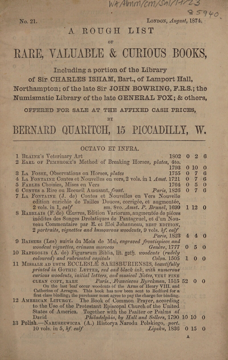  Py : ater e ‘Br orn = WAAAIN /Cri USA TTS END : fo ee | SSF 9. = No. 21. . eee | Lonpon, August, 1874. ; ‘A ROUGH LIST RARE, VALUABLE &amp; CURIOUS BOOKS, Including a portion of the Library of Sir CHARLES ISHAM, Bart.,of Lamport Hall, _ Northampton; of the late Sir JOHN BOWRING, F.R:S.; the Numismatic Library of the late GENERAL FOX; &amp; others, OFFERED FOR SALE AT THE AFFIXED CASH PRICES, x BERNARD QUARITCH, 15 PICCADILLY, W. OCTAVO ET INFRA. 1 Buarye’s Veterinary Art ~ 1802 0-2-6 2 Hart or Pemproxe’s Method of Breaking Horses, plates, 4to. | 1793 010 O 3 La Fossn, Observations on Horses, plates 1755 O 7 6 4. La Fontrarne Contes et Nouvelles en vers, 2 vols.in 1 Amsft.1721 0 7 6 5 Faxsres Choisies, Mises en Vers 1764 0 5 O 6 Contes a Rire ou Recueil Amusant, front. Paris, 1826 0 7 6 7 La Fontatne (J. de) Contes et Nouvelles en Vers Nouvelle , edition enrichie de Tailles Douces, corrigée, et augmentée, 2 vols. in 1, calf sm. 8vo. Amst. P. Brunel, 1699 112 O 8 Rapetats (Ff. de) Giuvres, Edition Variorum, augmentée de piéces inédites des Songes Drolatiques de Pantagruel, et d’un Nou- veau Commentaire par HE. et Eloi Johanneau, pest EDITION, 2 portraits, vignettes and humourous woodcuts, 9 vols. hf. calf Paris, 1828 4 4 0 9 Batsers (Les) suivis du Mois de Mai, engraved frontispiece and woodcut vignettes, crimson morocco Geneve, 1777 0 5 0 10 Rapecoris (A. de) Figurarum Biblia, lit. goth. woodeuts (rudely coloured) and rubricated capitals Colon. 1505 1 0 O 11 Missane ap usum ECCLESLZ SARISBURIENSIS, beautifully printed in Gotuic Lurrur, red and black ink, with numerous curious woodcuts, initial letters, and musical Notes, VERY FINE . CLEAN COPY, RARE Paris., Franciscus Byrckman, 1515 52 O O = On the last ‘leaf occur woodcuts of the Arms of Henry VIII. and Catherine of Arragon. This book has now been sent to Bedford for a first class binding; the purchaser must agree to pay the charge for binding. 12 American Liturey. The Book of Common Prayer, according to the Use of the Protestant Episcopal Church of the United States of America. Together with the Psalter or Psalms of David Philadelphia, by Hall and Sellers, 1790 10 10 0 13 Polish—Nanruszewicza (A.) Historya Narodu Polskiego, port. 10 vols. in 5, hf. calf Lipsku, 1886 015 0 A