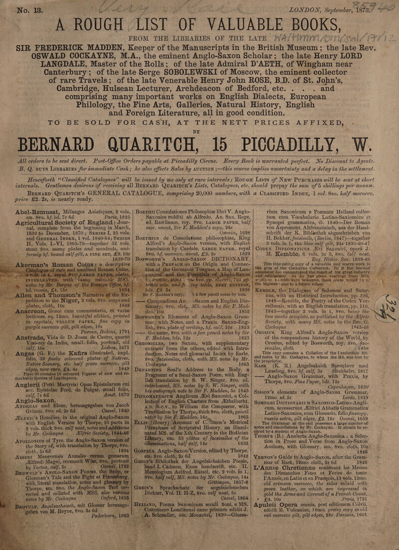 No. 18. oY eek ero LONDON, September, 1873.7 Se FROM THE LIBRARIES OF THE LATE WA/PIMNM Son (eal ZIF7 1 2. SIR FREDERICK MADDEN, Keeper of the Manuscripts in the British Museum ; the ate Rev. OSWALD COCKAYNE, W.A., the eminent Anglo-Saxon Scholar; the late Henry LORD ‘LANGDALE, Master of the Rolls; of the late Admiral D’AETH, of Wingham near Canterbury; of the late Serge SOBOLEWSKI of Moscow, the eminent collector of rare Travels; of the late Venerable Henry John ROSE, B.D. of St. John’s, Cambridge, Hulsean Lecturer, Archdeacon of Bedford, etc... . and comprising many important works on English Dialects, European Philology, the Fine Arts, Galleries, Natural History, English and Foreign Literature, all in good condition. TO BE SOLD FOR CASH, AT THE NETT PRICES AFFIXED, ‘BERNARD QUARITCH, Id PICCADILLY, W. All orders to be sent direct. Post-Office Orders payable at Piccadilly Circus. Every Book is warranted perfect. No Discount to Agents. B. Q. suys Lisrartes for immediate Cash; he also effects Sales by avotion ;—this course implies uncertainty and a delay in the settlement.   Henceforth “Classified Catalogues” will be issued by me only at rare intervals ; Rouen Lists of Naw Puxcuases will be sent at short intervals. Gentlemen desirous of receiving all BERNARD QuaARITCH’s Lists, Catalogues, etc. should prepay the sum of 5 shillings per annum. Brrnarp QuaritcH’s GENERAL CATALOGUE, comprising 20,000 numbers, with a CLAssIFIED InDEx, 1 vol. 8v0. half morocco, price £2. 2s, is nearly ready.  rium Saxonicum e Poemate Heiland collec- - tum cum Vocabulario Latino-Saxiconico et Synopsi grammatica, ib. 1840—Der Roman von Aspremont, Altfranzosisch, aus der Hand- schrift der K. Bibliothek abgeschrieben von H. Bekker, facsimile, (Berlin, 1847)—together 3 vols. in. 1, 4to. blue calf gilt, 24s 1830-40-47 | Copex DipLomaticus Alvi Saxonici, opera J- M. Kemble, 6 vols. in 3, 8vo. éalf neat, Eng.. Histor. Soc. 1839-48 This interesting copy of a valuable and scarce work is “ee _| the gem of the Cockayne Collection. In’ it the. learned eae Boerrutt Consolationes Philosophie libri V. Anglo- _ Saxonice redditi ab Alfredo, An. Sax. Rege, ~ ed. Rawlinson, roy. 8vo. LARGE PAPER, half mor. wireut, Sir FE. Madden’s copy, 28s Oxonice, 1698 Borturus de Consolatione philosophiae, King II, Vols. I.-VI, 1865-70—together 32. yols. Alfred’s Anglo-Saxon version, with English stout 8vo. many plates and woodcuts, wni- |: translation by Cardale, LARGH PAPUR, royal formly y hf. bound calf gilt, A FINE SET, £8.10s |. 8vo. hf. morocco, uncut, £2. 2s 1829 1839-70 | Bosworrn’s AneLo-Saxon DICTIONARY, i with a Jamies on the Origin and Connec- Map of L   Abel-Remusat, Mélanges Asiatiques, 2 vols. sm. 8vo. hf. bd. 7s 6d Paris, 1825 Agricultural Society of England : Jour- nal, complete from the beginning in March, 1839 to. December, 1870; ‘SERIES I, 25 vols, and GENERAL INDEX, 1 vol. 1840- 64; SERIES                                              Kempt, the Dialogu Salonion’ and Satur- nus, with an Historical Introduction, pp. 326, BSE.      1 a few pencil notes by him. pais He getapendions An; -Saxon and English Dic- _ tionary, 8y0, clot, MS. notes by Sir F, Mad- den, 10s 1852 Boswortn’s Elements of Anglo-Saxon Gram- mar, with Notes, and a Praxis, Saxon-Hng- : lish, 8vo. plate of writing, hf. calf’ 10s. 1823 — the same, 8vo. with a few pencil notes by Sir F. Madden, bds. 12s 1823 CHronictes, two Saxon, with supplementary extracts from the others, edited. with. Intro- duction, Notes and glossarial Index by Earle, 8v0,. Yoesimiles, cloth, with MS. notes of Mr. Cockayne 865 -DepartinG Soul’s Address to the Body, a Fragment of a Semi-Saxon Poem, with Eng- lish translation by S. W. Singer, 8yo. sd. interleaved, MS. notes by S. W. Singer, with pe autograph note to Sir F. Madden, 5s 1845 -Dieromatarium Anglicum Alvi Saxonici, a Col- lectiop of English Charters from /Sthelberht, ' AnpREAS und Elene, hermusgogeden yon Jacob a. ®.c.v., to William the Conqueror, wht Grimm, 8yo. sdo2s 6d = Cassel, 1840 | ‘Tra#ilation by Thorpe, thick 8vo. cloth, pencil. | Aiirric’ s Homilies, in the original Anglo-Saxon ree notes by Sir F. Madden, 16s... 1865 with English Version by Thorpe, 10 part alan Henry) Account of CNmon’s Metrical  1848—Kemble, the Poetry of the Codex Nore / cellensis, with an English translation, pp. 110, Ny 1843—together 2 vols. in 1, 8vo. being the ™ two works complete, as published by the Allfric Society, with many MS, notes by the Rev. O. ee Cockayne 1843-48 Orosius. King Alfred’s Anglo-Saxon version of the compendious history of the World, by Orosius, edited by Bosworth, roy. 8vo, fac~ sumiles, cloth 1858 This copy contains a Collation of the Lauderdale MS. and notes by Mr. Cockayne, to whom the MS, was lent by the proprietor. Rask (K. R.). Angelsaksisk Sproglere med | Lasebog, 8vo. hf. calf, 5s — Stockholm, 1817 -— Anglo-Saxon Grammar, with Praxis, by Thorpe, 8vo. Fine Paper, bds. 12s - Copenhagen, 1830 Stsson’s elements of Anglo-Saxon Grammar, 12mo. sd. 2s Leeds, 1819 SomneRI Dicrronarium SAaxontco-Latino-Angli- cum, accesserunt Adlfrici Abbatis Grammatica Latino-Saxonica, cum Glossario, folio finecopy, russia extra, gilt edges, £2. 16s Oxonii, 1659 » The Grammar at the end possesses a large number of edition to the Niger, 2 vols. vO. Mayps a _ plates, cloth, 10s . 1848 | acreon, Greece cum commentario, ét varie ectiones, sq. 12mo. beautiful edition, printed =m capitals, VELLUM PAPER, fine copy im oe purple morocco gilt, gilt edges, 18s Ber aes Parme, Bodont, 1791 sa Anstrade, Vida de D. Joam de Castro, quarto Viso-rey da India, small-folio, portrait, old ecomun: ON CDU, EOS 3 ~ Lisboa, 1671 % ee (G. F.). the Kafirs ‘illustrated, impl. Ness folio, 39 finely colowred plates of Natives, ~ Native Scenery, etc. half green mee: gilt dane now rare, £4. 4s. 1849 Plate 30: contains 19. coloured Figures of new and re- '. markable species of Lepidoptera. Anglerii (Petri Martyris) Opus. Epistolar um cui acc. ‘Bpitolte se de Pulgar, small folio, calf, 7s 6d 3 “Amst. 1670 | Anglo-Saxon. —                                                 2 vols. thick 8vo. calf neat, note. ydditions | + Péraphase of Scriptural History, an illumi= | notes and emendations by Mr, Cockayne. It should be se- by Mr. Cockayne . Afric Sockets € ‘Hated MS. of the Xth Century. in the Bodleian | cuted bya student of Anglo-Saxon. : ; el Taibir “53. lit 1 t TuorPs (B.) Analecta Anzlo-Saxonica : a Selec- £ Tyre, the Anglo-Sax . ary, 4to. 53 pldtes of facsimiles of the RyEr ; Apotiontius of Tyre, g: ihaminations half calf, 143 1833 tion in Prose and Verse from Anglo-Saxon the Story of, with transla f Authors, with Glossary, sm. 8vo. cloth, 10s    1846 Vernon's Guide to Anglo-Saxon, after theGram- »- mar of Rask, 12mo. cloth, 2s 6d 1846 -L’Année Chretienne contenant les Messes des Dimanches Feétes et Féries, de toute P Année, en Latin et en Frangois, 13 vols. 12mo. old crimson. morocco, the sides inlaid with green leather, on which are impressed in gold the Arms and Coronet of a French Count, * £4. 10s Paris, 1731 Apuleii Opera omnia, post editionem Colvii, . edidit B. Vulcanius, 16mo. pretty copy im old red morocco gilt, gilt edges, 28s Paristis, 1601 Z ; cloth, 5s 6d aay ASSERI Menevensis Annale _ Mlfredi Magni, recensuit by Vertue, calf, 2s Browur’s Aneio-Saxon I -Gleeman’s Tale and the Fight at F _ with literal translation, notes and g] _ Thorpe, sm. 8vo. the ‘Anglo-Saaon e ‘yected and collated with USS. also ¥ es by Mr. Cockayne pie Oxford, 1855. JEOVULF, Angelsachsisch, mit Glossar herausge- | re m vou M. Heyne, 8yvo. 8s 6d ie Paderborn, 186  Gi SPELS, ie clothe bs Version, edited by Thorpe, : : 1842            “band . Cadmon, Viae handscrift, etc. IL. Me ologi um. Aelfred, Ratsel, etc. 2 vols. in 1, calf, MS. ates by Mr. Cockayne, 14s pera aie : Géthingen, 1857-8 -GREIN’s | Sprdchichalts “der — angelsiichsischen Dichter, Vol. I. HZ, Byvo. calf neat, 5s Cassel, 1864 | ‘Henayp, Poema Saxonicum seculi noni, e MS. Cottoniano Londinensi nunc primum edidit J. Pete 4to. ge g 1830—Glossa-                  