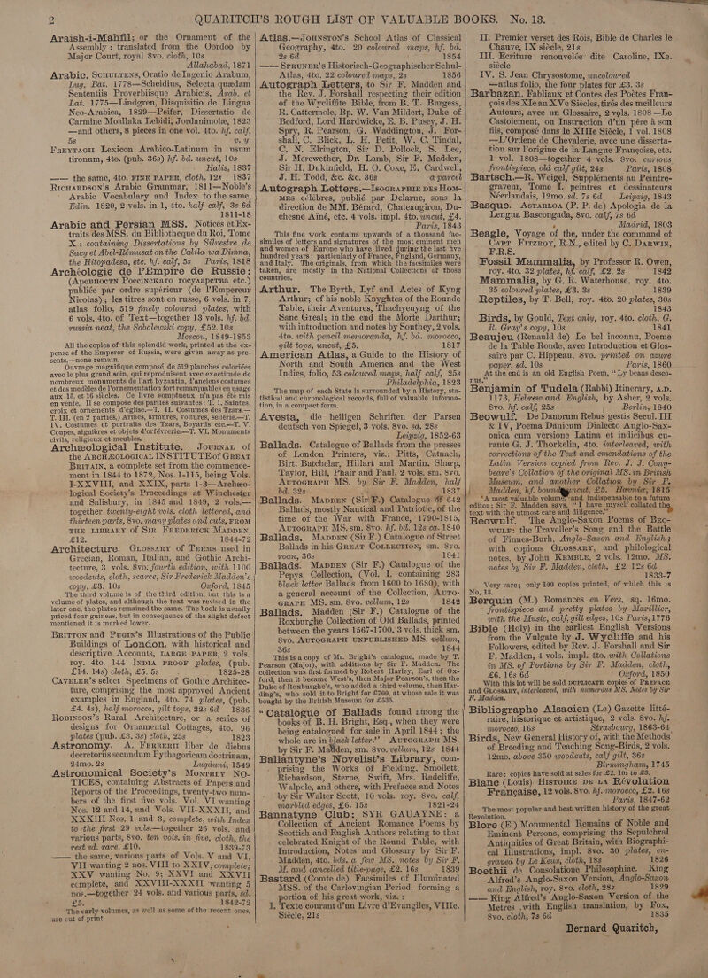 Araish-i-Mahfil; or the Ornament of the Assembly ; translated from the Oordoo by Major Court, royal 8vo. cloth, 10s Allahabad, 1871 Arabic. ScuurrTens, Oratio de Ingenio Arabum, Iug. Bat. 1778—Scheidius, Selecta quedam Sententiis Proverbiisque Arabicis, Arab. et Lat. 1775—Lindgren, Disquisitio de Lingua Neo-Arabica, 1829—Peifer, Dissertatio de Carmine Moallaka Lebidi, Jordanimolex, 1823 —and others, 8 pieces in one vol. 4to. hf. calf, 5s Uv. Y. Freytacir Lexicon Arabico-Latinum in usum tironum, 4to. (pub. 36s) hf. bd. uncut, 10s Hatlis, 1837 —— the same, 4to. FINE PAPER, cloth, 12s 1837 Ricuarpson’s Arabic Grammar, 1811—Noble’s Arabic Vocabulary and Index to the same, Edin. 1820, 2 vols. in 1, 4to. half calf, 3s 6d 1811-18 Arabic and Persian MSS. Notices et Ex- traits des MSS. du Bibliotheque du Roi, Tome X: containing Dissertations by Silvestre de Sacy et Abel-Rémusat on the Calila wa Dimna, the Hitopadesa, etc. hf. calf, 5s Paris, 1818 Archéologie de ’Empire de Russie: (ApesHoctn PoccincKaro rocyaaperTBa etc.) publiée par ordre supérieur (de I’Empereur Nicolas) ; les titres sont en russe, 6 vols. in 7, atlas folio, 519 fimely colowred plates, with 6 vols. 4to. of Text—together 13 vols. hf. bd. russia neat, the Sobolewski copy, £52. 10s Moscow, 1849-18538 All the copies of this splendid work, printed at the ex- pense of the Emperor of Russia, were given away as pre- sents,—none remain. Ouvrage magnifique composé de 519 planches coloriées avec le plus grand soin, qui reproduisent avec exactitude de nombreux monuments de l’art byzantin, d’anciens costumes et des modeles de l’ornementation fort remarquables en usage aux 15. et 16 siecles. Ce livre somptueux n'a pas été mis en vente. I] se compose des parties suivantes: T. I. Saintes, croix et ornements d'église.—T. IL Costumes des Tzars.— T. III. (en 2 parties,) Armes, armures, voitures, sellerie.—T. IV. Costumes et portraits des Tzars, Boyards ete.—T. V. Coupes, aiguiéres et objets d’orfévrerie.—T. VI. Monuments civils, religieux et meubles. Archeological Institute. Journar of the ArcHaZOLOGICAL INSTITUTEof Graar BrRivarn, a complete set from the commence- ment in 1844 to 1872, Nos. 1-115, being Vols. J-XXVIII, and XXIX, parts 1-3—Archeo- logical Society’s Proceedings at Winchester and Salisbury, in 1845 and 1849, 2 vols.— together twenty-eight vols. cloth lettered, and thirteen parts, 8vo. many plates and cuts, FROM THE LIBRARY of Sir FrepeRick MappeEn, EH , ; 1844-72 Architecture. Grossary of Terms used in Grecian, Roman, Italian, and Gothic Archi- tecture, 3 vols. 8vo: fowrth edition, with 1100 woodcuts, cloth, scarce, Sir Frederick Madden’s copy, £3. 10s Oxford, 1845 The third volume is of the third edition, but this isa volume of plates, and although the text was revised in the later one, the plates remained the same. The book is usually priced four guineas, but in consequence of the slight defect mentioned it is marked lower. Brirron and Puern’s Illustrations of the Public Buildings of London, with historical and descriptive Accounts, LARGE PAPER, 2 vols. roy. 4to. 144 InprIA PROOF plates, (pub. £14. 14s) cloth, £5. 5s 1825-28 CAVELER’S select Specimens of Gothic Architec- ture, comprising the most approved Ancient examples in England, 4to. 74 plates, (pub. £4. 48), half morocco, gilt tops, 22s 6d 1836 Roprinson’s Rural Architecture, or a series of designs for Ornamental Cottages, 4to. 96 plates (pub. £3. 3s) cloth, 25s 1823 Astronomy. A. Frerrerizt liber de diebus decretoriis secundum Pythagoricam doctrin am, 24mo. 2s Lugduni, 1549 Astronomical Society’s Monrury NO- TICES, containing Abstracts of Papers.and Reports of the Proceedings, twenty-two num- bers of the first five vols. Vol. VI wanting Nos. 12 and 14, and Vols. VIU-XXXII, and XXXII Nos. 1 and 8, complete, with Index to the first 29 vols.—together 26 vols. and various parts, 8vo. ten vols. in five, cloth, the rest sd. rare, £10. 1839-73 —— the same, various parts of Vols. V and VI, VII wanting 2 nos. VIII to XXIV, complete; XXV wanting No. 9; XXVI and XXVII ecmplete, and XXVIII-XXXII ‘wanting 5 nos.—together 24 vols. and various parts, sd. £5. 1842-72 The early volnmes, as well as some of the recent ones, are cut of print. :    Atlas.—Jounsron’s School Atlas of Classical Geography, 4to. 20 coloured maps, hf. bd. 2s 6d 1854 —-—- SpRUNER’s Historisch-Geographischer Schul- Atlas, 4to. 22 coloured maps, 2s 1856 Autograph Letters, to Sir F. Madden and the Rev. J. Forshall respecting their edition of the Wycliffite Bible, from B. T. Burgess, R. Cattermole, Bp. W. Van Mildert, Duke of Bedford, Lord Hardwicke, E. B. Pusey, J. H. Spry, R. Pearson, G. Waddington, J. For- shall, C. Blick, L. H. Petit, W. C. Tindal, C, N. Elrington, Sir D. Pollock, 8. Lee, J. Merewether, Dr. Lamb, Sir F. Madden, Sir H. Dukinfield, H. O. Coxe, E, Cardwell, J. H. Todd, &amp;c. &amp;c. 36s a parcel Autograph Letters.—Isocrapnin pes Hom- MES célébres, publié par Delarue, sous la direction de MM. Bérard, Chateaugiron, Du- chesne Ainé, ete. 4 vols. impl. 4to. uncut, £4. Paris, 1843 This fine work contains upwards of a thousand fac- similes of letters and signatures of the most eminent men and women of Europe who have lived during the last five hundred years; particularly of France, Fngland, Germany, and Italy. The originals, from which the facsimiles were taken, are mostly in the National Collections of those countries. Arthur. The Byrth, Lyf and Actes of Kyng Arthur; of his noble Knyghtes of the Rounde Table, their Aventures, Thachyeuyng of the Sane Greal; in the end the Morte Darthur; with introduction and notes by Southey, 2 vols. 4to. with pencil memoranda, hf. bd. morocco, gilt tops, uncut, £5. 1817 American Atlas, a Guide to the History of North and South America and the West Indies, folio, 53 colowred maps, half calf, 25s Philadelphia, 1823 The map of each State is surrounded by a History, sta- tistical and chronological records, full of valuable informa- tion, in a compact form. Avesta, die heiligen Schriften der Parsen deutsch von Spiegel, 3 vols. 8vo. sd. 28s Leipzig, 1852-63 Ballads. Catalogue of Ballads from the presses of London Printers, viz.: Pitts, Catnach, Birt, Batchelar, Hillart and Martin, Sharp, Taylor, Hill, Phair and Paul, 2 vols. sm. 8vo. AutocrarH MS. by Si F. Madden, half bd. 32s ae 1837 Ballads. Mappen (Sir F.) Catalogue 6f 642 Ballads, mostly Nautical and Patriotic, of the time of the War with France, 1790-1815, AUTOGRAPH MS.sm. 8vo. Af. bd. 12s ca. 1840 Ballads. Mappen (Sir F.) Catalogue of Street Ballads in his GrmAT COLLECTION, sm. 8vo. roan, 36s 1841 Ballads. Mappen (Sir F.) Catalogue of the Pepys Collection, (Vol. I. containing 283 black letter Ballads from 1600 to 1680), with a general account of the Collection, Avuro- crapH MS. sm. 8vo. vellum, 12s 1842 Ballads. Madden (Sir F.) Catalogue of the Roxburghe Collection of Old Ballads, printed between the years 1567-1700, 3 vols. thick sm. 8vo. AUTOGRAPH UNPUBLISHED MS. vellwm, 36s ; 1844 This is a copy of Mr. Bright’s catalogue, made by T. collection was first formed by Robert Harley, Earl of Ox- ford, then it became West’s, then Major Pearson’s, then the Duke of Roxburghe’s, who added a third volume, then Har- ding’s, who sold it to Bright for £700, at whose sale it was bought by the British Museum for £535. “Catalogue of Ballads found among the books of B. H. Bright, Esq., when they were being catalogued for sale in April 1844; the whole are in black letter”’ AuToGraPpu MS. by Sir F. Matiden, sm. 8yo. vellum, 12s 1844 Ballantyne’s Novelist’s Library, com- prising the Works of Fielding, Smollett, Richardsou, Sterne, Swift, Mrs. Radcliffe, Walpole, and others, with Prefaces and Notes ‘by Sir Walter Scott, 10 vols. roy. 8vo. calf, marbled edges, £6. 15s 1821-24 Bannatyne Club: SYR GAUAYNE: a Collection of Ancient Romance Poems by Scottish and English Authors relating to that celebrated Knight of the Round Table, with Introduction, Notes and Glossary by Sir F. Madden, 4to. bds. a few MS. notes by Sir F. MW. and cancelled title-page, £2. 16s 1839 Bastard (Comte de) Facsimiles of Illuminated MSS. of the Carlovingian Period, forming a portion of his great work, viz, : T. Texte courant d’un Livre d’Evangiles, VIIle. Siécle, 21s II. Premier verset des Rois, Bible de Charles le . Chauye, IX siécle, 21s Ill. Ecriture renouvelée’ dite Caroline, [Xe. siécle IV. 8. Jean Chrysostome, wncolowred —atlas folio, the four plates for £3. 3s Barbazan, Fabliaux et Contes des Pottes Fran- gois des XIeau XVe Siécles, tirés des meilleurs Auteurs, avec un Glossaire, 2 vols. 1808 —Le Castoiement, ou Instruction d’un pére 4 son fils, composé dans le XI IIe Siécle, 1 vol. 1808 —L’Ordene de Chevalerie, avec une disserta- tion sur l’origine de la Langue Francoise, etc. 1 vol. 1808—together 4 vols. 8vo. cwrious Srontispiece, old calf gilt, 24s Paris, 1808 Bartsch.—R. Weigel, Suppléments au Peintre- graveur, Tome I. peintres et dessinateurs Néerlandais, 12mo. sd. 7s 6d — Leipzig, 1843 Basque. Asrartoa (P. P. de) Apologia de la Lengua Bascongada, 8vo. calf, 7s 6d , Madrid, 1803 Beagle, Voyage of the, under the command of Capt. Firzroy, R.N., edited by C. Darwin, ERS. Fossil Mammalia, by Professor R. Owen, roy. 4to. 32 plates, hf. calf, £2. 2s 1842 Mammalia, by G. R. Waterhouse, roy. 4to. 35 colowred plates, £8. 3s 1839 Reptiles, by T. Bell, roy. 4to. 20 plates, 30s 1843 Birds, by Gould, Text only, roy. 4to. cloth, G. R. Gray’s copy, 10s 1841 Beaujeu (Renauld de) Le bel inconnu, Poeme de la Table Ronde, avec Introduction et Glos- saire par C. Hippeau, 8vo. printed on azure oper, sd. 108 Paris, 1860 At the endis an old English Poem, ‘‘ Ly beaus desco- nus.” ; Benjamin of Tudela (Rabbi) Itinerary, a.p. 1173, Hebrew and English, by Asher, 2 vols. 8vo. hf. calf, 25s ’ Berlin, 1840 Beowulf. De Danorum Rebus gestis Secul. III &amp; IV, Poema Danicum Dialecto Anglo-Sax- onica cum versione Latina et indicibus cu- rante G. J. Thorkelin, 4to. interleaved, with corrections of the Teat and emendations of the Latin Version copied from Rev. J. J. Cony- beare’s Collation of the original MS. in British Museum, and another Collation by Sir F. f Madden, hf. bown acut, £5. Havnie, 1815 ~ *A most valuable volum¢, and indispensable to a future editor; Sir F. Madden says, ae have myself collated thes text with the utmost care and diligence.” Beowulf. The Anglo-Saxon Poems of Buo- wuLFr: the Traveller’s Song and the Battle ef Finnes-Burh, Anglo-Saxon and English ; with copious GLossary, and philological notes, by John Krmpre, 2 vols. 12mo. MS. notes by Sir F. Madden, cloth, £2. 12s 6d 1833-7 Very rare; only 100 copies printed, of which this is No, 13. Berquin (M.) Romances en Vers, sq. 16mo. frontispiece and pretty plates by Marillier, with the Music, calf, gilt edges, 10s Paris, 1776 Bible (Holy) in the earliest English Versions from the Vulgate by J. Wycliffe and his Followers, edited by Rev. J. Forshall and Sir F. Madden, 4 vols. impl. 4to. with Collations in MS. of Portions by Sir F. Madden, cloth, £6. 16s 6d Oxford, 1850 With this lot will be sold DUPLICATE copies of PREFACE and Guossaky, interleaved, with numerous MS. Notes by Sir F. Madden. Bibliographe Alsacien (Le) Gazette litté- raire, historique et artistique, 2 vols. 8vo. hf. morocco, 16s Strasbourg, 1863-64 Birds, New General History of, with the Methods of Breeding and Teaching Song-Birds, 2 vols. 12mo. above 350 woodcuts, calf gilt, 36s Birmingham, 1745 Rare: copies have sold at sales for £2. 10s to £3. — Blane (Louis) Hisrorre pe LA Révolution Frangaise, 12 vols. 8vo. hf. morocco, £2. 16s Pais, 1847-62 The most popular and best written history of the great Revolution. Sos | Blore (E.) Monumental Remains of Noble and Eminent Persons, comprising the Sepulchral Antiquities of Great Britain, with Biographi- cal Illustrations, impl. 8vo. 30 plates, en- graved by Le Keua, cloth, 18s ‘ 1826 Boethii ce Consolatione Philosophiae. King Alfred’s Anglo-Saxon Version, Anglo-Sawon and English, roy. 8vo. cloth, 28s 1829 — — King Alfred’s Anglo-Saxon Version of the Metres .with English translation, by Fox, Syo. cloth, 7s 6d 1835 Bernard Quaritch,