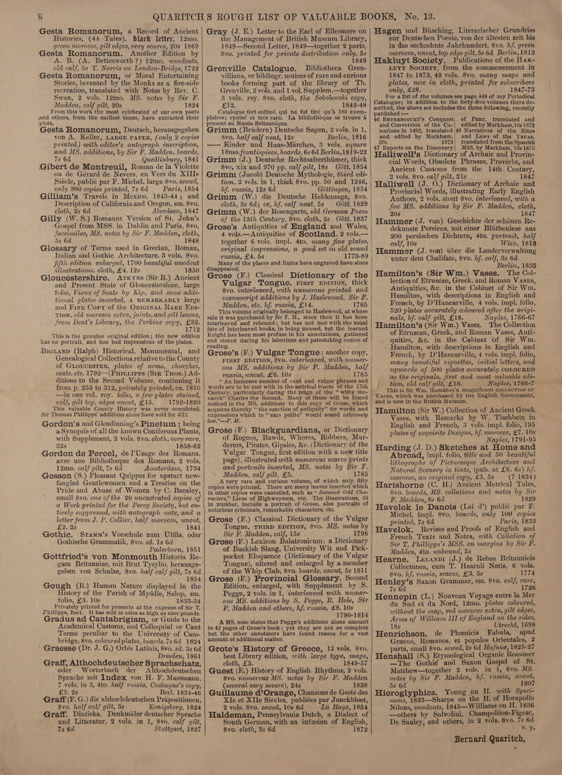 Gesta Romanorum, a Record of Ancient Histories, (44 Tales), black Yetter, 12mo. green morocco, gilt edges, very scarce, 20s 1869 Gesta Romanorum, Another Edition by A. B. (A. Bettesworth ?) 12mo. woodcuts, old calf, 5s T. Norris on London-Bridge, 1722 Gesta Romanorum, or Moral Entertaining Stories, invented by the Monks as a fire-side recreation, translated with Notes by Rey. C. Swan, 2 vols. 12mo. DS. notes by Sur F. Madden, calf gilt, 20s 1824 From this work the most celebrated of our own poets and others, from the earliest times, have extracted their plots. Gesta Romanorum, Deutsch, herausgegeben von A. Keller, LARGE PAPER, (only 2 copies printed) with editor’s autograph inscription, and MS. additions, by Sir F. Madden, boards, 7s 6d Quedlinburg, 1841 Gibert de Montreuil, Roman de la Violette ou de Gérard de Nevers, en Vers du XIIIe Siécle, publié par F. Michel, large 8vo. sewed, only 300 copies printed, 7s 6d Paris, 1854 'Gilliam’s Travels in Mexico, 1843-44; and Description of Californiaand Oregon, sm. 8vo. cloth, 2s 6d ; Aberdeen, 1847 Gilly (W.8S.) Romaunt Version of St. John’s Gospel from MSS. in Dublin and Paris, 8vo. facsimiles, MS. notes by Sir F. Madden, cloth, 5s 6d 1848 Glossary of Terms used in Grecian, Roman, Italian and Gothic Architecture, 3 vols. 8vo. fifti: edition enlarged, 1700 beautiful woodcut illustrations, cloth, £4. 12s 1850 Gloucestershire. Arkyns (Sir R.) Ancient and Present State of Gloucestershire, large folio, Views of Seats by Kip, and some addi- tional plates inserted, A REMARKABLY large and Finr Copy of the OrieginaL Rare‘ Epr- TION, old morocco extra, joints, and gilt leaves, from Dent’s Library, the Perkins copy, £32. Wp This is the genuine original edition; the new edition has no portrait, and has bad impressions of the plates. BicLanD (Ralph) Historical, Monumental, and Genealogical Collections,relative to the County of GLoucesTER, plates of arms, churches, seats, etc. 1792—(Puriuriprs (Sir Txos.) Ad- ditions to the Second Volume, continuing it from p. 253 to 312, privately printed, ca. 1810 —in one vol. roy. folio, a few plates stained, calf, gilt top, edges wneut, £15. 1792-1820 This valuable County History was never completed. Sir Thomas Phillipps’ additions alone have sold for £12. Gordon’s and Glendinning’s Pinetum ; being a Synopsis of all the known Coniferous Plants, with Supplement, 2 vols. 8vo. cloth, very rare, 32s 1858-62 Gordon de Percel, del’Usage des Romans, avec une Bibliotheque des Romans, 2 vols. 12mo. calf gilt, 7s 6d Amsterdam, 1734 ‘Gosson (S.) Pleasant Quippes for upstart new- fangled Gentlewomen and a Treatise on the Pride and Abuse of Women by C. Bansley, small 8vo. one of the 20 uncastrated copies of a Work printed for the Percy Society, but en- tirely suppressed, with autograph note, and a letter from J. P. Collier, half morocco, uncut, £2.25 1841 Gothic. Sramm’s Vorschule zum Ulfila, oder Gothische Grammatik, 8vo. sd. 1s 6d Paderborn, 1851 Gottfried’s von Monmouth Historia Re- gum Britanniae, mit Brut Tysylio, herausge- geben von Schulze, 8vo. half calf gilt, 7s 6d 1854 Gough (R.) Human Nature displayed in the History of the Parish of Myddle, Salop, sm. folio, £3. 10s 1833-34 Privately printed for presents at the expense of Sir T. Phillipps, Bart. It has sold at sales as high as nine pounds. Gradus ad Cantabrigiam, or Guide to the Academical Customs, and Colloquial or Cant Terms peculiar to the University of Cam- ’' Graesse (Dr. J. G.) Orbis Latinis, 8vo. sd. 3s 6d Dresden, 1861 Graff, Althochdeutscher Sprachschatz, oder Worterbuch der Althochdeutschen Sprache mit Index von H. F. Massmann. 7 vols, in 3, 4to. half russia, Cockayne’s copy, £2. 2s Berl. 1834-46 Graff (F. G.) die althochdeutschen Priipositionen, 8vo. half calf gilt, 3s- Konigsberg, 1824 Graff. Diutiska. Denkmiiler deutscher Sprache und Litteratur, 2 yols. in 1, 8vo. calf gilt, 7s 6d Stuttgart, 1827    Gray (J. E.) Letter to the Earl of Ellesmere on the Management of British Museum Library, 1849—Second Letter, 1849—together 2 parts, 8vo. printed for private distribution only, 5s 1849 Grenville Catalogue. Bibliotheca Gren- villiana, or bibliogr. notices of rare and curious books forming part of the library of Th. Grenville, 2 vols. and 1 vol. Supplem.—together 3 vols. roy. Svo. cloth, the Sobolewski copy, 12: 1842-48 Catalogue fort estimé, qui ne fut tiré qu’A 180 exem- plaires; epuisé et trés rare. La bibliotheque se trouve a present au Musée Britannique. Grimm (Briidern) Deutsche Sagen, 2 vols. in 1, 8vo. half calf neat, 12s Berlin, 1816 —- Kinder und Haus-Marchen, 3 vols. square 18mo.frontispiece, boards, 6s 6d Berlin, 1819-22 Grimm (J.) Deutsche Rechtsalterthiimer, thick 8yo, xix and 970 pp. calf gilt, 18s Gott. 1854 Grimm (Jacob) Deutsche Mythologie, third edi- tion, 2 vols, in 1, thick 8vo. pp. 50 and 1246, hf. russia, 12s 6d Gottingen, 1854 Grimm (W.) die Deutsche Heldensage, 8vo. cloth, 8s 6d; or, hf. calf neat, 5s Gott. 1829 Grimm (W.) der Rosengarte, old German Poem of the 13th Century, 8vo. cloth, 2s Gétt. 1837 Grose’s Antiquities of England and Wales, 4 vols.—Antiquities of Scotland, 2 vols.-- together 6 vols. impl. 4to. many fine plates, original impressions, a good set in old sound russia, £4. 5s 1773-89 Many of the places and Ruins here engraved have since disappeared. ; eae Grose (F.) Classical Dictionary of the Vulgar Tongue, rirsr Epirion, thick 8vo. interleaved, with numerous printed and manuscript additions by J. Haslewood, Sir F. Madden, etc. hf. russia, £14. 1785 This volume originally belonged to Haslewood, at whose sale it was purchased by Sir F. M., since then it has been interleaved and rebound; but has not met with the usual fate of interleaved books, in being unused, but the learned Knight has been most profuse in his annotations, gathered and stored during his laborious and painstaking course of reading. FIRST EDITION, 8vo. interleaved, with numer- ous MS. additions by Sir F. Madden, half vussia, uncut, £6. 10s _ 1785 ‘¢ An immense number of cant and vulgar phrases and words are to be met with in the satirical tracts of the 17th Century. particularly during the reign of the “ witty mo- narch” Charles the Second. Many of these will be found noticed in the MS. additions to this copy of Grose, which acquires thereby “ the sanction of antiquity” for words and expressions which to “ears polite” would sound extremely low.”—F. M. Grose (F.) Blackguardiana, or Dictionary of Rogues, Bawds, Whores, Robbers, Mur- derers, Pirates, Gipsies, &amp;c. (Dictionary of the Vulgar Tongue, first edition with a new title page), illustrated with numerous scarce prints and portraits inserted, MS. notes by Sir F. Madden, calf gilt, £5. 1785 A very rare and curious volume, of which only fifty copies were printed. There are many leaves inserted which in other copies were cancelled, such as * Damned Odd Cha- racters,” Lives of Highwaymen, ete. The illustrations, 55 in number, include a portrait of Grose, also portraits of notorious criminals, remarkable characters, etc. Grose (F.) Classical Dictionary of the Vulgar Tongue, THIRD EDITION, 8vo. MS. notes by Sir F. Madden, calf, 15s 1796 Grose (F.) Lexicon Balatronicum: a Dictionary of Buckish Slang, University Wit and Pick- pocket Eloquence (Dictionary of the Vulgar . Tongue), altered and enlarged by a member of the Whip Club, 8vo. boards, uncut, 5s 1811 Grose (F.) Provincial Glossary, Second Edition, enlarged, with Supplement by S. Pegge, 2 vols. in 1, interleaved with nwmer- ous MS. additions by S. Pegge, R. Hole, Sir F, Madden and others, hf. russia, £8. 10s 1790-1814 AMS. note states that Pegge'’s additions alone amount to 42 pages of Grose’s book: yet they are not so complete but the other annotators have found reason for a vast amount of additional matter. Grote’s History of Greece, 12 vols. 8vo. best Library edition, with large type, maps, cloth, £5. 1849-57 Guest (E.) History of English Rhythms, 2 vols. 8vo. numerous MS. notes by Sir F. Madden (several very severe), 24s 1838 Guillaume d’Orange, Chansons de Geste des XIe et XIle Siécles, publiées par Jonckbloet, 2 vols. 8vo. sewed, 10s 6d La Haye, 1854 Haldeman, Pennsylvania Dutch, a Dialect of South German, with an infusion of English, 8vo. cloth, 3s 6d 1872   Hagen und Biisching, Literarischer Grundriss zur Deutschen Poesie, von der iiltesten zeit bis in das sechzehnte Jahrhundert, 8vo. hf. green morocco, uncut, top edge gilt, 5s 6d Berlin, 1812 Hakluyt Society. Publications of the Hax- Luyt Socrery, from the commencement in 1847 to 1873, 48 vols. 8v0. many maps and plates, new in cloth, printed for subscribers only, £28. 1847-73 For a list of the volumes see page 448 of my Periodical Catalogue; in addition to the forty-five volumes there de- scribed, the above set includes the three following, recently published :— 46 BETHENCOURT's Conquest, of Prrvu, translated and and Conversion of the Ca-| edited by Markham, 10s 1872 narians in 1402, translated |48 Narratives of the Rites and edited by Markham,| and Laws of the Ywncas, 20s 1872| translated from the Spanish 47 Reports on the Discovery| MSS. by Markham, 10s 1873 Halliwell’s Dictionary of Archaic and Provin- cial Words, Obsolete Phrases, Proverbs, and Ancient Customs from the 14th Century, 2 vols. 8vo. calf gilt, 21s 1847 Halliwell (J. 0.) Dictionary of Archaic and Provincial Words, illustrating Early English Authors, 2 vols. stout 8vo. interleaved, with a few MS. additions by Sir F. Madden, cloth, 20s ; 1847 Hammer (J. von) Geschichte der schénen Re- dekunste Persiens, mit einer Bliithenlese aus 200 persischen Dichtern, 4to. portrait, half calf, 10s Wien, 1818 Hammer (J. von) iiber die Landerverwaltung ‘ unter dem Chalifate, 8vo. hf. calf, 3s 6d Berlin, 1835 Hamilton’s (Sir Wm.) Vases. ‘The Col- lection of Etruscan, Greek, and Roman VAszEs, Antiquities, &amp;c. in the Cabinet of Sir Wm. Hamilton, with descriptions in English and French, by D’Hanearville, 4 vols. impl. folio, 520 plates accurately coloured after the origi- nals, hf. calf gilt, £18. _ Naples, 1766-67 Hamilton’s (Sir Wm.) Vases. The Collection of Etruscan, Greek, and Roman Vases, Anti- quities, &amp;c. in the Cabinet of Sir Wm. Hamilton, with descriptions in English and French, by D’Hancarville, 4 vols. impl. folio, many beautiful vignettes, initial letters, and upwards of 500 plates accurately COLOURED as the originals, first and most valwable edi- tion, old calf gilt, £18. Naples, 1766-7 This is Sir Wm. Hamilton’s magnificent COLLECTION oF VAsEs, which was purchased by the English Government, and is now in the British Museum. Hamilton (Sir W.) Collection of Ancient Greek Vases, with Remarks by W. Tischhein in English and French, 3 vols. impl. folio, 195 plates of exquisite Designs, hf. morocco, £7. 10s Naples, 1791-95 Harding (J. D.) Sketches at Home and Abroad, impl. folio, title and 50 beautiful lithographs of Picturesque Architecture and Natural Scenery in tints, (pub. at £6. 6s) hf. morocco, an original copy, £5. 5s (? 1834) Hartshorne (C. H.) Ancient Metrical Tales, 8vo. boards, MS. collations and notes by Sir F. Madden, 8s 6d 1829 Havelok le Danois (Lai d’) public par F. Michel, impl. 8vo. boards, only 100 copies printed, 7s 6d Paris, 1833 Havelok. Revises and Proofs of English and French Texts and Notes, with Collation of Sir T. Phillipps’s MSS. on margins by Sw F. Madden, 4to. unbound, 5s Hearne. Leranpi (J.) de Rebus Britannicis Collectanea, cum ‘I’. Hearnii Notis, 6 vols. 8vo. hf. russia, scarce, £3. 5s 1774 Henley’s Saxon Grammar, sm. 8vo. calf, rare, 7s 6d 1726 Hennepin (L.) Nouveau Voyage entre la Mer du Sud et du Nord, 12mo. plates coloured, without the map, red morocco extra, gilt edges, Arms of William II of England on the sides, 18s Utrecht, 1698 Henrichson, de Phenicis Fabula, apud Grecos, Romanos, et populos Orientales, 2 parts, small 8vo. sewed, 2s 6d Hafnie, 1825-27 Henshall (S.) Etymological Organic Reasoner —The Gothié and Saxon Gospel of St. . Matthew—together 2 vols. in 1, 8vo. MS. notes by Sir F. Madden, hf. russia, wncut, Hieroglyphics. Young on H. with Speci- Noes tae Sharpe on the H. of Horapollo Nilous, woodcuts, 1845—Williams on H. 1836 —others by Salvolini, Champollion-Figeac, De Saulcy, and others, in 2 vols. 8yo. 7s 6d V. Ye