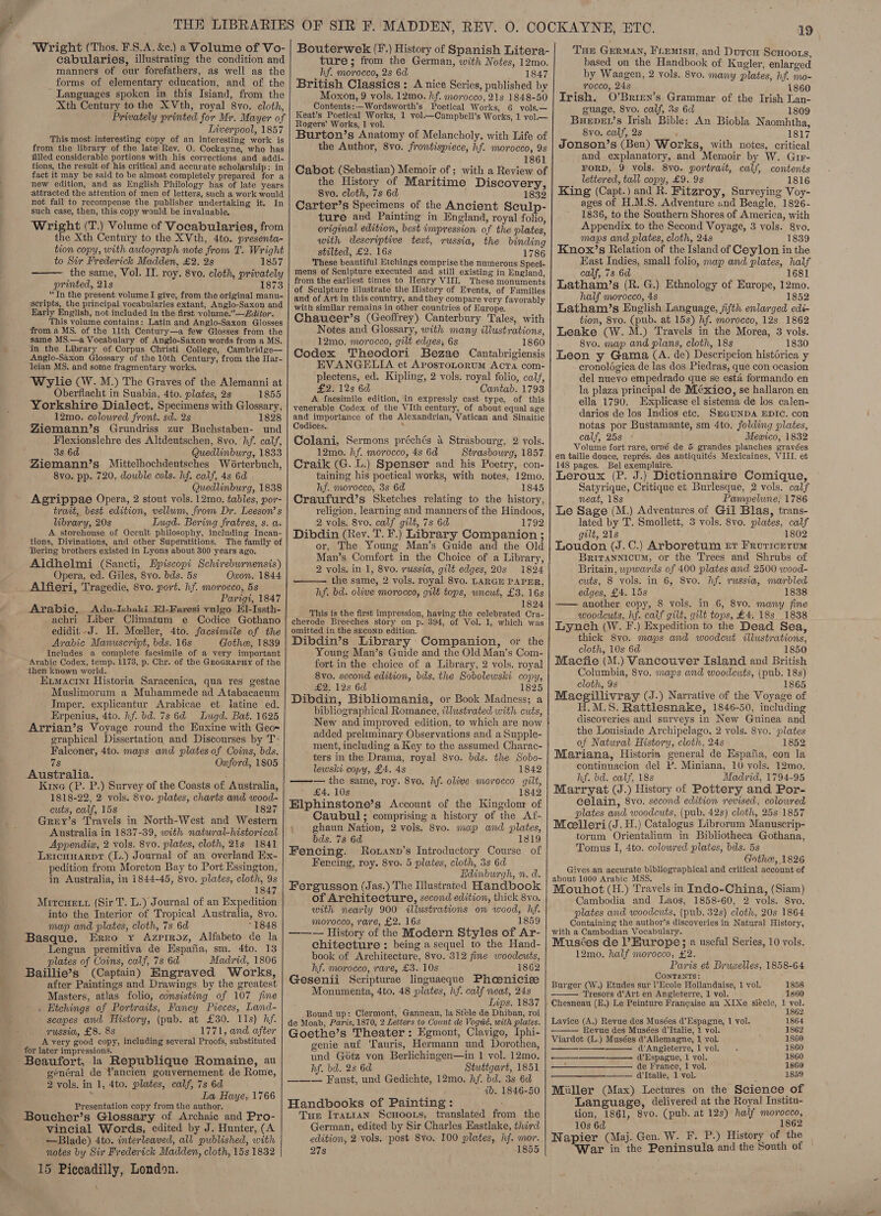 Wright (Thos. F.S.A. &amp;e.) a Volume of Vo- cabularies, illustrating the condition and manners of our forefathers, as well as the forms of elementary education, and of the - Languages spoken in this Isiand, from the Xth Century to the X Vth, royal 8vo. cloth, Privately printed for Mr. Mayer of Liwerpool, 1857 This most interesting copy of an interesting work is from the library of the late’ Rev. O. Cockayne, who has filled considerable portions with his corrections and addi- tions, the result of his critical and accurate scholarship: in fact it may be said to be almost completely prepared for a new edition, and as English Philology has of late years attracted the attention of men of letters, such a work would not fail to recompense the publisher undertaking it. In such case, then, this copy would be invaluable. Wright (T.) Volume of Vocabularies, from the Xth Century to the XVth, 4to. presenta- tion copy, with autograph note from T. Wright to Sir Frederick Madden, £2. 2s 1857 the same, Vol. IT. roy. 8vo. cloth, privately printed, 21s 1873 “In the present volume I give, from the original manu- scripts, the principal vocabularies extant, Anglo-Saxon and Early English, not included in the first volume.”—Zditor. This volume contains: Latin and Anglo-Saxon Glosses from a MS. of the 11th Century—a few Glosses. from the same MS.—a Vocabulary of Anglo-Saxon words from a MS. ‘im the Library of Corpus Christi College, Cambridge— Anglo-Saxon Glossary of the 10th Century, from the Har- leian MS. and some fragmentary works. ‘Wylie (W. M.) The Graves of the Alemanni at Oberflacht in Suabia, 4to. plates, 2s 1855 Yorkshire Dialect. Specimens with Glossary, 12mo. coloured front. sd. 2s 1828 ZYiemann’s Grundriss zur Buchstaben- und Flexionslehre des Altdeutschen, 8vo. hf. calf, 3s 6d Quedlinburg, 1833 Biemann’s Mittelhochdeutsches Wéorterbuch, 8vo. pp. 720, double cols. hf. calf, 4s 6d Quedlinburg, 1838 Agrippae Opera, 2 stout vols. 12mo. tables, por- trait, best edition, vellum, from Dr. Leeson’ s brary, 20s Lugd. Bering fratres, s. a. A storehouse of Occult philosophy, including Incan- tions, Divinations, and other Superstitions. The family of Bering brothers existed in Lyons about 300 years ago. Aldhelmi (Sancti, Hpiscopi Schireburnensis) Opera, ed. Giles, 8vo. bds. 5s Oxon. 1844 Alfieri, Tragedie, 8vo. port. hf. morocco, 5s Parigt, 1847 Arabic. Adu-Ishaki El-Faresi yulgo El-Issth- achri Liber Climatum e Codice Gothano edidit -J. H. Meeller, 4to. facsimile of the Arabic Manuscript, bds. 16s Gothe, 1839 Includes a complete facsimile of a very important Arabic Codex, temp. 1173, p. Chr. of the Gzoararuy of the ‘then known world. Kimacini Historia Saracenica, qua res gestae Muslimorum a Muhammede ad Atabacaeum Imper. explicantur Arabicae et iatine ed. Erpenius, 4to. hf. bd. 7s 6d Lugd. Bat. 1625 Arrian’s Voyage round the Euxine with Geox _ graphical Dissertation and Discourses by T: Falconer, 4to. maps and platesof Coins, bds. ue Oxford, 1805 Australia. Kine (P. P.) Survey of the Coasts of Australia, 1818-22, 2 vols. 8vo. plates, charts and wood- cuts, calf, 15s 1827 Grey’s Travels in North-West and Western Australia in 1837-39, with natwral-historical Appendia, 2 vols. 8vo. plates, cloth, 21s 1841 Lercunarpr (L.) Journal of an overland Ex- pedition from Moreton Bay to Port Essington, in Australia, in 1844-45, 8vo. plates, cloth, 9s 1847 Mireuett (Sir T. L.) Journal of an Expedition into the Interior of Tropical Australia, 8vo. map and plates, cloth, 7s 6d *1848 Basque. Erro y Azprroz, Alfabeto de la Lengua premitiva de Hspafia, sm. 4to. 13 plates of Coins, calf, 7s 6d Madrid, 1806 Baillie’s (Captain) Engraved Works, after Paintings and Drawings by the greatest Masters, atlas folio, consisting of 107 jine . Etchings of Portraits, Fancy Pieces, Land- scapes and History, (pub. at £30. 11s) hf. russia, £8. 8s 1771, and after A very good copy, including several Proofs, substituted for later impressions. Beaufort, -la Republique Romaine, au général de Yancien gouvernement de Rome, 2 vols. in 1, 4to. plates, calf, 7s 6d La Haye, 1766 Presentation copy from the author. Boucher’s Glossary of Archaic and Pro- vincial Words, edited by J. Hunter, (A —Blade) 4to. interleaved, all published, with notes by Sir Frederick Madden, cloth, 15s 1832 15 Piccadilly, London. |    Bouterwek (¥.) History of Spanish Litera- ture ; from the German, with Notes, 12mo. hf. morocco, 2s 6d 1847 British Classics : A nice Series, published by Moxon, 9 vols. 12mo. hf. morocco, 21s 1848-50 Contents:—Wordsworth’s Poetical Works, 6 vols.— Keat’s Poetical Works, 1 vol.—Campbell’s Works, 1 vol.— Rogers’ Works, 1 vol. Burton’s Anatomy of Melancholy, with Life of the Author, 8vo. frontispiece, hf. morocco, 9s : 1861 Cabot (Sebastian) Memoir of ; with a Review of the History of Maritime Discovery, 8vo. cloth, 7s 6d 1832 Carter’s Specimens of the Ancient Sculp- ture and Painting in England, royal folio, original edition, best impression of the plates, with descriptive teat, russia, the binding stilted, £2. 16s 1786 These beautiful Etchings comprise the numerous Speci- mens of Sculpture executed and still existing in England, from the earliest times to Henry VIII. These monuments of Sculpture illustrate the History of Events, of Families and of Art in this country, and they compare very favorably with similar remains in other countries of Europe. Chaucer’s (Geoffrey) Canterbury Tales, with Notes and Glossary, with many illustrations, 12mo. morocco, gilt edges; 6s 1860 Codex Theodori Bezae Cantabrigiensis | EVANGELIA et Arostrotorum Acta com- plectens, ed. Kipling, 2 vols. royal folio, calf, £2. 12s 6d Cantab. 1793 A facsimile edition, ‘in expressly cast type, of this venerable Codex of the VIth century, of about equal age and importance of the Alexandrian, Vatican and Sinaitic Codices. ‘ Colani, Sermons préchés 4 Strasbourg, 2 vols. 12mo. hf. morocco, 4s 6d Strasbowrg, 1857 Craik (G. L.) Spenser and his Poetry, con- taining his poetical works, with notes, 12mo. hf. morocco, 3s 6d 1845 Craufurd’s Sketches relating to the history, religion, learning and manners of the Hindoos, 2 vols. 8vo. calf gilt, 7s 6d 1792 Dibdin (Rev. T. F.) Library Companion ; or, The Young Man’s Guide and the Old Man’s Comfort in the Choice of a Library, 2 vols. in 1, 8vo. russia, gilt edges, 20s 1824 the same, 2 vols. royal 8vo. LARGE PAPER, hf. bd. olive morocco, gilt tops, wncut, £3. 16s 182 This is the first impression, having the celebrated Ca cherode Breeches story on p. 394, of Vol. 1, which was omitted in the seconp edition. Dibdin’s Library Companion, or the Young Man’s Guide and the Old Man’s Com- fort in the choice of a Library, 2 vols. royal 8vo. second edition, bds. the Sobolewski copy, £2. 128 6d 1825 Dibdin, Bibliomania, or Book Madness; a bibliographical Romance, illustrated with cuts, New and improved edition, to which are now added preliminary Observations and a Supple- ment, including a Key to the assumed Charac- ' ters in the Drama, royal 8vo. bds. the Sobo- lewski copy, £4. 4s 1842 —v— the same, roy. 8vo. hf. olive morocco gilt, £4, 10s 1842 Elphinstone’s Account of the Kingdonr of Caubul; comprising a history of the Af- ghaun Nation, 2 vols. 8vo. map and plates, bds. 7s 6d 1819 Fencing. Rovanp’s Introductory Course of Fencing, roy. 8vo. 5 plates, cloth, 3s 6d Edinburgh, n. d. Fergusson (Jas.) The Illustrated Handbook of Architecture, second edition, thick 8vo. with nearly 900 «illustrations on wood, hf. morocco, rare, £2. 16s 1859 ——-- History of the Modern Styles of Ar- chitecture : being a sequel to the Hand- book of Architecture, S8vo. 312 fine woodcuts, hf. morocco, rare, £3. 10s 1862 Gesenii Scripturae linguaeque Phosnicie Monumenta, 4to. 48 plates, hf. calf neat, 24s Ins. 1837 Bound up: Clermont, Ganneau, la Stele de Dhiban, roi de Moab, Paris, 1870, 2 Letters to Count de Vogué, with plates. Goethe’s Theater: Egmont, Clavigo, Iphi- genie auf ‘Tauris, Hermann und Dorothea, und Gotz von Berlichingen—in 1 vol. 12mo. hf. bd. 28 6d Stuttgart, 1851 ——-— Faust, und Gedichte, 12mo. hf. bd. 3s 6d ab. 1846-50  Handbooks of Painting: Tus Iratran ScHootrs, translated from the German, edited by Sir Charles Hastlake, third edition, 2 vols. post 8vo, 100 plates, hf. mor. 278 1855   19 Tue GERMAN, FLEemisu, and Duroy ScHooLs, based on the Handbook of Kugler, enlarged by Waagen, 2 vols. 8vo. many plates, hf. mo- rocco, 24s 1860 Irish. O’Brien’s Grammar of the Irish Lan- guage, 8vo. calf, 3s 6d 1809 Bueper’s Irish Bible: An Biobla Naomhtha, 8yvo. calf, 2s 1817 Jonson’s (Ben) Works, with notes, critical and explanatory, and Memoir by W. Gir- FORD, 9 vols. 8yo. portrait, calf, contents lettered, tall copy, £9, 9s 1816 King (Capt.) and R. Fitzroy, Surveying Voy- ages of H.M.S. Adventure and Beagle, 1826- 1836, to the Southern Shores of America, with Appendix to the Second Voyage, 3 vols. 8vo. maps and plates, cloth, 24s 1839 Knox’s Relation of the Island of Ceylon in the Hast Indies, small folio, map and plates, half calf, 7s 6d 1681 Latham’s (R. G.) Ethnology of Europe, 12mo. half morocco, 4s 1852 Latham/’s English Language, jifth enlarged edi- tion, 8vo. (pub. at 15s) hf. morocco, 12s 1862 Leake (W.M.) Travels in the Morea, 3 vols. 8vo. map and plans, cloth, 18s 1830 Leon y Gama (A. de) Descripcion historica y cronolégica de las dos Piedras, que con ocasion del nuevo empedrado que se esta formando en la plaza principal de México, se hallaron en ella 1790. Explicase el sistema de los calen- darios de los Indios etc. SEGUNDA EDIC. con notas por Bustamante, sm 4to. folding plates, calf, 25s - Mewico, 1832 Volume fort rare, orné de 5 grandes planches gravées en taille douce, représ. des antiquités Mexicaines, VIII. et 148 pages. Bel exemplaire. Leroux (P. J.) Dictionnaire Comique, Satyrique, Critique et Burlesque, 2 vols. calf neat, 18s Pampelune, 1786 Le Sage (M.) Adventures of Gil Blas, trans- lated by T. Smollett, 3 vols. 8vo. plates, calf gilt, 21s 1802 Loudon (J.C.) Arboretum rt Frouricrerum Brirannicum, or the Trees and Shrubs of Britain, wowards of 400 plates and 2500 wood- cuts, 8 vols. in 6, 8vo. hf. russia, marbled edges, £4. 15s 1838 —— another copy, 8 vols. in 6, 8vo. many fine woodcuts, hf. calf gilt, gilt tops, £4. 18s 1838 Lynch (W. F.) Expedition to the Dead Sea, thick 8y0. maps and woodcut illustrations, cloth, 10s 6d 1850 Macfie (M.) Vancouver Island and British Columbia, 8vo. maps and woodcuts, (pub. 18s) cloth, 9s 1865 Maecgillivray (J.) Narrative of the Voyage of H.M.S. Rattlesnake, 1846-50, including discoveries and surveys in New Guinea and the Louisiade Archipelago, 2 vols. 8vo. plates of Natural History, cloth, 24s 1852 Mariana, Historia general de Espafia, con la continuacion del P. Miniana, 10 vols. 12mo. hf. bd. calf, 18s Madrid, 1794-95 Marryat (J.) History of Pottery and Por- celain, 8vo. second edition revised, colowred plates amd woodcuts, (pub. 42s) cloth, 25s 1857 Mecelleri (J. H.) Catalogus Librorum Manuscrip- torum Orientalium in Bibliotheca Gothana, Tomus I, 4to. colowred plates, bds. 5s Gothe, 1826 Gives.an accurate bibliographical and critical account of about 1000 Arabic MSS. Mouhot (H.) Travels in Indo-China, (Siam) Cambodia and Laos, 1858-60, 2 vols. Syvo. plates and woodcuts, (pub. 32s) cloth, 20s 1864 Containing the author’s discoveries in Natural History, with a Cambodian Vocabulary. Musées de l’ Europe; a useful Series, 10 vols. 12mo. half morocco, £2. Paris et Bruwelles, 1858-64 CONTENTS: Burger (W.) Etudes sur l’Ecole Hollandaise, 1 vol. Tresors d@’Art en Angleterre, 1 vol. 1858 1860  1862         Layice (A.) Revue des Musées d’Espagne, 1 vol. 1864 Revue des Musées d'Italie, 1 vol. 1862 Viardot (L.) Musées @’Allemagne, 1 vol. 1860 d'Angieterre, 1 vol. 1860 @Espagne, 1 vol. 1860 ——_——__——— de France, 1 vol. 1860 : Italie, 1 vol. 1859 Miller (Max) Lectures on the Science of Language, delivered at the Royal Institu- tion, 1861, 8vo. (pub. at 12s) half morocco, 10s 6d ’ 1862 Wapier (Maj. Gen. W. F. P.) History of the ‘War in the Peninsula and the South of |