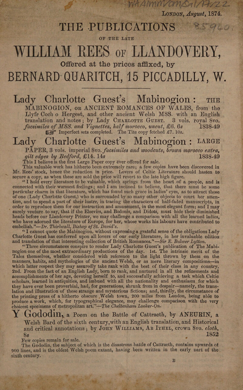    ‘THE PUBLICATIONS OF THE LATE WILLIAM REES or LLANDOVERY, Offered at the prices affixed, by BERNARD QUARITCH, 15 PICCADILLY, W. Lady Charlotte Guest's Mabinogion: Tus MABINOGION, orn ANCIENT ROMANCES OF WALES, from the Liyfr Coch o Hergest, and other ancient Welsh MSS. with an English translation and notes; by Lady Cuartorre Guzst. 3 vols. royal “8vo. facsimiles of MSS. and Vignettes, half morocco, uncut, £6. 6s 1838-49 gs Imperfect sets completed. The Tite copy fetched £7..10s, Lady Charlotte Guest's Mabinogion : L4RcE : PAPER, 3 vols. imperial 8vo. facsimiles and woodcuts, Eee morocco extra, gilt edges by Bedford, £14. 14s 1838-49 This I believe is the first Large Paper copy éver offered for sale. This valuable work has hitherto been extremely rare; a few copies have been discovered in Mr. Rees’ stock, hence the reduction in price. Lovers of Celtic Literature should hasten to secure a copy, as when these are sold the price will revert to the late high figure. “T hold every literature to be valuable, which springs from the heart of a people, and is connected with their warmest feelings; and I am inclined to believe, that there must be some particular charm in that literature, which has found such grace in ladies? eyes, as to attract those of one (Lady Charlotte Guest,) who is surrounded by so many other objects to court her atten- tion, and to spend a part of their lustre, in tracing the characters of half-faded manuscripts, in order to reproduce them for our instruction and amusement, in the most elegant form; and I may ’ surely venture to say, that if the Elzevirs, and Bodonis, and Didots, must hide their diminished heads before our Llandovery Printer, we may challenge a comparison with all the learned ladies, who have adorned the literature of Europe, for her, whose works his labours have contributed to embellish.”—Dr. Thirlwall, Bishop of St. David's. **T cannot quote the Mabinogion, without expressing a grateful sense of the obligations Lady © Charlotte Guest has conferred upon all lovers of our early literature, in her invaluable edition and translation of that interesting collection of British Romances. *__Sir B. Bulwer Lytton. “Three circumstances conspire to render Lady Charlotte Guest’s publication of The Mabi- nogion one of the most extraordinary productions of the day. Ist. The intrinsic merit of the Tales themselves, whether considered with reference to the light thrown by them on the manners, habits, and mythologies of the ancient Welsh, or as mere literary compositions—in which latter respect they may assuredly take rank with the best of their class in any country. 2nd. From the fact of an English Lady, born to rank, and nurtured in all the refinements and accomplishments of her age, devoting herself to, and successfully achieving a task which Celtic scholars, learned in antiquities, and imbued with all the nationality and enthusiasm for which they have ever been proverbial, had, for generations, shrunk from in despair—namely, the trans- lation and illustration of these strange and mysterious fictions; and, thirdly, the circumstance of the printing press of a hitherto obscure .Welsh town, 200 miles from London, being able to produce a work, which, for typographical elegance, may challenge comparison with the very choicest specimens of metropolitan art.”—The Cheltenham Looker-On. Y Gododin, a Poem on the Battle of Cattracth, by ANEURIN, a Welsh Bard of the sixth century,with an English translation, and Historical and critical annotations; by Joun Witirams, AB IrHEL, crown 8vo. cloth, 8s . 1852 Few copies remain for sale. The Gododin, the subject of which is the disastrous battle of Cattraeth, contains upwards of 900 lines, and is the oldest Welsh poem extant, having been written in the early part of the. sixth century. “  