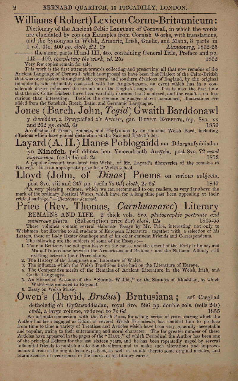 Williams (Robert) Lexicon Cornu-Britannicum: Dictionary of the Ancient Celtic Language of Cornwall, in which the words are elucidated by copious Examples from Cornish Works, with translations, and the Synonyms in Welsh, Armoric, Irish, Gaelic, and Manx, 3 parts in 1 vol. 4to. 400 pp. cloth, £2. 2s ~ Llandovery, 1862-65 ——-— the same, parts II and III, 4to. containing General Title, Preface and pp. 145 —400, completing the work, sd. 258 1862 Very few copies remain for sale. This work is the first attempt towards collecting and preserving all that now remains of the Ancient Language of Cornwall, which is supposed to have been that Dialect of the Celto-British that was once spoken throughout the central and southern divisions of England, by the original inhabitants, who ultimately coalesced with the Anglo-Saxons, an event which has in a con- siderable degree influenced the formation of the English Language. This is also the first. time that the six Celtic Dialects have been carefully examined and analysed, and the result is no less curious than interesting. Besides the cognate languages above mentioned, illustrations are added from the Sanskrit, Greek, Latin, and Germanic. Languages. Jones (Barch. John, Tegid) Gwaith Barddonawl y diweddar, a Byweraffiad o’r Awdur, gan Henry Rozerts, fep. 8vo. xx and 262 pp. cloth, 6s 1859 A collection of Poems, Sonnets, and Englynions. by an eminent Welsh Bard, ineluding effusions which have gained distinction at the National Eistedffodds. Layard (A. H. ) Hanes Poblogaidd am Ddarganfyddiadau yn Ninefeh, prit ddinas hen Ymerodraeth Assyria, post 8vo. 72 wood engravings, (sells 4s) sd. 2s 1852 A popular account, translated into Welsh, of Mr. Layard’s discoveries of the remains of Nineveh. It is an appropriate prize for a Welsh school. Lloyd (John, of Dinas) Poems on various subjects, post 8vo. viii and 247 pp. (sells 7s 6d) cloth, 2s 6d 1847 “A very pleasing volume, which we can recommend to our readers, as very far above the mark of the ordinary Poetical Wares, which have for a long time past been appealing t9 their eritical suffrage.”’—Gloucester Journal. Price (Rev. Thomas, Carnhuanawe) Literary REMAINS AND LIFE. 2 thick vols. 8vo. photographic portraits and numerous plates. (Subscription price 21s) cloth, 12s 1845-55 These volumes contaim several elaborate Essays by Mr. Price, interesting not only to Welshmen, but likewise to all students of European Literature : together with a selection ot his Letters, those of Lady Hester Stanhope and of his other eminent Friends and Correspondents. The following are the subjects of some of the Essays :— 1. Tour in Brittany, including an Essay on the causes and the extent of the Early Intimacy and Mutual Intercourse between the Armoricans and Britons : and the National Affinity still existing between their Descendants. 2. The History of the Language and Literature of Wales. 3. The influence which the Welsh Traditions have had on the Literature of Europe. 4. The Comparative merits of the Remains of Ancient Literature in the Welsh, Irish, and Gaelic Languages. 5. An Historical Account of the “ Statuta Wallix,” or the Statutes of Rhuddlan, by which Wales was annexed to England. 6. Essay on Welsh Music. Owen’s (David, Brutus) Brutusiana ; _ sef Casgtiaa detholedig 01 Gyfansoddiadau, royal 8vo. 586 pp. double cols. (sells 24s) cloth, a large volume, reduced to 7s 6d 1855 An intimate connection with the Welsh Press, for a long series of years, during which the Author has been engaged as Editor of several Welsh Periodicals, has enabled him to produce from time to time a variety of Treatises amd Articles which have been very generally acceptable and popular, owing to their entertaining and moral character. The far greater number of these Articles have appeared in the pages of the “ Haut,” of which Periodical the Author has been one of the principal Editors for the last sixteen years, and he has been repeatedly urged by several influential friends to publish a selection therefrom, and to make such alterations and improve- ments therein as he might deem expedient, as well as to add thereto some original articles, and reminiscences of occurrences in the course of his literary career,