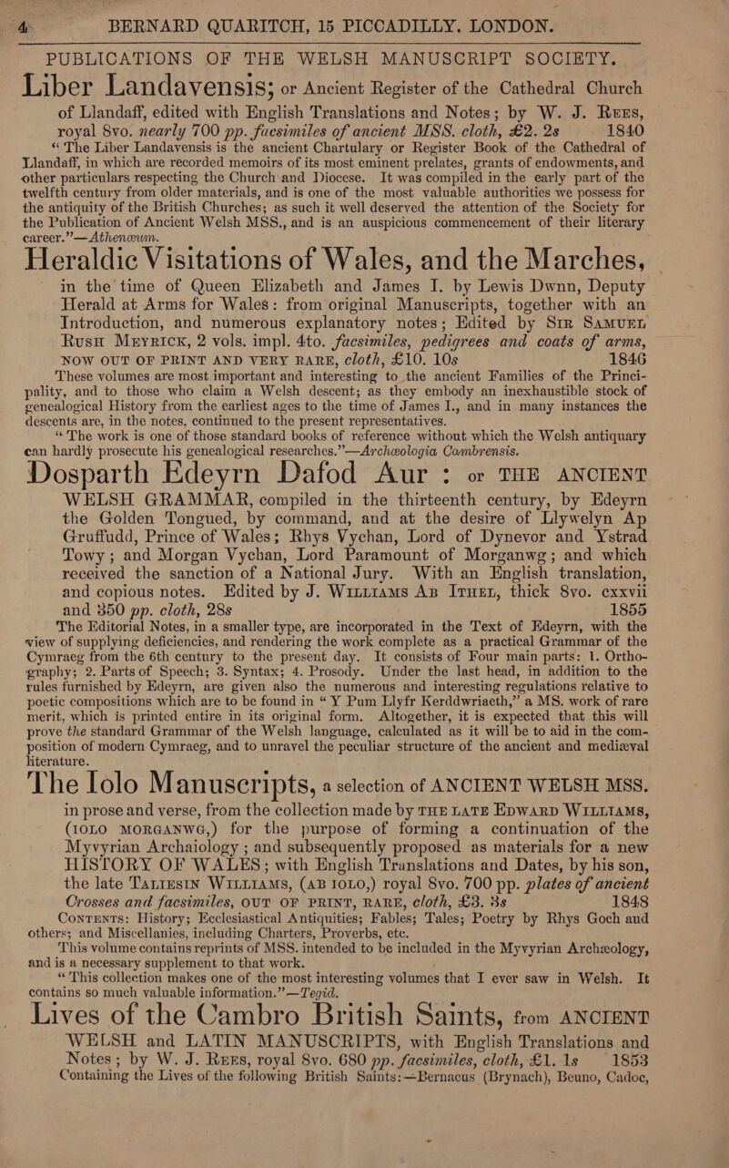 PUBLICATIONS OF THE WELSH MANUSCRIPT SOCIETY. Liber Landaven S18; or Ancient Register of the Cathedral Church of Llandaff, edited with English Translations and Notes; by W. J. Rezs, royal 8vo. nearly 700 pp. facsimiles of ancient MSS. cloth, £2. 2s 1840 “ The Liber Landavensis is the ancient Chartulary or Register Book of the Cathedral of Llandaff, in which are recorded memoirs of its most eminent prelates, grants of endowments, and other particulars respecting the Church and Diocese. It was compiled in the early part of the twelfth century from older materials, and is one of the most valuable authorities we possess for the antiquity of the British Churches; as such it well deserved the attention of the Society for the Publication of Ancient Welsh MSS., and is an auspicious commencement of their literary career.” —Athenwwm. Heraldic Visitations of Wales, and the Marches, in the time of Queen Elizabeth and James I. by Lewis Dwnn, Deputy Herald at Arms for Wales: from original Manuscripts, together with an Introduction, and numerous explanatory notes; Edited by Str SamMurn Rusu Meyrick, 2 vols. impl. 4to. facsimiles, pedigrees and coats of arms, NOW OUT OF PRINT AND VERY RARE, cloth, £10. 10s 1846 These volumes are most important and interesting to the ancient Families of the Princi- pality, and to those who claim a Welsh descent; as they embody an inexhaustible stock of genealogical History from the earliest ages to the time of James I., and in many instances the descents are, in the notes, continued to the present representatives. «The work is one of those standard books of reference without which the Welsh antiquary can hardly prosecute his genealogical researches.”—Archeologia Cambrensis. Dosparth Edeyrn Dafod Aur : or THE ANCIENT WELSH GRAMMAR, compiled in the thirteenth century, by Edeyrn the Golden Tongued, by command, and at the desire of Llywelyn Ap Gruffudd, Prince of Wales; Rhys Vychan, Lord of Dynevor and Ystrad Towy ; and Morgan Vychan, Lord Paramount of Morganwg; and which received the sanction of a National Jury. With an English translation, and copious notes. Edited by J. Wint1ams AB Iruet, thick 8vo. exxvii and 350 pp. cloth, 28s } 1855 The Editorial Notes, in a smaller type, are incorporated in the Text of Edeyrn, with the view of supplying deficiencies, and rendering the work complete as a practical Grammar of the Cymraeg from the 6th century to the present day. It consists of Four main parts: 1. Ortho- graphy; 2. Parts of Speech; 3. Syntax; 4. Prosody. Under the last head, in addition to the rules furnished by Edeyrn, are given also the numerous and interesting regulations relative to poetic compositions which are to be found in “ Y Pum Llyfr Kerddwriaeth,” a MS. work of rare merit, which is printed entire in its original form. Altogether, it is expected that this will prove the standard Grammar of the Welsh language, calculated as it will be to aid in the com- position of modern Cymraeg, and to unravel the peculiar structure of the ancient and medizval literature. The Iolo Manuscripts, « selection of ANCIENT WELSH MSS. in prose and verse, from the collection made by THE LaTE Epwarp WILLIAMS, (1010 MoRGANWG,) for the purpose of forming a continuation of the Myvyrian Archaiology ; and subsequently proposed as materials for a new HISTORY OF WALES; with English Translations and Dates, by his son, the late Tanrestn WILLIAMS, (AB I0L0,) royal 8vo. 700 pp. plates of ancient Crosses and facsimiles, OUT OF PRINT, RARE, cloth, £3. 3s 1848 Contents: History; Ecclesiastical Antiquities; Fables; Tales; Poetry by Rhys Goch aud others; and Miscellanies, including Charters, Proverbs, etc. This volume contains reprints of MSS. intended to be included in the Myvyrian Archeology, and is a necessary supplement to that work. “This collection makes one of the most interesting volumes that I ever saw in Welsh. It contains so much valuable information.” —Tegid. Lives of the Cambro British Saints, trom ANCIENT WELSH and LATIN MANUSCRIPTS, with English Translations and Notes; by W. J. Rers, royal 8vo. 680 pp. facsimiles, cloth, £1.1s 1853 Containing the Lives of the following British Saints: —Bernacus (Brynach), Beuno, Cadoe,