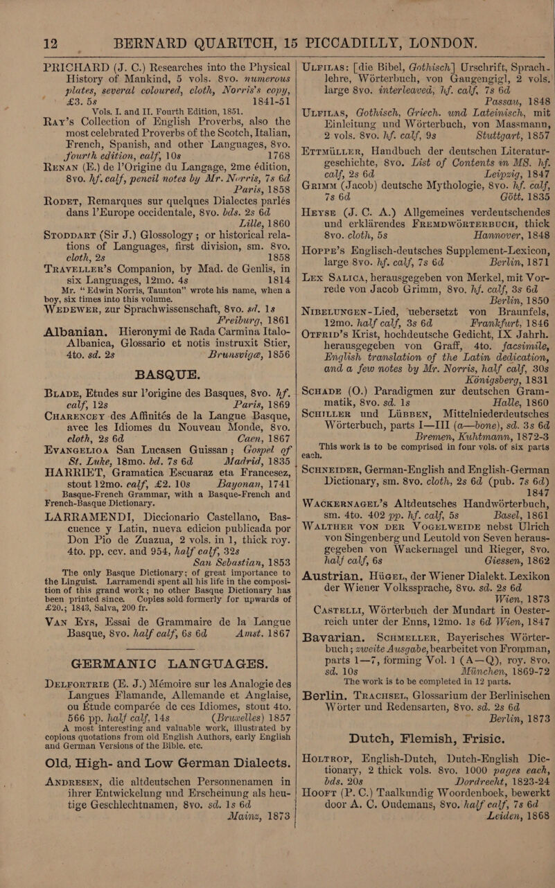 12 PRICHARD (J. C.) Researches into the Physical History of Mankind, 5 vols. 8v0. numerous plates, several coloured, cloth, Norris's copy, £3. 58 1841-51 Ray’s Collection of English Proverbs, also the most celebrated Proverbs of the Scotch, Italian, French, Spanish, and other Languages, 8vo. Jourth edition, calf, 10s 1768 Renan (E.) de l’Origine du Langage, 2me édition, 8vo. hf. calf, pencil notes by Mr. Norris, 7s 6d Paris, 1858 Ropet, Remarques sur quelques Dialectes parlés dans |’Europe occidentale, 8vo. bds. 2s 6d Lille, 1860 Stoppart (Sir J.) Glossology ; or historical rela- tions of Languages, first division, sm. 8vo. cloth, 2s 1858 TRAVELLER’S Companion, by Mad. de Genlis, in six Languages, 12mo. 4s 1814 Mr. ‘ Edwin Norris, Taunton” wrote his name, when a boy, six times into this volume. WEDEWER, zur Sprachwissenschaft, 8vo. s//. 1s Albanian. Hieronymi de Rada Carmina Italo- Albanica, Glossario et notis instruxit Stier, 4to. sd. 2s Brunsviga@, 1856 BASQUE. BuiaveE, Etudes sur Vorigine des Basques, 8vo. if. calf, 12s Paris, 1869 CHARENCEY ‘des Affinités de la Langue Basque, avec les Idiomes du Nouveau Monde, 8vo. cloth, 2s 6d Caen, 1867 Evanerevioa San Lucasen Guissan; (rospel of St. Luke, 18mo. bd. 7s 6d Madrid, 1835 HARRIET, Gramatica Escuaraz eta Francesez, stout 12mo. calf, £2. 10s Bayonan, 1741 Basque-French Grammar, with a Basque-French and French-Basque Dictionary. LARRAMENDI, cuence y Latin, nueva edicion publicada por Don Pio de Zuazua, 2 vols. in 1, thick roy. 4to. pp. ecv. and 954, half calf, 32s San Sebastian, 1853 The only Basque Dictionary; of great importance to the Linguist. Larramendi spent all his life in the composi- tion of this grand work; no other Basque Dictionary has been printed since. Copies sold-formerly for upwards of £20.; 1843, Salva, 200 fr. Van Eys, Essai de Grammaire de la Langue Basque, 8vo. half calf, 6s 6d Amst. 1867 é GERMANIC LANGUAGES. DELFORTRIE (HE. J.) Mémoire sur les Analogie des Langues Flamande, Allemande et Anglaise, ou fitude comparée de ces Idiomes, stout 4to. 566 pp. half calf, 14s A most interesting and valuable work, illustrated by copious quotations from old English Authors, early English and German Versions of the Bible. ete. Old, High- and Low German Dialects. ANDRESEN, die altdeutschen Personnenamen in tige Geschlechtnamen, 8yo. sd. 1s 6d Mainz, 1873    Utriuas: [die Bibel, Gothisch] Urschrift, Sprach- lehre, Worterbuch, von Gaugengigl, 2 vols. large 8yo. interleaved hf. calf, 7s 6d Passau, 1848 Einleitung und Worterbuch, von Massmann, ErrmutLterR, Handbuch der deutschen Literatur- geschichte, 8vo. List of Contents m MS. hf. calf, 2s 6d Leipzig, 1847 Grimm (Jacob) deutsche Mythologie, 8vo. hf. calf, 7s 6d Gott. 1835 Heyrse (J. C. A.) Allgemeines verdeutschendes und erklarendes FREMDWORTERBUCH, thick ~ 8vo. cloth, 5s Hannover, 1848 Horre’s Englisch-deutsches Supplement-Lexicon, Lex Satica, herausgegeben von Merkel, mit Vor- rede von Jacob Grimm, 8vo. hf. calf, 3s 6d Berlin, 1850 Nisetuneen-Lied, ‘uebersetzt von Braunfels, Orrrip’s Krist, hochdeutsche Gedicht, [X Jahrh. herausgegeben von Graff, 4to. facsimile, English translation of the Latin dedication, and a few notes by Mr. Norris, half calf, 30s Konigsberg, 1831 ScuapDE (O.) Paradigmen zur deutschen Gram- matik, 8vo. sd. 1s Halle, 1860 ScHILLER und LissBen, Mittelniederdeutsches Worterbuch, parts I—III (a—bone), sd. 3s 6d Bremen, Kuhtmann, 1872-3 This work is to be comprised in four vols. of six parts each. SCHNEIDER, German-English and English-German Diciionary, sm. 8vo. cloth, 2s 6d (pub. 7s 6d) 1847 WACKERNAGEL’s Altdeutsches Handworterbuch, sm. 4to. 402 pp. hf. calf, 5s Basel, 1861 WALTHER VON DER VOGELWEIDE nebst Ulrich von Singenberg und Leutold von Seven heraus- gegeben von Wackernagel und Rieger, 8vo. half calf, 6s Giessen, 1862 Austrian. Hiiaet, der Wiener Dialekt. Lexikon der Wiener Volkssprache, 8vo. sd. 2s 6d Wien, 1873 CasTELLI, Worterbuch der Mundart in Oester- reich unter der Enns, 12mo. 1s 6d Wien, 1847 Bavarian. Scumerier, Bayerisches Worter- buch; zweite Ausgabe, bearbeitet von Fromman, parts 1—7, forming Vol. 1 (A—Q), roy. 8vo. sd. 10s Miinchen, 1869-72 The work is to be completed in 12 parts. Berlin. Tracuser, Glossarium der Berlinischen W orter und Redensarten, 8yo. sd. 2s 6d ~ Berlin, 1873 Dutch, Flemish, Frisic. Hoitrop, English-Dutch, Dutch- English Dic- tionary, 2 thick vols. 8vo. 1000 pages each, bds. 20s Dordrecht, 1823- 24 Hoort (P. C.) Taalkundig Woordenboek, bewerkt door A. C. Oudemans, 8vo. half calf, 7s 6d Leiden, 1868 