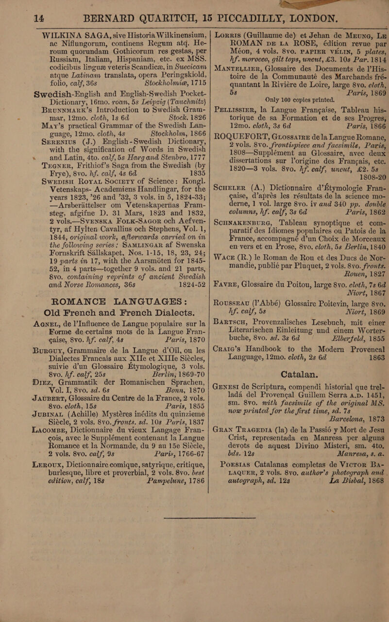 ——_  WILKINA SAGA, sive Historia Wilkinensium, ac Niflungorum, continens Regum atq. He- roum quorundam Gothicorum res gestas, per Russiam, Italiam, Hispaniam, etc. ex MSS. codicibus lingue veteris Scandice, in Suecicam atque Latinam translata, opera Peringskiold, folio, calf, 36s Stockholmie, 1715 Swedish-English and English-Swedish Pocket- Dictionary, 16mo. roan, 5s Leipzig (Tawchnaitz) BrRuNNMARK’S Introduction to Swedish Gram- mar, 12mo. cloth, 1s 6d Stock. 1826 May’s practical Grammar of the Swedish Lan- guage, 12mo. cloth, 4s Stockholm, 1866 Serenius (J.) English-Swedish Dictionary, with the signification of Words in Swedish ‘ and Latin, 4to. calf,5s Harg and Stenbro, 1777 TrGneR, Frithiof’s Saga from the Swedish (by Frye), 8vo. hf. calf, 4s 6d 1835 SwepIsH Royat Society of Science: Kongl. Vetenskaps- Academiens Handlingar, for the years 1823, ’26 and 32, 3 vols. in 5, 1824-33; —Arsberittelser om Vetenskapernas Fram- steg, afgifne D. 31 Mars, 1823 and 1832, 2 vols.—SvrenskA Fork-Sacor och Aefyen- tyr, af Hylten Cavallius och Stephens, Vol. 1, 1844, original work, afterwards carried on in the following series: SAMLINGAR af Swenska Fornskrift Sallskapet, Nos. 1-15, 18, 23, 24; 19 parts in 17, with the Aarsmoten for 1845- 52, in 4 parts—together 9 vols. and 21 parts, 8vo. containing reprints of ancient Swedish and Norse Romances, 36s 1824-52 ROMANCE LANGUAGES: Old French and French Dialects. AGNEL, de l’Influence de Langue populaire sur la Forme de certains mots de la Langue Fran- gaise, Svo. hf. calf, 4s Paris, 1870 Bureuy, Grammaire de la Langue d’Oil, ou les Dialectes Francais aux XIIe et XIIle Siécles, suivie d’un Glossaire Etymologique, 3 vols. 8vo. hf. calf, 25s Berlin; 1869-70 Diez, Grammatik der Romanischen Sprachen, Vol. I, 8vo. sd. 6s Bonn, 1870 «J AUBERT, Glossaire du Centre de la France, 2 vols. 8vo. cloth, 15s Paris, 1855 JUBINAL (Achille) Mystéres inédits du quinzieme Siécle, 2 vols. 8vo. fronts. sd. 10s Paris, 1837 Lacomsg, Dictionnaire du vieux Langage Fran- cois, avec le Supplément contenant la Langue Romance et la Normande, du 9 au 15e Siecle, 2 vols. 8vo. caif, 9s Paris, 1766-67 Leroux, Dictionnaire comique, satyrique, critique, burlesque, libre et proverbial, 2 vols. 8vo. best edition, calf, 188 Pampelune, 1786 Lorris (Guillaume de) et Jehan de Meune, Ls ROMAN pe ta ROSE, édition revue par Méon, 4 vols. 8vo. PAPIER VELIN, 5 plates, hf. moroceo, gilt tops, uncut, £3. 10s Par. 1814 MANTELLIER, Glossaire des Documents de l’His- toire de la Communauté des Marchands fré- quantant la Riviere de Loire, large 8vo. cloth, 5s - Paris, 1869 Only 100 copies printed. PELLISSIER, la Langue Frangaise, Tableau his- torique de sa Formation et de ses Progres, 12mo. eloth, 3s 6d Paris, 1866 ROQUEFORT, Grossatre dela Langue Romane, 2 vols. 8vo. frontispiece and facsimile, Paris, 1808—Supplément au Glossaire, avec deux dissertations sur l’origine des Frangais, ete. 1820—3 vols. 8vo. hf. calf, uncut, £2. 58 1808-20 Scueter (A.) Dictionnaire d’Etymologie Fran- caise, d’aprés les résultats de la science mo- derne, 1 vol. large 8vo. iv and 340 pp. double columns, hf. calf, 3s 6d Paris, 1862 SCHNAKENBURG, Tableau synoptique et com- paratif des Idiomes populaires ou Patois de la France, accompagné d’un Choix de Morceaux en vers et en Prose, 8vo. cloth, 5s Berlin, 1840 Wace (R.) le Roman de Rou et des Ducs de Nor- mandie, publié par Pluquet, 2 vols. 8vo. fronts. Rouen, 1827 Favre, Glossaire du Poitou, large 8vo. cloth, 7s 6d Niort, 1867 RoussxEau (l’Abbé) Glossaire Poitevin, large 8vo. hf. calf, 5s Niort, 1869 Barrscu, Provenzalisches Lesebuch, mit einer Literarischen Einleitung und einem Worter- buche, 8vo. sd. 3s 6d Elberfeld, 1855 Craic’s Handbook to the Modern Provencal Language, 12mo. cloth, 2s 6d 1863 Catalan. GENESI de Scriptura, compendi historial que trel- lada del Provencal Guillem Serra a.p. 1451, sm. 8v0. with facsimile of the original MS. now printed for the first time, sd. 7s Barcelona, 1873 Gran TRAGEDIA (la) de la Passié y Mort de Jesu Crist, representada en Manresa per alguns devots de aquest Divino Misteri, sm. 4to. bds. 12s Manresa, 8. a. Porstas Catalanas completas de Vicror Ba- LAQUER, 2 Vols. 8vo. author’s photograph and. autograph, sd. 12s La Bisbal, 1868