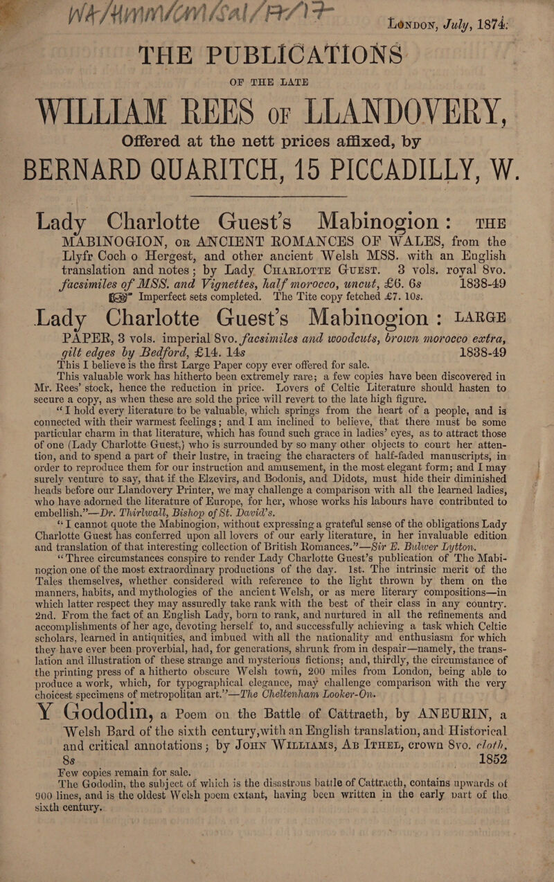 WAM GS Al/RAT Laiseatren, 1074 THE PUBLICATIONS OF THE LATE WILLIAM REES or LLANDOVERY, Offered at the nett prices affixed, by BERNARD QUARITCH, 10 PICCADILLY, W. Lady Charlotte Guest's Mabinogion: THE MABINOGION, or ANCIENT ROMANCES OF WALES, from the Llyfr Coch o Hergest, and other ancient Welsh MSS. with an English translation and notes; by Lady Cuartorre Gurst. 3 vols. royal 8vo. facsimiles of MSS. and Vignettes, half morocco, uncut, £6. 6s 1838-49 fs” Imperfect sets completed. The Tite copy fetched £7. 10s. Lady Charlotte Guest’s Mabinogion : Larcz PAPER, 3 vols. imperial 8vo. facsimiles and woodcuts, brown morocco extra, gilt edges by Bedford, £14. 14s 1838-49 This I believe is the first Large Paper copy ever offered for sale. This valuable work has hitherto been extremely rare; a few copies have been discovered in Mr. Rees’ stock, hence the reduction in price. Lovers of Celtic Literature should hasten to secure a copy, as when these are sold the price will revert to the late high figure. “‘T hold every literature to be valuable, which springs from the heart of a people, and is connected with their warmest feelings; and I am inclined to believe, that there must be some particular charm in that literature, which has found such grace in ladies’ eyes, as to attract those of one (Lady Charlotte Guest,) who is surrounded by so many other objects to court her atten- tion, and to spend a part of their lustre, in tracing the characters of half-faded manuscripts, in order to reproduce them for our instruction and amusement, in the most elegant form; and I may surely venture to say, that if the Elzevirs, and Bodonis, and Didots, must hide their diminished heads before our Llandovery Printer, we may challenge a comparison with all the learned ladies, who have adorned the literature of Europe, for her, whose works his labours have contributed to embellish.”—Dr. Thirlwall, Bishop of St. David’s. * T cannot quote the Mabinogion, without expressing a grateful sense of the obligations Lady Charlotte Guest has conferred upon all lovers of our early literature, in her invaluable edition and translation of that interesting collection of British Romances.”—Sir HL. Bulwer Lytton. ‘Three circumstances conspire to render Lady Charlotte Guest’s publication of The Mabi- nogion one of the most extraordinary productions of the day. 1st. The intrinsic merit of the Tales themselves, whether considered with reference to the light thrown by them on the manners, habits, and mythologies ef the ancient Welsh, or as mere literary compositions—in which latter respect they may assuredly take rank with the best of their class in any country. 2nd. From the fact of an English Lady, born to rank, and nurtured in all the refinements and accomplishments of her age, devoting herself to, and successfully achieving a task which Celtic scholars, learned in antiquities, and imbued with all the nationality and enthusiasm for which they have ever been proverbial, had, for generations, shrunk from in despair—namely, the trans- lation and illustration of these strange and mysterious fictions; and, thirdly, the circumstance of the printing press of a hitherto obscure Welsh town, 200 miles from London, being able to produce a work, which, for typographical elegance, may challenge comparison with the very choicest specimens of metropolitan art.’”’—The Cheltenham Looker-On. Y Gododin, a Pom on the Battle of Cattraeth, by ANEURIN, a Welsh Bard of the sixth century,with an English translation, and Historical and critical annotations; by Jonn WitLi1aMs, As ITHEL, crown 8vo. cloth, 8s | 1852 Few copies remain for sale. Bye, te The Gododin, the subject of which is the disastrous battle of Cattracth, contains upwards of 900 lines, and is the oldest Welsh poem extant, having been written in the early part of the sixth century. ;