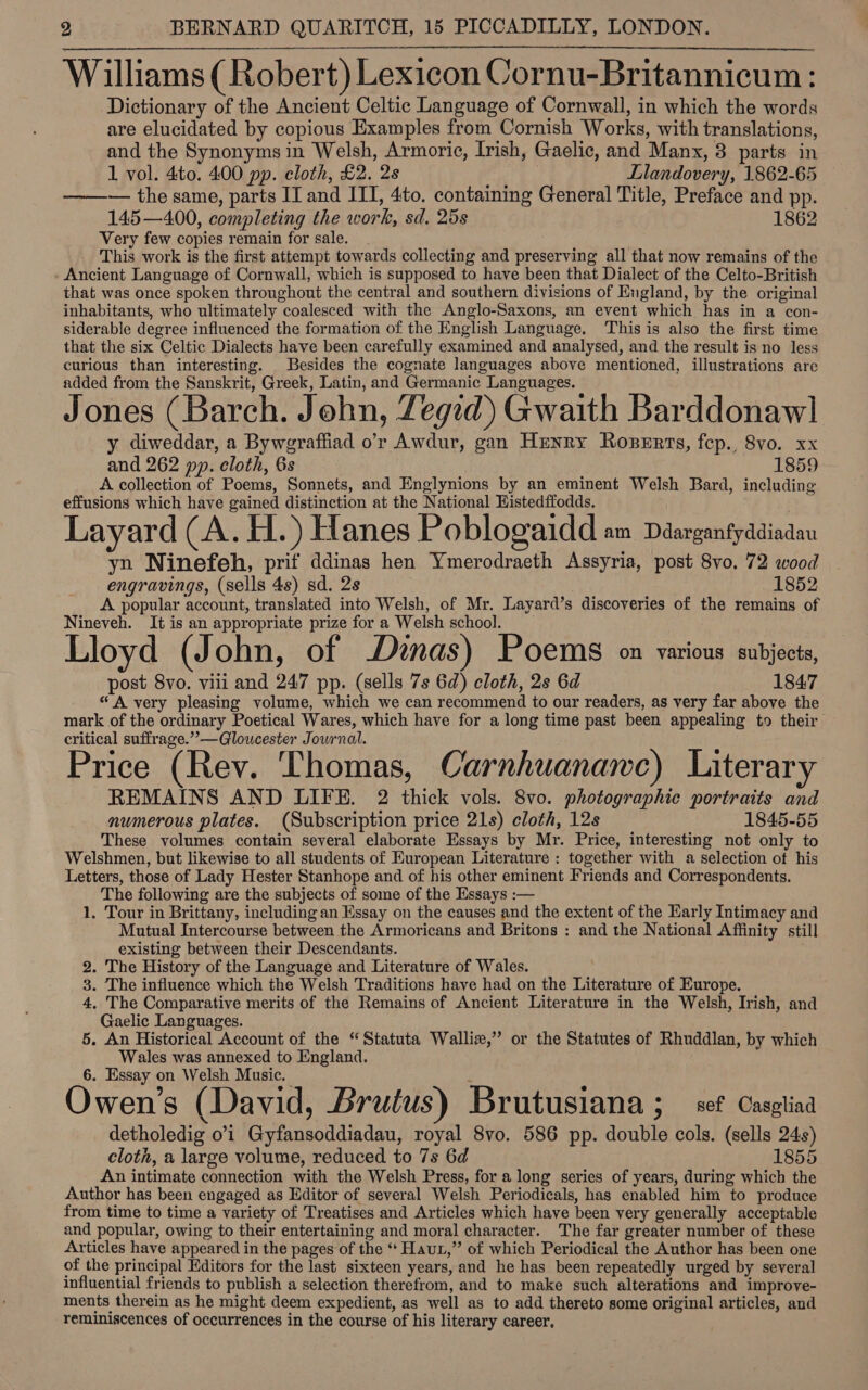  Williams (Robert) Lexicon Cornu-Britannicum: Dictionary of the Ancient Celtic Language of Cornwall, in which the words are elucidated by copious Examples from Cornish Works, with translations, and the Synonyms in Welsh, Armoric, Irish, Gaelic, and Manx, 3 parts in 1 vol. 4to. 400 pp. cloth, £2. 2s Llandovery, 1862-65 —— — the same, parts II and ITI, 4to. containing General Title, Preface and pp. 145—400, completing the work, sd. 25s 1862 Very few copies remain for sale. This work is the first attempt towards collecting and preserving all that now remains of the Ancient Language of Cornwall, which is supposed to have been that Dialect of the Celto-British that was once spoken throughout the central and southern divisions of England, by the original inhabitants, who ultimately coalesced with the Anglo-Saxons, an event which has in a con- siderable degree influenced the formation of the English Language. ‘This is also the first time that the six Celtic Dialects have been carefully examined and analysed, and the result is no less curious than interesting. Besides the cognate languages above mentioned, illustrations are added from the Sanskrit, Greek, Latin, and Germanic Languages. Jones (Barch. John, Zegid) Gwaith Barddonawl y diweddar, a Byweraffiad o’r Awdur, gan Henry Roperts, fep. 8vo. xx and 262 pp. cloth, 6s 1859 A collection of Poems, Sonnets, and Englynions by an eminent Welsh Bard, including effusions which have gained distinction at the National Histedffodds. Layard (A. Hs) Hanes Poblogaidd am Ddarganfyddiadau yn Ninefeh, prif ddinas hen Ymerodraeth Assyria, post 8vo. 72 wood engravings, (sells 4s) sd. 2s 1852 A popular account, translated into Welsh, of Mr. Layard’s discoveries of the remains of Nineveh. It is an appropriate prize fora Welsh school. _ Lloyd (John, of Dinas) Poems on various subjects, post 8vo. viii and 247 pp. (sells 7s 6d) cloth, 2s 6d 1847 “A very pleasing volume, which we can recommend to our readers, as very far above the mark of the ordinary Poetical Wares, which have for a long time past been appealing to their critical suffrage.’’—Gloucester Journal. Price (Rev. Thomas, Carnhuanamnc) Literary REMAINS AND LIFE. 2 thick vols. 8vo. photographic portraits and numerous plates. (Subscription price 21s) cloth, 12s 1845-55 These volumes contain several elaborate Essays by Mr. Price, interesting not only to Welshmen, but likewise to all students of European Literature : together with a selection of his Letters, those of Lady Hester Stanhope and of his other eminent Friends and Correspondents. The following are the subjects of some of the Essays :— 1. Tour in Brittany, including an Essay on the causes and the extent of the Early Intimacy and Mutual Intercourse between the Armoricans and Britons : and the National Affinity still existing between their Descendants. 2. The History of the Language and Literature of Wales. 3. The influence which the Welsh Traditions have had on the Literature of Europe. 4, The Comparative merits of the Remains of Ancient Literature in the Welsh, Irish, and Gaelic Languages. 5. An Historical Account of the “Statuta Walliz,” or the Statutes of Rhuddlan, by which Wales was annexed to England. 6. Essay on Welsh Music. Owen’s (David, Brutus) Brutusiana ; set Casgliaa detholedig o’'i Gyfansoddiadau, royal 8vo. 586 pp. double cols. (sells 24s) cloth, a large volume, reduced to 7s 6d 1855 An intimate connection with the Welsh Press, for a long series of years, during which the Author has been engaged as Editor of several Welsh Periodicals, has enabled him to produce from time to time a variety of Treatises and Articles which have been very generally acceptable and popular, owing to their entertaining and moral character. The far greater number of these Articles have appeared in the pages of the “‘ Haut,” of which Periodical the Author has been one of the principal Editors for the last sixteen years, and he has been repeatedly urged by several influential friends to publish a selection therefrom, and to make such alterations and improve- ments therein as he might deem expedient, as well as to add thereto some original articles, and reminiscences of occurrences in the course of his literary career.