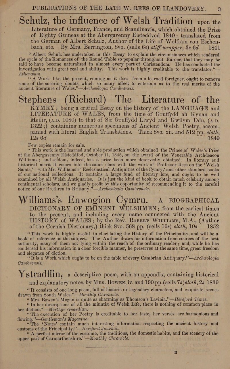 PUBLICATIONS OF THE LATE W. REES OF LLANDOVERY. a Schulz, the influence of Welsh Tradition upon the Literature of Germany, France, and Scandinavia, which obtained the Prize of Eighty Guineas at the Abergavenny Histeddvod 1840: translated from the German of Albert Schulz, Author of the Life of Wolfram von Eschen- bach, etc. By Mrs. Berrington, Svo. (sells 6s) stiff wrapper, 88 6d = 1841 “ Albert Schulz has undertaken in this Essay to explain the cireumstances which rendered the cycle of the Romances of the Round Table so popular throughout Europe, that they may be said to have become naturalized in almost every part of Christendom. He has conducted the investigation with great zeal and ability. This work is highly creditable to the translator.”— Atheneum. “ A Work like the present, coming as it does, from a learned foreigner, ought to remove some of the sneering doubts, which so many affect to entertain as to the real merits of the ancient literature of Wales.”—Archeologia Cambrensis. Stephens (Richard) The Literature of the KYMRY ; being a critical Essay on the history of the LANGUAGE and LITERATURE of WALES, from the time of Gruffydd ab Kynan and Meilir, (a.p. 1080) to that of Sir Gruffydd Llwyd and Gwilym Ddu, («.p. 1322;) containing numerous specimens of Ancient Welsh Poetry, accom- panied with literal English Translations. Thick 8vo. xii. and 512 pp. cloth, ‘12s 6d 1849 Few copies remain for sale. “This work is the learned and able production which obtained the Prince of Wales’s Prize at the Abergavenny Histeddfod, October 11, 1848, on the award of the Venerable Archdeacon Williams ; and seldom, indeed, has a prize been more deservedly obtained. In literary and historical merit it comes into the same class with the work of Professor Rees on the ‘ Welsh Saints,’—with Mr. Williams’s ‘ Ecclesiastical Antiquities of the Cymry,’ and other standard books of our national collections. It contains a large fund of literary lore, and ought to be well examined by all Welsh Antiquaries. It is just the kind of book to obtain much celebrity among continental scholars, and we gladly profit by this opportunity of recommending it to the careful notice of our Brethren in Brittany.”—Archeologia Cambrensis. , Williams’s Enwogion Cymru. A BIOGRAPHICAL DICTIONARY OF EMINENT WELSHMEN ; from the earliest times to the present, and including every name connected with the Ancient HISTORY of WALES; by the Rev. Ropert Wititams, M.A., (Author of the Cornish Dictionary,) thick 8vo. 568 pp. (sells 16s) cloth, 10s 1852 “This work is highly useful in elucidating the History of the Principality, and will be a book of reference on the subject. The Author draws his information from sources of the best authority, many of them not lying within the reach of the ordinary reader ; and, while he has condensed his information in a clear forcible manner, he preserves at the same time, great freedom and elegance of diction, “Jtis a Work which ought to be on the table of every Cambrian Antiquary.”’—Archologia Cambrensis. Y stradfiin, a descriptive poem, with an appendix, containing historical — and explanatory notes, by Mrs. Bowsy, iv. and 190 pp.(sells 7s)cloth, 2s 1839 “Tt consists of one long poem, full of historic or legendary characters, and exquisite scenes drawn from South Wales.”—Monthly Chronicle. “Mrs. Bowen’s Megan is quite as charming as Thomson’s Lavinia.’’—Hereford Times. ‘‘Tn her descriptions of all the minutia of Welsh Life, there is nothing of common place in her diction.’—Merthyr Guardian. “The execution of her Poetry is creditable to her taste, her verses are harmonious and flowing.” —Gentleman’s Magazine. “The ‘Notes’ contain much interesting information respecting the ancient ‘history and customs of the Principality.”’— Hereford Journal. “ A perfect mirror of the costume, the traditions, the domestic habits, and the scenery of the upper part of Carmarthenshire.”—Monthly Chronicle. 