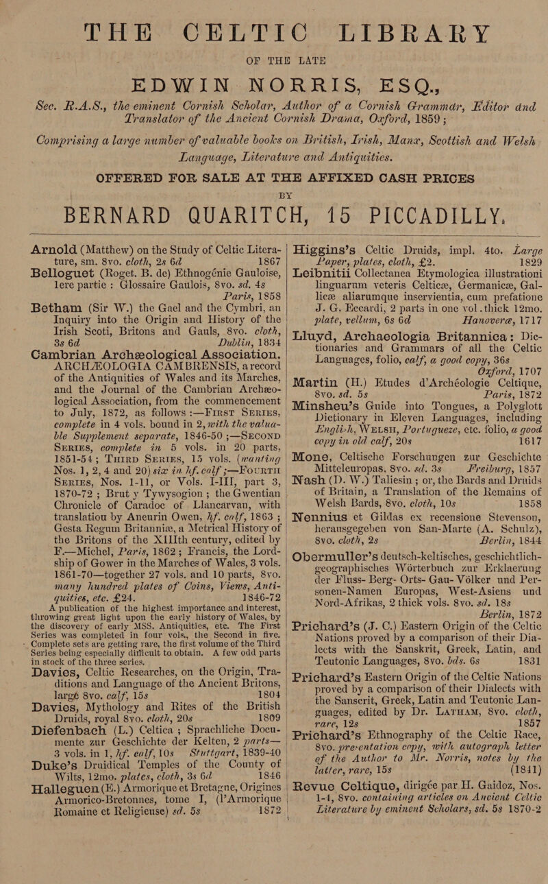 Comprising a large number of valuable books on British, Irish, Manx, Scottish and Welsh  Arnold (Matthew) on the Study of Celtic Litera- ture, sm. 8vo. cloth, 2s 6d 1867 Belloguet (Roget. B. de) Ethnogénie Gauloise, lere partie : Glossaire Gatilois, Svo. sd. 4s | Paris, 1858 Betham (Sir W.) the Gael and the Cymbri, an Irish Scoti, Britons and Gauls, 8vo. cloth, 38 6d Dublin, 1834 ARCH AOLOGIA CAMBRENSIS, arecord of the Antiquities of Wales and its Marches, and the Journal of the Cambrian Archeo- logical Association, from the commencement to July, 1872, as follows :—First SErirEs, complete in 4 vols. bound in 2, with the valua- ble Supplement separate, 1846-50 ;—SECOND Serius, complete in 5 vols. in 20 parts, 1851-54; Tuirp Seriss, 15 vols. (wanting Nos. 1, 2,4 and 20) sia in hf. calf ;—Fourti Chronicle of Caradoc of Llancarvan, with translatiou by Aneurin Owen, hf. calf, 1863 ; Gesta Regum Britanniz, a Metrical History of F.— Michel, Paris, 1862; Francis, the Lord- ship of Gower in the Marches of Wales, 3 vols. 1861-70—together 27 vols. and 10 parts, 8vo. many hundred plates of Coins, Views, Anti- quities, etc. £24. 1846-72 A publication of the highest importance and interest, throwing great light upon the early history of Wales, by the discovery of early MSS. Antiquities, ete. The First Series was completed in four vols, the Second in five. - Complete sets are getting rare, the first volume of the Third Series being especially ditficult to obtain. A few odd parts in stock of the three series. Wis Davies, Celtic Researches, on the Origin, Tra- ditions and Language of the Ancient Britons, largé 8vo, calf, 15s Davies, Mythology and Rites of the British Druids, royal 8vo. cloth, 20s Diefenbach (L.) Celtica ; Sprachliche Docu- mente zur Geschichte der Kelten, 2 parts— 3 vols. in 1, hf. calf, 10s Wilts, 12mo. plates, cloth, 3s 6d Halleguen (E.) Armorique et Bretagne, Origines Armorico-Bretonnes, tome I, (l’Armorique Romaine et Religieuse) sd. 53 Higgins’s Celtic Druids, impl. 4to. Large Paper, plates, cloth, £2. 1829 Leibnitii Collectanea Etymologica illustrationi linguarum veteris Celtic, Germanic, Gal- lice aliarumque inservientia, cum prefatione J. G. Eecardi, 2 parts in one yol.thick 12mo. plate, vellum, 6s 6d Hanovere, 1717 Lluyvd, Archaeologia Britannica: Dic- tionaries and Grammars of all the Celtic Languages, folio, calf, a good copy, 36s Oxford, 1707 Martin (H.) Etudes d’Archéologie Celtique, 8vo. sd. 5s Paris, 1872 |Minsheuw’s Guide into Tongues, a Polyglott Dictionary in Eleven Languages, including Englich, WEvsu, Portugueze, etc. folio, a good copy in old calf, 20s 1617 Mone, Celtische Forschungen zur Geschichte - Mitteleuropas, 8vo. sd. 3s Freiburg, 1857 Wash (D. W.) Taliesin ; or, the Bards and Druids of Britain, a Translation of the Remains of Welsh Bards, 8vo. cloth, 10s 1858 WNennius et Gildas ex recensione Stevenson, herausgegeben von San-Marte (A. Schulz), 8vo. cloth, 2s Berlin, 1844 Obermuller’s deutsch-keltisches, geschichtlich- geographisches Worterbuch zur Erklaerung der Fluss- Berg- Orts- Gau- Volker und Per- sonen-Namen LEuropas, West-Asiens und Berlin, 1872 Prichard’s (J. C.) Eastern Origin of the Celtic Nations proved by a comparison of their Dia- lects with the Sanskrit, Greek, Latin, and Teutonic Languages, 8vo. lds. 6s 1831 Prichard’s Eastern Origin of the Celtic Nations proved by a comparison of their Dialects with the Sanscrit, Greek, Latin and Teutonic Lan- guages, edited by Dr. Laruam, 8vo. cloth, | rare, 12s 1857 | Prichard’s Ethnography of the Celtic Race, | 8vo. presentation copy, with autograph letter of the Author to Mr. Norris, notes by the latter, rare, 15s (1841) Revue Celtique, dirigée par H. Gaidoz, Nos. 1-4, 8vo. containing articles on Ancient Celtic Literature by eminent Scholars, sd. 5s 1870-2 