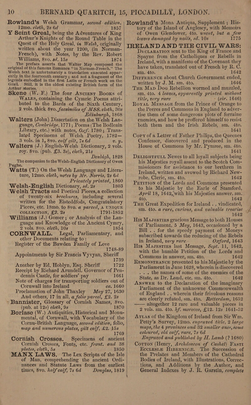 Rowland’s Welsh Grammar, second edition, 12mo. cloth, 2s 6d rae LSDT Y Seint Greal, being the Adventures of King Arthur’s Knights of the Round Table in the Quest of the Holy Greal, in Welsh, originally written about the year 1200, (in Norman- French), with Notes, by the Rev. Robert Williams, 8vo. sd. 15s 1874 The prefacs asserts that Walter Map composed the original of this famous Romance “tin Norman-French.” The Welsh text is unfortunately a translation executed appar- ently in the fourteenth century; and not a fragment of the legends embodied in the first Latin or French work on the Grail. Still, it is the oldest existing British form of the Arthur stories. Skene (W. F.) The four Ancient Booxs of WALES, containing the Cymric Poems attri- buted to the Bards of the Sixth Century, 2 vols. thick 8vo. facsimiles of MSS. cloth, 80s Edinburgh, 1868 Walters (John) Dissertation on the Welsh Lan- guage, Cowbridge, 1771; Poems (The Bodleain Library, etc.) with notes, Oxf. 1780; Trans- lated Specimens of Welsh Poetry, 1782— 3 vols. in 1, 8vo. calf gilt, 78 6d V. Yo Walters (J.) English-Welsh Dictionary, 2 vols. roy. 8yo. (pub. £3. 3s), cloth, 21s Denbigh, 1828 The companion to the Welsh-English Dictionary of Owen Pughe. Watts (T.) On the Welsh Language and Litera- ture, 12mo. cloth, notes by Mr. Norris, 2s 6d Privately printed, 1860 Welsh-English Dictionary, sd. 2s 1803 Welsh Tracts and Poetical Pieces, a collection of twenty-six brochures, including several written for the Eisteddfods, Congratulatory Pieces, etc. 18mo. to 8vo. a parced, A UNIQUE COLLECTION, £2. 2s 1791-1852 Williams (J.) Gomer; or Analysis of the Lan- guage and Knowledge of the Ancient Cymry, 2 vols. 8vo. cloth, 10s 1854 CORNWALL. Legal, Parliamentary, and other Documents relating to : Register of the Bawden Family of Love 1748-89 Appointments by Sir Francis Vyvyan, Sheriff 1739 Another by Ed. Hoblyn, Esq. Sheriff 1722 Receipt by Richard Arundell, Governor of Pen- dennis Castle, for soldiers’ pay 1661 Note of charges for transporting soldiers out of Cornwall into Ireland ca. 1660 Proclamation of John Thaxley Muay 27, 1630 And others, 17 in all, a folio parcel, £2. 2s » Bannister, Glossary of Cornish Names, 8vo. (pub. at 12s) cloth, 9s 1870 Borlase (W.) Antiquities, Historical and Monu- mental, of Cornwall, with Vocabulary of the Cornu-British Language, second edition, folio, map and numerous plates, gilt calf, £2. 15s 1769 Cornish Orosses, Specimens of ancient Cornish Crosses, Fonts, ete. front. and 38 plates, cloth, 5s 1850 MANX LAWS. The Lex Scripta of the Isle of Man, comprehending the ancient Ordi- nances and Statute Laws from the earliest times, 8vo. half calf, 7s 6d Douglas, 1819 Rowland’s Mona Antiqua, Supplement ; His- tory of the Island of Anglesey, with Memoirs of Owen Glendower, 4to. wneut, but a few leaves damaged by nails, sd. 108 1775 IRELANDAND THE CIVIL WARS: - DercvLaRATIon sent to the King of France and Spayne from the Catholiques or Rebells in Ireland, with a manifesto of the Covenant they have taken, translated out of French by R. C. sm.-4to. 1642 DIFFERENCE about Church Government ended, written by J. M. sm. 4to. 1646 Tut Mav Dog Rebellion wormed and muzzled, sm. 4to. 4 leaves, apparently printed without title, very rare - (cir. 1646) Royat Messace from the Prince of Orange to the Peeres and Commons in England to adver- tise them of some dangerous plots of forraine both them and the Irish Rebels, sm. 4to. 1641 Copy of a Letter of Father Philips, the Queenes Confessor, discovered and produced in the House of Commons by Mr. Pymme, sm. 4to. 1641 DELIGHTFULL Newes to all loyall subjects being his Majesties royall assent to the Scotch Com- missioners: for assistance to our brethren in Ireland, written and avowed by Richard New- robe, Cleric, sm. 4to. 1642 Petition of the Lords and Commons presented to his Majestie by the Earle of Stamford, April 18, 1642, with his Majesties answer, sm. 4to. 1642 sm. 4to. a rare, curious, and valuable treatise 1642 His Masestizs gracious Message to both Houses of Parliament, 5 May, 1643, occasioned by a Bill . . for the speedy payment of Moneys subscribed towards the reducing of the Rebels in Ireland, very rare Oxford, 1643 His Maugxrsries last Message, Sept. 11, 1642, with the humble Petition of the Lords and Commons in answer, sm. 4to. 1642 REMONSTRANCE presented to his Majestie by the Parliament in June 1628, wherein is discovered . . . the names of some of the enemies of the State, as Dr. Laud, ete. sm. 4to. 1642 ANSWER to the Declaration of the imaginary Parliament of the unknowne Commonwealth of England . . wherein their frivolous reasons are cleerly refuted, sm. 4to. Rotterdam, 1652 altogether 12 rare and valuable pieces in 2 vols. sm. 4to. hf. morocco, £12. 12s 1641-52 ATLAS of the Kingdom of Ireland from Sir Wm. Petty’s Survey, 12mo. engraved title, 2 large maps, the 4 provinces and 32 smaller onex, some coloured, old calf, rave, 7s 6d Engraved and published by H. Lamb (? 1680) Corton (Henry, Archdeacon of Cashel) Fast1 Eccitesit# Hispernicm. The Succession of the Prelates and Members of the Cathedral Bodies of Ireland, with Illustrations, Correc- tions, and Additions by the Author, and General Indexes by J. R. Garstin, complete  