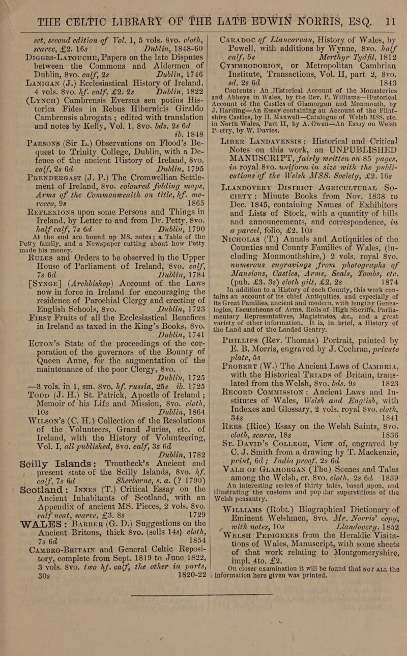  set, second edition of Vol. 1, 5 vols. 8vo. cloth, scarce, £2. 16s Dublin, 1848-60 Diaers-Latoucne, Papers on the late Disputes between the Commons and Aldermen of Dublin, 8vo. calf, 2s Dublin, 1746 LaniGan (J.) Ecclesiastical History of Treland, 4 vols. 8vo. hf. calf, £2. 2s Dublin, 1822 torica Fides in Rebus Hibernicis Giraldo Cambrensis abrogata ; edited with translation and notes by Kelly, Vol. 1, 8vo. bds, 2s 6d ab. 1848 Parsons (Sir L.) Observations on Flood’s Be- quest to Trinity College, Dublin, with a De- fence of the ancient History of Ireland, 8vo. calf, 2s 6d Dublin, 1795 PRENDERGAST (J. P.) The Cromwellian Settle- ment of Ireland, 8vo. coloured folding maps, Arms of the Commonwealth on title, hf. mo- rocco, 9S 1865 REFLEXIONS upon some Persons and Things in Ireland, by Letter to and from Dr. Petty, 8vo. half calf, 7s 6d Dublin, 1790 At the end are bound up MS. notes; a Table of the Petty family, and a Newspaper cutting about how Petty made his money. Rues and Orders to be observed in the Upper House of Parliament of Ireland, 8vo. calf, 7s 6d Dublin, 1784 [SyneE] (Archbishop) Account of the Laws now in force in Ireland for encouraging the residence of Parochial Clergy and erecting of English Schools, 8yvo. Dublin, 1723 First Fruits of all the Ecclesiastical Benefices in Ireland as taxed in the King’s Books, 8vo. Dublin, 1741 Ecron’s State of the proceedings of the cor- poration of the governors of the Bounty of Queen Anne, for the augmentation of the maintenance of the poor Clergy, 8vo. Dublin, 1725 —83 vols. in 1, sm. 8vo. hf. russia, 253 ib. 1725 Topp (J. H.) St. Patrick, Apostle of Ireland ; Memoir of his Life and Mission, 8vo. cloth, 10s Dublin, 1864 Witson’s (C. H.) Collection of the Resolutions of the Volunteers, Grand Juries, etc. of Vol. I, all published, 8vo. calf, 3s 6d Dublin, 1782 Scilly Islands: Troutbeck’s Ancient and , present state of the Scilly Islands, 8vo. hf. calf, 7s 6d Sherborne, s. a. (? 1799) Scotland : Innes (T.) Critical Essay on the Ancient Inhabitants of Scotland, with an Appendix of ancient MS. Pieces, 2 vols. 8vo. calf neat, scarce, £3. 8s 1729 WALES: Barer (G. D.) Suggestions on the Ancient Britons, thick 8vo. (sells 14s) cloth, 7s 6d 1854 CamBro-Brivain and General Celtic Reposi- tory, complete from Sept. 1819 to June 1822, 3 vols. 8vo. two hf. calf, the other in parts, 30s 1820-22  Caravoc of Liancarvan, History of Wales, by Powell, with additions by Wynne, 8vo. half calf, 58 Merthyr Tydfil, 1812 Cymmroporion, or Metropolitan Cambrian Institute, Transactions, Vol. II, part 2, 8vo. sd, 2s 6d 1843 Contents: An Historical Account of the Monasteries and Abbeys in Wales, by the Rey. P. Williams—Historical Account of the Castles of Glamorgan and Monmouth, by J. Harding—An Essay containing an Account of the Flint- shire Castles, by H. Maxwell—Catalogue of Welsh MSS. ete. He North Wales, Part Il, by A. Owen—&lt;An Essay on Welsh Poetry, by W. Davies. Liner LANDAVENSIS : Historical and Critical ‘Notes on this work, an UNPUBLISHED MANUSCRIPT, fairly written on 85 pages, in royal 8vo. uniform in size with the publi- cations of the Welsh MSS. Society, £2. 16s LLANDOVERY District AGRICULTURAL So- ciety: Minute Books from Nov. 1838 to Dec. 1845, containing Names of Exhibitors and Lists of Stock, with a quantity of bills and announcements, and correspondence, in — a parcel, folio, £2. 10s Nicuoras (T.) Annals and Antiquities of the Counties and County Families of Wales, (in- cluding Monmouthshire,) 2 vols. royal 8yo. numerous engravings from wphotographs of Mansions, Castles, Arms, Seals, Tombs, ete. (pub. £3. 3s) cloth gilt, £2. 2s 1874 In addition to a History of each County, this work con- tains an account of its chief Antiquities, and especially of its Great Families, ancient and modern, with lengthy Genea- logies, Escutcheons of Arms, Rolls of High Sheriffs, Parlia- mentary Representatives, Magistrates, &amp;c., and a great variety of other information. It is, in brief, a History of the Land and of the Landed Gentry. Puiiiies (Rev. Thomas) Portrait, painted by E. B. Morris, engraved by J. Cochran, private plate, 5s Prosert (W.) The Ancient Laws of Camprta, with the Historical Trraps of Britain, trans- lated from the Welsh, 8vo. dds. 9s 1823 ReEcorp Commission: Ancient Laws and In- stitutes of Wales, Welsh and English, with Indexes and Glossary, 2 vols. Toyal 8yvo. cloth, 34s 18 41 Rees (Rice) Essay on the Welsh Saints, 8vo. cloth, scarce, 18s 1836 Sr. Davin’s CoLLeGeE, View of, engraved by C. J. Smith from a drawing by T. Mackenzie, print, 6d; India proof, 2s 6d VALE or GLAMORGAN (The) Scenes and Tales among the Welsh, cr. 8vo, cloth, 2s 6d 1839 An interesting series of thirty tales, based mpon, and illustrating the customs and pop ilar superstitions of the Welsh peasantry. Wevutams (Robt.) Biographical Dictionary of Eminent Welshmen, 8vo. Mr. Norris’ copy, mith notes, 10s Llandovery, 1852 WetsH Pepicrens from the Heraldic Visita- tions of Wales, Manuscript, with some sheets of that work relating to Montgomeryshire, impl. 4to. £2. On closer examination it will be found that nor aut the information here given was printed. # 