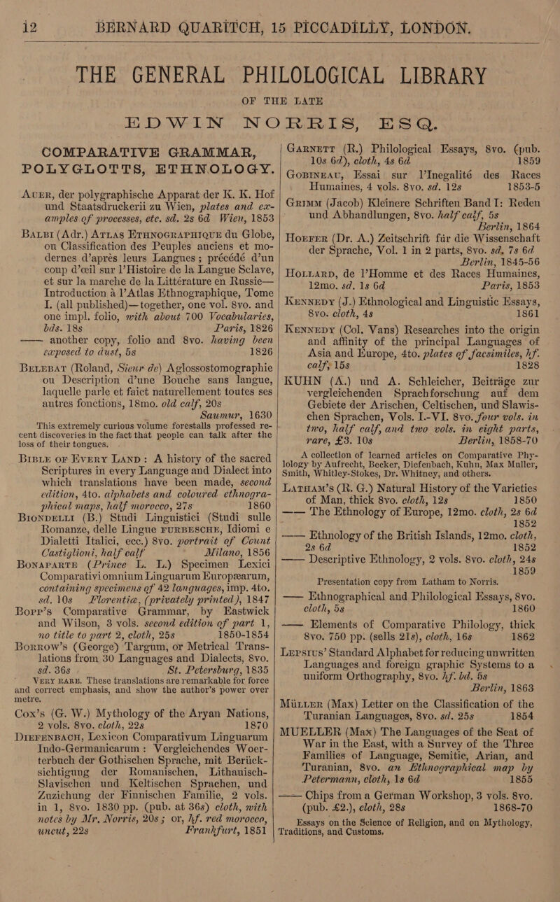  COMPARATIVE GRAMMAR, POLYGLOTTS, ETHNOLOGY. AER, der polygraphische Apparat der K. KX. Hof und Staatsdruckerii zu Wien, plates and ex- Baxi (Adr.) ATLAS ETHNOGRAPHIQUE du Globe, ou Classification des Peuples anciens et mo- dernes d’aprés leurs Langues; précédé d’un coup d’ceil sur Histoire de la Langue Sclave, et sur la marche de la Litterature en Russie— Introduction a ’ Atlas Ethnographique, Tome I. (all published)— together, one vol. 8vo. and one impl. folio, with about 700 Vocabularies, bds. 18s Paris, 1826 ——— another copy, folio and 8vo. having been exposed to dust, 5s Beiepar (Roland, Siewr de) Aglossostomographie ou Description d’une Bouche sans langue, laquelle parle et faict naturellement toutes ses autres fonctions, 18mo. old calf, 20s Saumur, 1630 This extremely curious volume forestalls professed re- cent discoveries in the fact that people can talk after the loss of their tongues. Brstxe oF Every Lanp: A history of the sacred Scriptures in every Language and Dialect into which translations have been made, second edition, 4to. alphabets and coloured ethnogra- phical maps, half morocco, 27s 1860 BronpELLI (B.) Studi Linguistici (Studi sulle Romanze, delle Lingue FURBESCHE, Idiomi e Dialetti Italici, ecc.) 8vo. portrait of Count Castiglioni, half ealf Milano, 1856 Bonararth (Prince L. I.) Specimen Lexici Comparativiomnium Linguarum Europearum, containing specimens of 42 languages, imp. 4to. sd. 10s Florentia, (privately printed), 1847 Borp’s Comparative Grammar, by Eastwick and Wilson, 3 vols. second edition of part 1, no title to part 2, cloth, 25s 1850-1854 Borrow’s (George) Targum, or Metrical Trans- lations from 30 Languages and Dialects, 8vo. sd. 368 _ St. Petersburg, 1835 VERY RARE, These translations are remarkable for force and correct emphasis, and show the author’s power over metre. Cox’s (G. W.) Mythology of the Aryan Nations, 2 vols. 8vo. cloth, 22s 1870 DrerenBAcH, Lexicon Comparativum Linguarum Indo-Germanicarum: Vergleichendes Woer- terbuch der Gothischen Sprache, mit Beriick- sichtigung der Romanischen, Lithauisch- Slavischen und. Keltischen Sprachen, und Zuzichung der Finnischen Familie, 2 vols. in 1, 8vo. 1830 pp. (pub. at 36s) cloth, with notes by Mr, Norris, 20s ; or, hf. red morocco, wneut, 22s Frankfurt, 1851  Garnett (R.) Philological Essays, 8vo. (pub. 10s 62), cloth, 4s 6d 1859 GoBINEAU, Essai sur lInegalité des Races Humaines, 4 vols. 8yo. sd. 128 1853-5 Grimm (Jacob) Kleinere Schriften Band I: Reden und Abhandlungen, 8vo. half caif, 5s Berlin, 1864 Horrer (Dr. A.) Zeitschrift fir die Wissenschaft der Sprache, Vol. 1 in 2 parts, 8vo. sd, 7s 6d Berlin, 1845-56 Hoxtiarp, de l1’7Homme et des Races Humaines, 12mo. sd. 1s 6d Parts, 1853 Krnnepy (J.) Ethnological and Linguistic Essays, 8vo. cloth, 4s 1861 Kernnepy (Col. Vans) Researches into the origin and affinity of the principal Languages of Asia and Hurope, 4to. plates of facsimiles, hf. calf} 15s 1828 KUHN (A.) und A. Schleicher, Beitrage zur vergleichenden Sprachforschung auf dem Gebiete der Arischen, Celtischen, und Slawis- chen Sprachen, Vols. I.-VI. 8vo. four vols. in two, half calf, and two vols. in eight parts, rare, £3. 10s Berlin, 1858-70 A collection of learned articles on Comparative Phy- lology by Aufrecht, Becker, Diefenbach, Kuhn, Max Muller, Smith, Whitley-Stokes, Dr. Whitney, and others. Larsam’s (R. G.) Natural History of the Varieties of Man, thick 8yo. cloth, 12s 1850 —— The Ethnology of Europe, 12mo. cloth, 2s 6d 1852 —— Ethnology of the British Islands, 12mo. cloth, 2s 6d 1852 —— Descriptive Ethnology, 2 vols. 8vo. cloth, 24s 1859 Presentation copy from Latham to Norris. —— Ethnographical and Philological Essays, 8vo. cloth, 5s 1860 —— Elements of Comparative Philology, thick 8vo. 750 pp. (sells 218), cloth, 16s 1862 Lepsius’ Standard Alphabet for reducing unwritten Languages and foreign graphic Systems to a uniform Orthography, 8vo. if. bd. 5s Berlin, 1863 MuLuerR (Max) Letter on the Classification of the Turanian Languages, 8vo. sd. 25s 1854 MUELLER (Max) The Languages of the Seat of War in the East, with a Survey of the Three Families of Language, Semitic, Arian, and Turanian, 8vo. an Lthnographical map by Petermann, cloth, 1s 6d 1855 —— Chips from a German Workshop, 3 vols. 8vo. (pub. £2.), cloth, 28s 1868-70 Essays on the Science of Religion, and on Mythology, Traditions, and Customs.