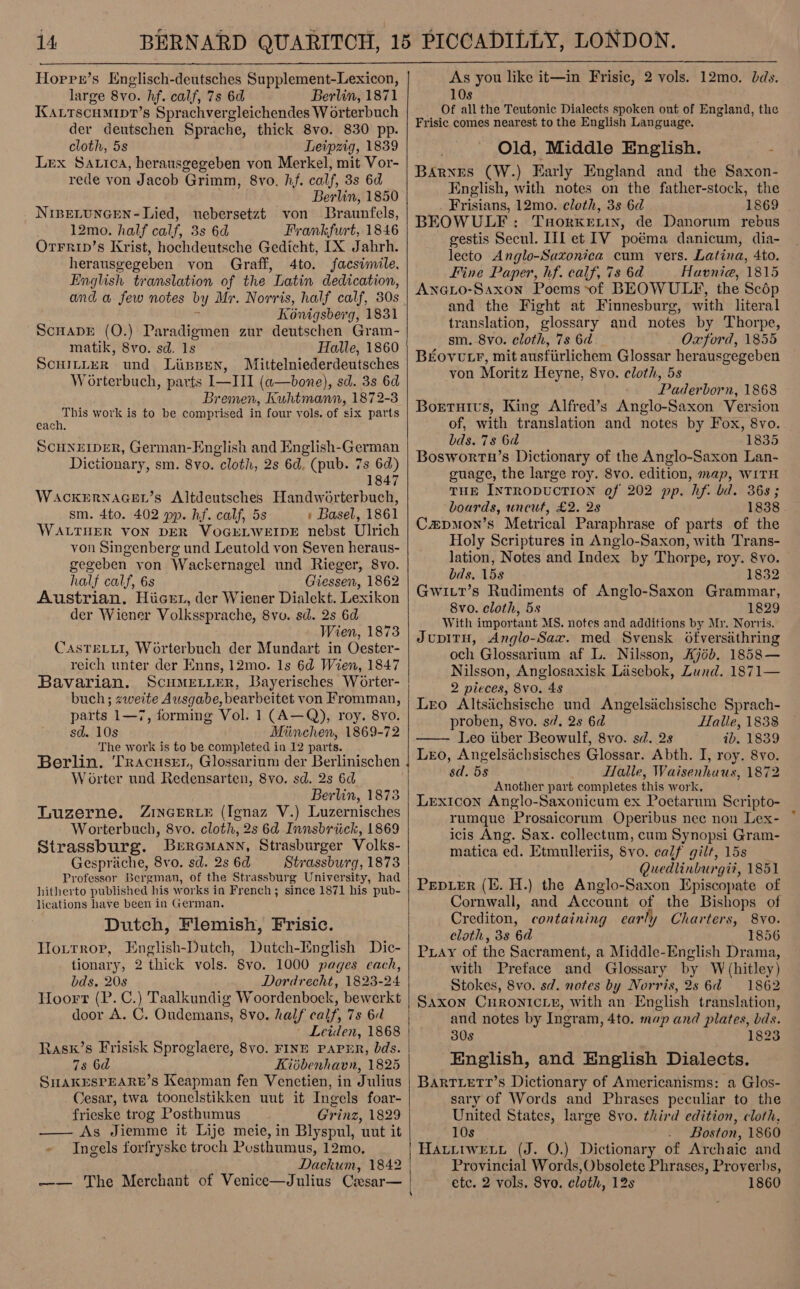  Horre’s Englisch-deutsches Supplement-Lexicon, | large 80. hf. calf, 7s 6d Berlin, 1871 KALTSCHMIDT’s Sprachvergleichendes W orterbuch der deutschen Sprache, thick 8vo. 830 pp. cloth, 5s Leipzig, 1839 Lex Satica, herausgegeben von Merkel, mit Vor- rede von Jacob Grimm, 8vo. hf. calf, 3s 6d Berlin, 1850 NipeLtuncen- Lied, uebersetzt von Braunfels, 12mo. half calf, 3s 6d Frankfurt, 1846 Orrrip’s Krist, hochdeutsche Gedieht, [X Jahrh. herausgegeben von Graff, 4to. facsimile, English translation of the Latin dedication, and a few notes by Mr. Norris, half calf, 308 Kénigsberg, 1831 ScHADE (O.) Paradigmen zur deutschen Gram- matik, Svo. sd. 1s Halle, 1860 SCHILLER und Lipsen, Mittelniederdeutsches W orterbuch, parts I—III (a—bone), sd. 3s 6d Bremen, Kuhtmann, 1872-3 This 1 work is to be comprised in four vols. of six parts each, SCHNEIDER, German-English and English-German Dictionary, sm. 8vo. cloth, 2s 6d, (pub. 7s 6d) 1847  WaACKERNAGEL’s Altdeutsches Handworterbuch, sm. 4to. 402 pp. hf. calf, 5s » Basel, 1861 WALTHER VON DER VOGELWEIDE nebst Ulrich von Singenberg und Leutold von Seven heraus- gegeben yon Wackernagel und Rieger, 8vo. half calf, 6s Giessen, 1862 Austrian. Hiicer, der Wiener Dialekt. Lexikon der Wiener Volkssprache, 8yo. sd. 2s 6d Wien, 1873 CasTeLLI, Worterbuch der Mundart in Oester- reich unter der Enns, 12mo. 1s 6d Wien, 1847 Bavarian. ScuMEeLiter, Bayerisches Worter- buch; zweite Ausgabe, bearbeitet von Fromman, parts 1—7, forming Vol. 1 (A—Q), roy. 8yo. sd. 10s Miinchen, 1869-72 The work is to be completed in 12 parts. Berlin. Tracuser, Glossarium der Berlinischen | W orter und Redensarten, 8vo. sd. 2s 6d Berlin, 1873 Tuzerne. ZIiNcGERLE (Ignaz V.) Luzernisches Worterbuch, 8vo. cloth, 2s 6d Innsbriick, 1869 Strassburg. Breremann, Strasburger Volks- Gesprache, 8vo. sd. 2s 6d Strassburg, 1873 Professor Bergman, of the Strassburg University, had hitherto published his works in French ; since 1871 his pub- lications have been in German. Dutch, Flemish, Frisic. Hoxitrrop, English-Dutch, Dutch-English Dic- tionary, 2 thick vols. 8vo. 1000 pages each, bds. 20s Dordrecht, 1823-24 Hoort (P. C.) Taalkundig Woordenboek, bewerkt door A. C. Oudemans, 8vo. half calf, 7s 6d ' Leiden, 1868 Rask’s Frisisk Sproglaere, 8vo. FINE PAPHR, bds. 78 6d Kibbenhavn, 1825 SHAKESPEARE’s Keapman fen Venctien, in Julius Cesar, twa toonelstikken uut it Ingels foar- frieske trog Posthumus Grinz, 1829 —— As Jiemme it Lije meie, in Blyspul, unt it - Ingels forfryske troch Posthumus, 12mo, Dackum, 1842 | —— The Merchant of Venice—Julius Cxsar—  As you like it—in Frisic, 2 vols. 12mo. bds. 10s Of all the Teutonic Dialects spoken out of England, the Frisic comes nearest to the English Language. Old, Middle English. _- Barnes (W.) Early England and the Saxon- English, with notes on the father-stock, the Frisians, 12mo. cloth, 3s 6d 1869 . BEOWULF: TaorKertn, de Danorum rebus ~ gestis Secul. Let IV poéma danicum, dia- lecto Anglo-Sazonica cum vers. Latina, 4to. Fine Paper, hf. calf, 7s 6d Havnie, 1815 ANGLO-Saxon Poems of BEOWULF, the Scédp and the Fight at Finnesburg, with literal translation, glossary and notes by Thorpe, sm. 8vo. cloth, 7s 6d Oxford, 1855 BEovutr, mit ausfiirlichem Glossar herausgegeben von Moritz Heyne, 8vo. cloth, 5s Pader born, 1868 Borruivs, King Alfred’s Anglo-Saxon Version of, with translation and notes by Fox, 8vo. bds. 78 6d 1835 Bosworta’s Dictionary of the Anglo-Saxon Lan- guage, the large roy. 8vo. edition, map, WITH THE INTRODUCTION of 202 pp. hf. bd. 36s; boards, uncut, £2. 28 1838 Czpmon’s Metrical Paraphrase of parts of the Holy Scriptures in Anglo-Saxon, with Trans- lation, Notes and Index by Thorpe, roy. 8vo. bds. 158 1832 Gwitt’s Rudiments of Anglo-Saxon Grammar, 8vo. cloth, 5s 1829 With important MS. notes and additions by Mr. Norris. JupITH, Anglo-Sax. med Svensk Ofversathring och Glossarium af L. Nilsson, Aj6b. 1858— Nilsson, Anglosaxisk Lasebok, Lund. 1871— 2 pieces, 8vo. 48 Leo Altsiichsische und Angelsiichsische Sprach- proben, 8vo. s/. 2s 6d Halle, 1838 Leo uber Beowulf, 8vo. sd. 2s ib. 1839 Leo, Angelsachsisches Glossar. Abth. I, roy. 8vo. sd. 5s Halle, Waisenhuus, 1872 Another part completes this work. Lexicon Anglo-Saxonicum ex Poetarum Scripto- rumque Prosaicorum Operibus nec non Lex- icis Ang. Sax. collectum, cum Synopsi Gram- matica ed. Etmulleriis, 8vo. calf gilt, 15s Quedlinburgii, 1851 PEDLER (I. H.) the Anglo-Saxon Episcopate of Cornwall, and Account of the Bishops of Crediton, containing carly Charters, 8vo. clath, 38 6d 1856 Puay of the Sacrament, a Middle-English Drama, with Preface and Glossary by W (hitley) Stokes, 8vo. sd. notes by Norris, 2s 6d 1862 SAXON CHRONICLE, with an English translation, and notes by Ingram, 4to. map and plates, bds. 30s 1823 English, and English Dialects. BarTLetr’s Dictionary of Americanisms: a Glos- sary of Words and Phrases peculiar to the United States, large 8vo. third edition, cloth, 10s Boston, 1860 HALuiwELy (J. O.) Dictionary of Archaic and Provincial Words,Obsolete Phrases, Proverbs, etc. 2 vols. Svo. cloth, 12s 1860 