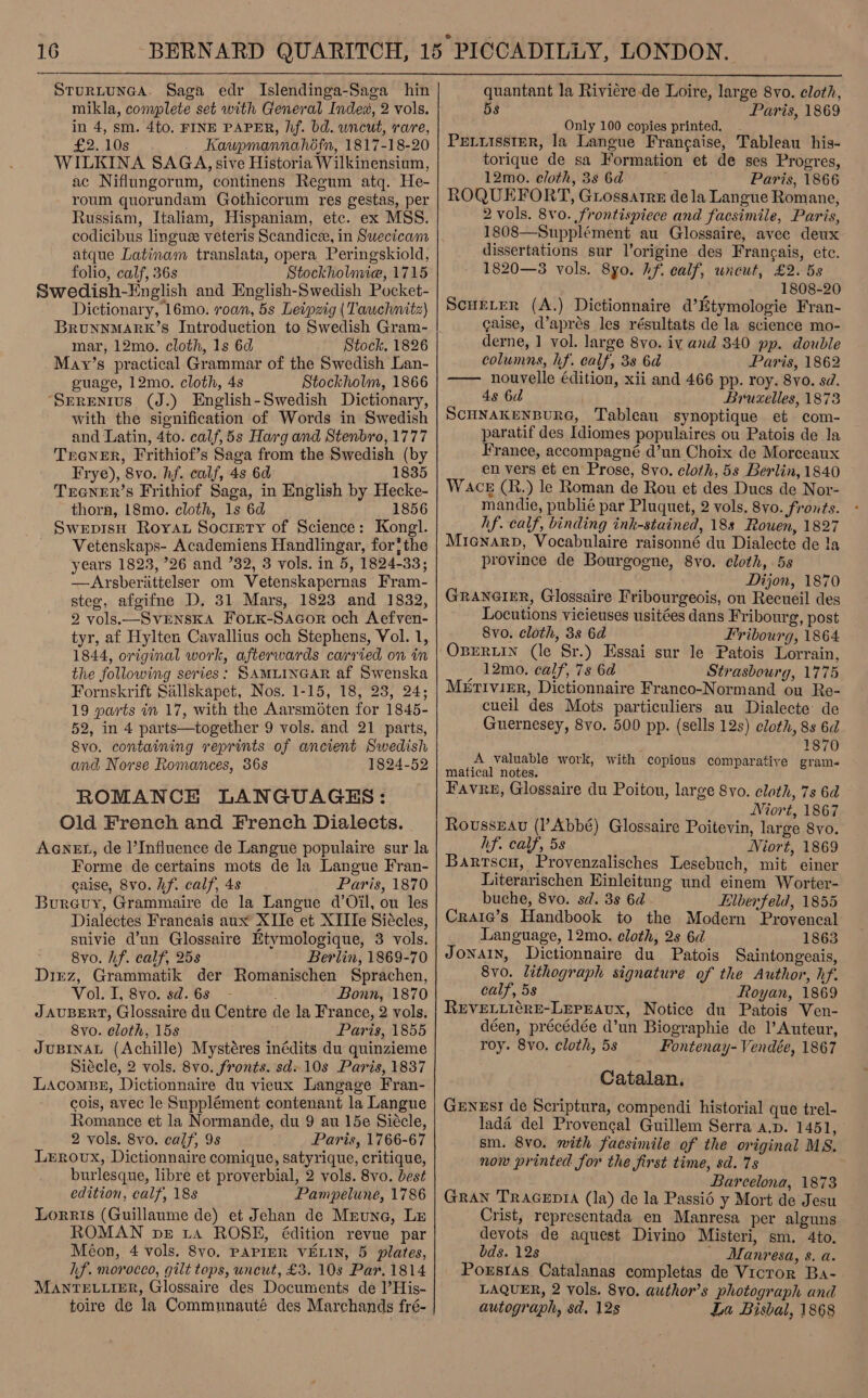 SturLtunGgaA. Saga edr Islendinga-Saga hin mikla, conyplete set with General Index, 2 vols. in 4, sm. 4to, FINE PAPER, hf. bd. uncut, rare, £2. 10s Kaupmannahofn, 1817-18-20 WILKINA SAGA, sive Historia Wilkinensium, ac Niflungorum, continens Regum atq. He- roum quorundam Gothicorum res gestas, per Russiam, Italiam, Hispaniam, etc. ex MSS. codicibus linguee veteris Scandicee, in Suecicam atque Latinam translata, opera Peringskiold, folio, calf, 36s Stockholmie, 1715 Swedish-English and English-Swedish Pocket- Dictionary, 16mo. roan, 5s Leipzig (Tawchnitz) BrunNMARK’S Introduction to Swedish Gram- mar, 12mo. cloth, 1s 6d Stock. 1826 May’s practical Grammar of the Swedish Lan- guage, 12mo. cloth, 4s Stockholm, 1866 ‘Sprenivus (J.) English-Swedish Dictionary, with the signification of Words in Swedish and Latin, 4to. calf,5s Harg and Stenbro, 1777 TrGNER, Frithiof’s Saga from the Swedish (by Frye), 8vo. hf. calf, 4s 6d 1835 TeGNER’s Frithiof Saga, in English by Hecke- thorn, 18mo. cloth, 1s 6d 1856 SwepisH Royat Society of Science: Kongl. Vetenskaps- Academiens Handlingar, forthe years 1823, ’26 and ’32, 3 vols. in 5, 1824-33; —Arsberittelser om Vetenskapernas Fram- steg, afgifne D. 31 Mars, 1823 and 1832, 2 vols.—_SVENSKA FoLK-Sacor och Aefven- tyr, af Hylten Cavallius och Stephens, Vol. 1, 1844, original work, afterwards carried on in the following series: SAMLINGAR af Swenska Fornskrift Sallskapet, Nos. 1-15, 18, 23, 24; 19 parts in 17, with the Aarsmoten for 1845- 52, in 4 parts—together 9 vols. and 21 parts, 8vo. containing reprints of ancient Swedish and Norse Romances, 368 1824-52 ROMANCE LANGUAGES: Old French and French Dialects. AGNEL, de ]’Influence de Langue populaire sur la Forme de certains mots de la Langue Fran- caise, 8vo. hf. calf, 4s Paris, 1870 Bureuy, Grammaire de la Langue d’Oil, ou les Dialéectes Francais aux XTIe et XTIIe Siécles, suivie d’un Glossaire Etymologique, 3 vols. 8vo. hf. calf, 25s Berlin, 1869-70 Dirz, Grammatik der Romanischen Sprachen, Vol. I, 8vo. sd. 6s Bonn, 1870 J AUBERT, Glossaire du Centre de la France, 2 vols. 8vo. cloth, 15s Paris, 1855 JuUBINAL (Achille) Mystéres inédits du quinzieme Siécle, 2 vols. 8vo. fronts. sd. 10s Paris, 1837 Lacomps, Dictionnaire du vieux Langage Fran- cois, avec le Supplément contenant la Langue Romance et la Normande, du 9 au 15e Siécle, 2 vols. 8vo. calf, 9s Paris, 1766-67 Leroux, Dictionnaire comique, satyrique, critique, burlesque, libre et proverbial, 2 vols. 8vo. best edition, calf, 18s Pampelune, 1786 Lorris (Guillaume de) et Jehan de Mreune, Le ROMAN pe 1a ROSE, édition revue par Méon, 4 vols. 8vo, PAPIER VELIN, 5 plates, hf. moroceo, gilt tops, uncut, £3. 10s Par. 1814 MANTELLIER, Glossaire des Documents de l’His- toire de la Communauté des Marchands fré-   quantant la Riviere-de Loire, large 8vo. cloth, 5s Paris, 1869 Only 100 copies printed. PELLISSIER, la Langue Francaise, Tableau his- torique de sa Formation et de ses Progres, 12mo. cloth, 3s 6d Paris, 1866 ROQUEFORT, Grossatre dela Langue Romane, 2 vols. 8vo0. frontispiece and facsimile, Paris, 1808—Supplément au Glossaire, avec deux _ dissertations sur l’origine des Francais, ete. 1820—3 vols. 8yo. hf. calf, uncut, £2. 5s 1808-20 Scwerer (A.) Dictionnaire d’Ktymologie Fran- caise, d’aprés les résultats de la science mo- derne, 1 vol. large 8vo. iv and 340 pp. double columns, hf. calf, 38 6d Paris, 1862 —— nouvelle édition, xii and 466 pp. roy. 8vo. sd. 4s 6d Bruxelles, 1873 SCHNAKENBURG, Tableau synoptique et com- paratif des Idiomes populaires ou Patois de la France, accompagné d’un Choix de Morceaux en vers et en Prose, 8vo. cloth, 5s Berlin, 1840 W AcE (R.) le Roman de Rou et des Ducs de Nor- mandie, publié par Pluquet, 2 vols. 8vo. fronts. hf. calf, binding ink-stained, 188s Rouen, 1827 Micenarpd, Vocabulaire raisonné du Dialecte de ta province de Bourgogne, 8vo. cloth, 5s , Dijon, 1870 GRANGIER, Glossaire Fribourgeois, ou Recueil des Locutions vicieuses usitées dans Fribourg, post 8vo. cloth, 3s 6d Fribourg, 1864 OBERLIN (le Sr.) Essai sur le Patois Lorrain, , 12mo. calf, 78 6d Strasbourg, 1775 MeEtrviEr, Dictionnaire Franco-Normand ou Re- cucil des Mots particuliers au Dialecte de Guernesey, 8vo. 500 pp. (sells 12s) cloth, 8s 6d i 1870 A valuable work, with copious comparative gram- matical notes. Favre, Glossaire du Poitou, large 8vo. cloth, 7s 6d Niort, 1867 Rousseau (l’Abbé) Glossaire Poitevin, large 8vo. hf. calf, 5s Niort, 1869 Barrscn, Provenzalisches Lesebuch, mit einer Literarischen Einleitung und einem Worter- buche, 8vo. sd. 3s 6d Elberfeld, 1855 Craie’s Handbook to the Modern Provencal Language, 12mo. cloth, 2s 6d 1863 Jonatn, Dictionnaire du Patois Saintongeais, 8v0. lithograph signature of the Author, hf. calf, 5s Royan, 1869 REVELLIGRE-LEPEAUX, Notice du Patois Ven- déen, précédée d’un Biographie de l’Auteur, roy. 8vo. cloth, 5s Fontenay- Vendée, 1867 Catalan, GeENeEsI de Scriptura, compendi historial que trel- lada del Provengal Guillem Serra a.p. 1451, sm. 8vo. with facsimile of the original MS. now printed for the first time, sd. 7s Barcelona, 1873 GRAN TRAGEDIA (la) de la Passié y Mort de Jesu Crist, representada en Manresa per alguns devots de aquest Divino Misteri, sm. 4to, bds. 12s Manresa, s. a. Poxsras Catalanas completas de Vicror Ba- LAQUER, 2 vols. 8vo. author’s photograph and autograph, sd. 12s La Bisbal, 1868