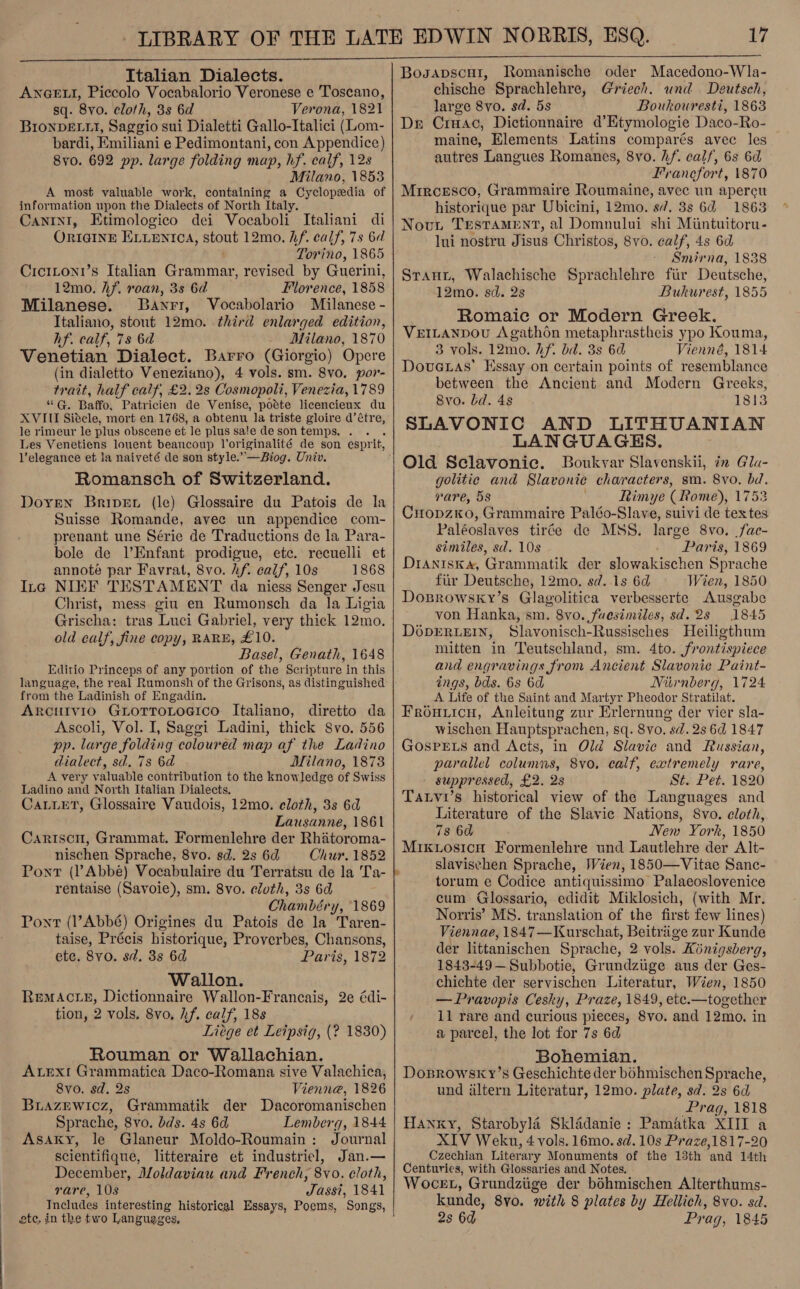 :  ANGELI, Piccolo Vocabalorio Veronese e Toscano, sq. 8vo. cloth, 3s 6d Verona, 1821 BIoNDELLI, Saggio sui Dialetti Gallo-Italici (Lom- bardi, Emiliani e Pedimontani, con Appendice) 8yv0. 692 pp. large folding map, hf. calf, 12s Milano, 1853 A most valuable work, containing a Cyclopedia of information upon the Dialects of North Italy. Canrin1, Etimologico dei Vocaboli Italiani di ORIGINE ELLENTICA, stout 12mo. hf. ealf, 7s 6d Torino, 1865 Cicitoni’s Italian Grammar, revised by Guerini, 12mo. Af. roan, 3s 6d Florence, 1858 Milanese. Banrr, Vocabolario Milanese - Italiano, stout 12mo. third enlarged edition, hf. calf, 7s 6a Milano, 1870 Venetian Dialect. Barro (Giorgio) Opere (in dialetto Veneziano), 4 vols. sm. 8vo. por- trait, half calf, £2.28 Cosmopoli, Venezia, 1789 “G. Baffo, Patricien de Venise, potte licencienx du XVIII Siecle, mort en 1768, a obtenu la triste gloire d’étre, le rimeur le plus obscene et le plus sa!e de son temps. l’elegance et la naiveté de son style.” —Biog. Univ. Romansch of Switzerland. Doren Briper (le) Glossaire du Patois de la Suisse Romande, avec un appendice com- prenant une Série de Traductions de la Para- bole de l’Enfant prodigue, ete.’ recuelli et annoté par Favrat, 8vo. hf. calf, 10s 1868 Ing NIEF TESTAMENT da niess Senger Jesu Christ, mess gin en Rumonsch da la Ligia Grischa: tras Luci Gabriel, very thick 12mo. old calf, fine copy, RARE, £10. Basel, Genath, 1648 Editio Princeps of any portion of the Scripture in this language, the real Rumonsh of the Grisons, as distinguished from the Ladinish of Engadin. Arcutvio GLorroLtoGico. Italiano, diretto da Ascoli, Vol. I, Saggi Ladini, thick Svo. 556 pp. large folding coloured map af the Ladino dialect, sd. 7s 6a Milano, 1873 A very valuable contribution to the knowledge of Swiss Ladino and North Italian Dialects. CaLuet, Glossaire Vaudois, 12mo. cloth, 3s 6d Lausanne, 1861 Cariscn, Grammat. Formenlehre der Rhatoroma- nischen Sprache, 8vo. sd. 2s 6d Chur. 1852 Pont (?Abbé) Vocabulaire du Terratsu de la Ta- rentaise (Savoie), sm. 8vo. cloth, 3s 6d Chambéry, 1869 Pont (l’Abbé) Origines du Patois de la Taren- taise, Précis historique, Proverbes, Chansons, ete. 8v0. sd. 3s 6d Paris, 1872 Wallon. Remac te, Dictionnaire Wallon-Francais, 2e édi- tion, 2 vols. 8vo, if. calf, 18s Liege et Letpsig, (? Rouman or Wallachian. AtEx! Grammatica Daco-Romana sive Valachica, 1830) 8vo. sd. 2s Vienne, 1826 BuazEwioz, Grammatik der Dacoromanischen Sprache, 8vo. dds. 4s 6d Lemberg, 1844 Asaky, le Glaneur Moldo-Roumain: Journal scientifique, litteraire et industriel, Jan.— December, Moldaviau and French, 8vo. cloth, rare, 108 Jassi, 1841 ete. in the two Languages,    17 chische Sprachlehre, Griech. und Deutsch, large 8vo. sd. 5s Boukouresti, 1863 Dr Crmac, Dictionnaire d’Etymologie Daco-Ro- maine, Elements Latins comparés avec les autres Langues Romanes, 8vo. hf. calf, 6s 6d Francfort, 1870 Mircesco, Grammaire Roumaine, avec un apereu historique par Ubicini, 12mo. sd. 3s 6d 1863 Nouy Testament, al Domnului shi Miintuitoru- lui nostru Jisus Christos, 8vo. calf, 4s 6d Smirna, 1838 Strant, Walachische Sprachlehre fir Deutsche, 12mo. sd. 2s Bukwrest, 1855 Romaic or Modern Greek. VEILANDOU Agathon metaphrastheis ypo Kouma, 3 vols. 12mo. hf. bd. 3s 6d Vienné, 1814 Douetas’ Essay on certain points of resemblance between the Ancient and Modern Greeks, 8vo. bd. 48 1813 SLAVONIC AND LITHUANIAN LANGUAGES. Old Sclavonic. Boukvar Slavenskii, in Gla- golitie and Slavonie characters, sm. 8vo, bd. rare, 5s Rimye (Rome), 1753 CropzKo, Grammaire Paléo-Slave, suivi de tex tes Paléoslaves tirée de MSS. large 8vo. fac- similes, sd. 10s Paris, 1869 DIANISK«&amp;, Grammatik der slowakischen Sprache fiir Deutsche, 12mo. sd. 1s 6d Wien, 1850 Dosrowsky’s Glagolitica verbesserte Ausgabe von Hanka, sm. 8vo. fuesimiles, sd. 28 1845 D6OpDERLEIN, Slavonisch-Russisches Heiligthum mitten in Teutschland, sm. 4to. frontispiece and engravings from Ancient Slavonic Paint- ings, bds. 6s 6d Niirnberg, 1724 A Life of the Saint and Martyr Pheodor Stratilat. Frouuicu, Anleitung zur Erlernung der vier sla- wischen Hauptsprachen, sq. 8vo. sd. 2s 6d 1847 GOSPELS and Acts, in Old Slavic and Russian, parallel columns, 8vo, calf, extremely rare, suppressed, £2. 2s St. Pet. 1820 Tatvi’s historical view of the Languages and Literature of the Slavie Nations, 8vo. cloth, 78 6d New York, 1850 MrKuosicn Formenlehre und Lautlehre der Alt- slavischen Sprache, Wien, 1850—Vitae Sanc- torum e Codice antiquissimo Palaeoslovenice cum Glossario, edidit Miklosich, (with Mr. Norris’ MS. translation of the first few lines) Viennae, 1847—Kurschat, Beitrige zur Kunde der littanischen Sprache, 2 vols. Hinigsberg, 1843-49— Subbotie, Grundziige aus der Ges- -chichte der servischen Literatur, Wien, 1850 —Pravopis Cesky, Praze, 1849, ete.—together 11 rare and curious pieces, 8vo. and 12mo, in a parcel, the lot for 7s 6d Bohemian. Dosrowsky’s Geschichte der bohmischen Sprache, und altern Literatur, 12mo. plate, sd. 2s 6d Prag, 1818 Hanxy, Starobylé Skladanie: Pamatka XIII a XIV Weku, 4 vols. 16mo. sd. 10s Praze,1817-20 Czechian Literary Monuments of the 13th and 14th Centuries, with Glossaries and Notes. Wocet, Grundziige der béhmischen Alterthums- 2s 6d Prag, 1845 