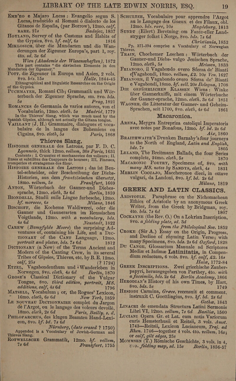  Lucas, traducido al Romani 6 dialecto de los Gitanos de Espafia, (par Borrow), 12mo. calf, RARE, 21s Badajoz, 1837 Hoyxanp, Survey of the Customs and Habits of the Gypsies, 8vo. hf. calf, 6s 1816 MixKwosicu, uber die Mundarten und die Wan- derungen der Zigeuner Europa’s, part 1, roy. 4to. sd. 3s 6d Wien (Akademie der Wissenschaften), 1872 This part contains “die slavischen Elemente in den Mundarten der Zigeuner.” ‘Port, die Zigeuner in Europa und Asien, 2 vols. 8vo. bis. 158 Halle, 1844-45 Ethnographical and linguistic Researches on the Origin of the Gypsies. PucuMayYeER, Romani Cib; Grammatik und Wor- terbuch der Zigeuner Sprache, sm. 8vo. dds. 58 Prag, 1821 Romances de Germania de varios autores, von el Vocabulario, 12mo. cloth, 5s Madrid, 1779 In the Thieves’ Slang, which was much used by the Spanish Gipsies, although not actually the Gitana tongue. VAILLANT (J. H.) Grammaire, dialogues et voca- bulaire de la langue des Bohemiens ou Cigains, 8vo. cloth, 5s Paris, 1868 Thieves Slang. HISTOIRE GENERALE des Latrons, par F. D. C. Lyonnois, thick 12mo. vellum, 30s Paris, 1631 Contents: I. Cruautez et mechancetez des volleurs; IT. Ruses et subtilitez des Coappeurs de bourses; III. Finesses, tromperies et stratagemes des filous. HIsToIRE GENERALE des Larrons ; das ist Beu- tel-schneider, oder Beschreibung der Diebs- Historien, aus. dem frantzésischen tibersetzt, 18mo. vellum, 5s Frankfurt, 1669 Anton, Worterbuch der Gauner-und Diebes- sprache, 12mo., cloth, 3s 6d Berlin, 1859 BIoNDELLI, Studii sulle Lingue furbesche, 12mo. hf. morocco, 6s Milano, 1846 Biscuorr, die Kocheme Waldiwerei, oder die Gauner und Gaunerarten im Reussischen Voigtlande, 12mo. with a vocabulary, bds. 4s 6d Neustadt, 1822 Carew (Bampfylde Moore) the surprising Ad- ventures of, containing his Life, and a D1c- TIONARY of the Canr Language, 12mo. portrait and plates, bds. 7s 6d 1812 Dictionary (a New) of the Terms Ancient and Modern of the Canting Crew, in its several Tribes of Gipsies, Thieves, etc. by B. BE. 12mo. calf, 25s (? 1724) Erzrt, Vagabondenthum und !Wanderleben in Norwegen, 8vo. cloth, 4s 6d Berlin, 1870 Grosx’s Classical Dictionary of the Vulgar Tongue, 8yo. third edition, portrait, MS. additions, calf, 4s 6d 1796 MATSELL, Vocabulum ; or, the Rogues’ Lexicon, “ 16mo. cloth, 6s 6d New York, 1859 LE nouveau DicrionnarrE complet du Jargon de l’Argot, ou le langage des voleurs devoilé, 18mo. cloth, 2s 6d Paris, Bailly, s. d. PHILoPaRcuHtes, des klugen Beamten Hand-Lexi- con, 8vo. hf. bd. 78 6d ; Niirnberg, (date erased ? 1750) Appended is a Vocabulary of Jewish-German and Thieves Slang. RotwELiscuE Grammatik, 12mo. Af. vellum, 7s 6d Frankfurt, 1755 au le Langage des Gueux et des Filaux, obl. 12mo. bds. rare, 10s Magdeburg, 1813 Sunpt (Eilert) Beretning om Fante-eller Land- stryger folket i Norge, 8vo. bids. 7s 6d Christiania, 1852 Pp. 371-394 comprise a Vocabulary of Norwegian Thieves. Train, Chochemer Loschen: Worterbuch der Gauner-und Diebs- vulgo Jenischen Sprache, 12mo. cloth, 5s Meissen, 1833 Frianoro, il Vagabondo overo Sferza de’ Bianti e|Vagabondi, 18mo. vellum, £2. 10s Ven. 1627 FRIANORE, il Vagabondo overo Sferza de’ Bianti e Vagabondi, 18mo. hf. vell. 203s Bologna, 1708 DIE GEFAHRLICHEN KtasseN Wiens: Winke uber Gaunerkniffe, mit einem Worterbuche der Gauner-sprache, 12mo. cloth, 3s 6d 1851 WAGNER, die Litteratur der Gauner- und Geheim- Sprachen, seit 1700, 8vo. cloth, 4s 6d 1861 Macaronica. Arena, Meygra Entrepriza catoliqui Imperatoris avec notes par Bonafous, 12mo. Af. bd. 2s 6d | Aix, 1860 BraAITHWAITE’s Drunken Barnaby’s four journeys to the North of England, Latin and English, bds. 7s ; 1805 Leann, The Breitmann Ballads, the four Series complete, 24mo. cloth, 5s 1870 Macaronic Porrry, Specimens of, 8vo. with many MS. notes by SANDYS, cloth, 4s 1831 Merwin Coccagso, Maccheronee dieci, in ottave vulgari, da Landoni, 8vo. Af. bd. 2s 6d Milano, 1819 GREEK AND LATIN CLASSICS. Paraphrase on the Nichomachean Ethics of Aristotle by an anonymous Greek Writer, from the Greek by Bridgman, roy. 4to. bds. 78 6d 1807 Cockayne (the Rey. O.) On a Lokrian Inscription, 8vo. a folding plate, sd. 3d Srom the Philological Soe. 1852 Croke (Sir A.) Essay on the Origin, Progress, and Decline of rhyming Latin Verse; with many Specimens, 8vo. bds. 2s 64 Oxford, 1828 Du Canee, Glossarium Manuale ad Scriptores Mediz et Infime Latinitatis, in Compen- dium redactum, 6 vols. 8vo. hf. calf, £2. 16s Hale, 1772-84 GREEK Inscriptions. Zwei griechische Zauber- papyri, herausgegeben von Parthey, 4to. with a facsimile, bds.2s 64 Berlin Academy, 1866 Heropian’s History of his own Times, by Hart, 8vo. dds. 5s 1749 Hestop1 Carmina, Grece, recensuit et comment. instruxit C. Goettlingius, 8vo. hf. bd. 2s 6d Gothe, 1843 Linacri de emendata Structura Latini Sermonis Libri VI, 12mo. vellum, 7s 6d ~Basilie, 1560 Luotanr Opera Gr. et Lat. cum notis Variorum curis Hemsterhusii et Reitzii, 3 vols. Amst. 1743—Reitzii, Lexicon Lucianeum, 7raj. ad fthen. 1746—together 4 vols. 4to. vellum, 16s; or calf, gilt edges, 25s Mowmsen (‘T.) Rémische Geschichte, 3 vols. in 4, 810. folding map, sd. 15s Berlin, 1856-57