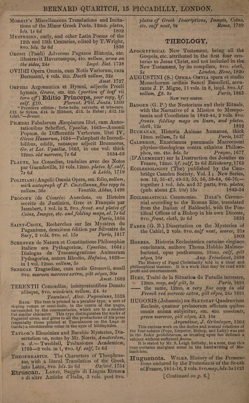  Morrit’s Miscellaneous Translations and Imita- tions of the Minor Greek Poets, 12mo. plates, bds. 1s 6d . 1802 Mysteries, early, and other Latin Poems of the 12th and 13th Centuries, edited by T. Wright, 8vo. bds. 3s 6a 1838 Orosit (Pauli) Adversus Paganos Historia, etc. illustravit Havercampus, 4to. vellum, arms on the sides, 24s Lugd. Bat. 1738 OVIDII Opera Omnia, cum Notis Variorum, cura Burmanni, 4 vols. 4to. Ducth vellum, 32s Amst. 1727 Orpuet Argonautica et Hymni, adjectis Procli. hymnis, Grece, sm. 4to. (portion of leaf vii torn off) Editio Princeps, poor copy, hf. calf, £10. Florent. Phil. Junta, 1500 ‘Premiere edition; forte-belle, correcte, et tres-rare. £12. 5s Sykes, £14. 5s Hibbert, £13. 5s Heber; £12. 15s Libri.” —Brunet. Puapri Fabularum Asopiarum libri, cum Anno- tationibus Schefferi, Upsalie, 1663—Ausonii Popme, de Differentiis Verborum, libri IV, Giesse Hassorum, 1654—Palephati de Incredi- bilibus, edidit, notasque adjecit Brunnerus, Gr. et Lat. Upsalie, 1663, in one vol. thick 12mo. old morocco, 7s 6d 1654-63 PLauteE, les Comedies, traduites avec des Notes par Gueudeville, 10 vols. 12mo. plates, hf. calf, 7s 6a a Leide, 1719 Porirrani (Angeli) Omnia Opera, sm. folio, vellum, mith autograph of P. Castellanus, fine copy in vellum, 368 Venetiis, Aldus, 1498 Procorr (de Césarée) Anecdota, ou Histoire secrete de Justinien, Grec et Frangais par Tsambert, 1 vol. in 2, 8vo.,front. and plates of Coins, Images, etc. and folding maps, sd.7s 6d Paris, 1856 Sarnt-Cro1x, Recherches sur les Mystéres du Paganisme, deuxi¢me édition par Silvestre de Sacy, 2 vols. 8vo. sd. 15s Paris, 1817 ScnEerrer de Natura et Constitutione Philosophiz Jtalicee seu Pythagorice, Upsaliac, 1664 ; Dialogus de Transmigratione Animarum Pythagorica, autore Rhodio, Hafniae, 1638— in 1 vol. 12mo. vellum, 5s SenecaE Tragoediae, cum notis Gronovii, small Syo. maroon morocco extra, gilt edges, 30s Amst. 1682 TERENTII Comoediae, interpretantibus Donato aliisque, 8vo. woodcuts, vellum, £4. 48 Tusculani, Alex. Paganinus, 1526 Rare. The text is printed in a peculiar type, a sort of sloping roman or semi-italic, in the centre of the pages, surrounded by the commentaries, which are in a smaller but similar character. This type distinguishes the works of Paganini alone, and gives to all the productions of his press (especially those printed at Tusculanum on the Lago di Garda) a considerable value in the eyes of bibliophiles, Taytor's Eleusinian and Bacchic Mysteries, Dis- sertation on, notes by Mr. Norris, Amsterdam, ' mn. d.—Tweddell, Prolusiones Academice, 1793—2 vols. in 1, 8vo. Af. calf, 7s 6d ~ Turopurastus. The Characters of Theophras- tus, with a literal Translation of the Greek into Latin, 8vo. bas. 2s 6d Oxford, 1754 Etruscan. Lavz1, Saggio di Lingua Etrusca e dialtre Antiche d'Italia, 3 vols. post Svo.   etc. calf neat, 98 Roma, 1789 THEOLOGY. ApvocrypHicaL New Testament, being all the turies to Jesus Christ, and not included in the New Testament, by its compilers, 8vo. cloth, 5s London, Hone, 1826 AUGUSTINI (S.) Orzera Omntra opera et studio Monachorum ordinis Sancti Benedicti, accu- rante J. P. Migne, 11 vols. in 8, impl. 8vo. Af. vellum, £8. 8s Paris, 1865 Now very scarce. Bapeer (G. P.) the Nestorians and their Rituals, with the Narrative of a Mission to Mesopo- tamia and Coordistan in 1842-44, 2 vols. 8vo. fronts. folding maps on linen, and plates, cloth, 12s 1852 BucuHanan, Historia Animae humanae,. thick 12mo. vellum, 7s 6d < Paris, 1637 CaLpERoN, Exorcismus pneumatis Macrocosmi physico-theologicus contra ethnicos Philoso- phos, sm. 4to. dds. 5s Prayae, 1677 France, 12mo. hf. calf, 2s 6d Hdinbourg, 1765 EccLesrotocist (The) published by the Cam- nos. 12, 31-47, 49-53, 55, 56, 58-64, 66-70,— together 1 vol. dds. and 37 parts, 8vo. plates, (pub. about £3. 10s) 15s 1842-54 EccLesiasticaL Ceremonies. Datn’s Ceremo- nial accerding to the Roman Rite, translated from the Italian of Baldeschi, with the Pon- tifical Offices of a Bishop in his own Diocese, 8vo. front. cloth, 2s 6d 1853 the Cabiri, 2 vols. 8vo. calf neat, scarce, 21s 1803 Hoxsses. Historia Ecclesiaatica carmine elegiaco concinnata, authore Thoma Hobbio Malmes- buriensi, opus posthumum, 16mo. calf, gilt edges, 10s The History of Papal Christianity told in a clear and philosophical manner. It is a work that may be read with profit and entertainment. : Huet, Traité de la Situation du Paradis terrestre, ~ 12mo. map, calf gilt, 5s Paris, 1691 —— the same, 12mo. a very fine copy in old French red morocco extra, gilt edges, 24s 1691 HUGONIS (Johannis) pe SLETSTAT Quadruvium Ecclesie, quatuor prelatorum officium quibus omnis anima subjicitur, sm. 4to. woodcuts, green morocco, gilt edges, £3. 10s Argentine, J. Griininger, 1504 This curious work on the duties and mutual relations of the four estates (Pope, Emperor, Bishop, and Laity) was put in the Index prohibitorum, as treating upon too delicate a subject without sufficient finesse. It is stated by Mr. S. Leigh Sotheby, in a note, that this copy contains marginal notes in the handwriting of Me- lanct hon. ; Huguenots. tions endured by the Protestants of the South of France, 1814-16, 2 vols. 8vo.map, bds. 581821 [Continued on p. 6.] —