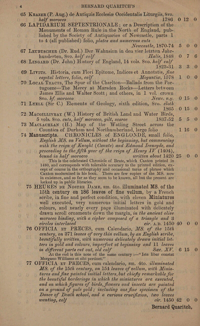 G5 Krazer (P. Aug.) de Antiquis Ecclesia Occidentalis Liturgiis, 8vo. | half morocco 1786 66 LAPIDARIUM SEPTENTRIONALE; ora Description of the Monuments of Roman Rule in the North of England, pub- lished by the Society of Antiquaries of Newcastle, parts 1 to 4 (all published) folio, plates and numerous cuts Newcastle, 1870-74 67 LevupuscHer (Dr. Rud.) Der Wahnsinn in den vier letzten Jahr- hunderten, 8vo. half calf Halle, 1848 68 Linearp (Dr. J ohn) History of England, 14 vols. 8vo. half calf 1823-31 69 Livivs. Historia, cum Flori Epitome, Indices et Annotatis, jine capital letters, folio, calf Moguntie, 1578 70 Locat Tracts, 'The Spur of the Charlton—Ballads from the Por- tugueze—The Mercy at Marsden Rocks—Letters between James Ellis and Walter Scott; and others, in 1 vol. crown Svo. hf. morocco Newe. v.y. 71 Lyxrwn (Sir C.) Elements of Geology, sixth edition, 8vo. cloth 1865 72 Macetritvray (W.) History of British Land and Water Biras, 5 vols. 8vo. cuts, half morocco, gilt, scarce 1837-52 73 Mactacuian (H.) Map of the Watling Street across the _. Counties of Durham and Northumberland, large folio 74 Manuscripts. CHRONICLES of ENGLONDH, small folio, English MS. on Vellum, without the beginning, but commencing with the reign of Knoght (Canute) and Edmond Irensyde, and proceeding to the fifth year of the reign of Henry IV (1404), bound in half morocco written about 1420 This is the celebrated Chronicle of Brute, which Caxton printed in 1480, and corresponds with tolerable accuracy to the printed edition, ex- cept of course in the orthography and occasional turns of phrase which . Caxton modernized in his book. There are few copies of the MS. now in existence, and so far as they seem to be known, all but the present are locked up in public libraries. 75 HEURES vr Nostrre Dame, sm. 4to. illuminated MS. of the scribe, in fine and perfect condition, with eleven Miniatures well executed, very numerous initial letters in gold and colours, and nearly every page illuminated with delicately drawn scrol! ornaments down the margin, in the ancient olive morocco binding, with a cipher composed of a triangle and 3 circles interlaced cir. A.D. 1450 76 OFFICIA rer PRECES, cum Calendario, ALS. of the 15th century, on 371 leaves of very thin vellum, by an English scribe, beautifully written, with numerous delicately drawn initial let- ters in gold and colours, imperfect at beginning and 11 leaves in different parts cut out, old calf Sec. XV. At the end is this note of the same century :—“Iste liber constat Morgano Williams et sibi pertinet.’’ 77 OFFICIA zr PRECES, cum calendario, sm. 4to. illuminated MS. of the 15th century, on 154 leaves of vellum, with Minia- tures and fine painted initial letters, but chiefly remarkable for the beautiful borderings in which the miniatures are executed, and on which figures of birds, flowers and insects are painted on a ground of pale gold; including one fine specimen of the Dance of Death school, and a curious crucifixion, two leaves 012 0 Oe ot Su) aie Och. Ea pea) OB O45. Coa SP Se eerseh 5 feet 40 0 O 615 0O