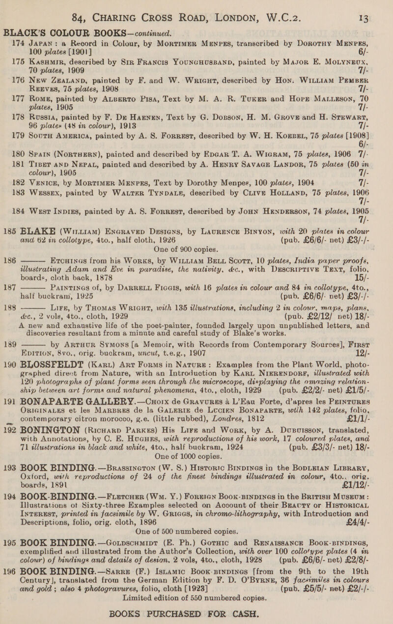 100 plates [1901] 6/- 70 plates, 1909 7/- REEVES, 75 plates, 1908 7- plates, 1905 7/- 96 plates (48 in colour), 1913 7/- colour), 1905 7/- 185 186 187 188 189 190 191 194 195 196 ELAKE (Wii.iam) EnGravep Desiens, by LAURENCE BINYON, with 20 plates tn colour and 62 in collotype, 4to., half cloth, 1926 (pub. £6/6/- net) £3/-/- One of 900 copies.    ErTcainas from his Works, by WiLLIAM BELL Scott, 10 plates, India paper proofs, illustrating Adam and Hve in paradise, the nativity, &amp;c., with Descriptive Text, folio, boards, cloth back, 1878 15/- PaInTINGS of, by DARRELL FicGIs, with 16 plates in colour and 84 in collotype, 4to., half buckram, 1925 (pub. £6/6/- net) £3/-/- Lirz, by THomas WRIGHT, with 135 illustrutions, including 2 in colour, maps, plans, &amp;c., 2 vols, 4to., cloth, 1929 (pub. £2/12/ net) 18/- A new and exhaustive life of the poet-painter, founded largely upon unpublished letters, and discoveries resultant from a minute and careful study of Blake’s works. by ARTHUR Symons [a Memoir, with Records from Contemporary Sources], First EDITION, 8vo., orig. buckram, uncut, t.e.g., 1907 12/- BLOSSFELDT (Kart) Art Forms in Nature: Examples from the Plant World, photo- graphed direct from Nature, with an Introduction by KARL NIgRENDORE, dllustrated with 120 photographs of plant forms seen through the microscope, displaying the amazing relateon- ship between art forms and natural phenomena, 4to., cloth, 1929 (pub. £2/2/- net) £1/5/- BONAPARTE GALLERY.—Cuorx de Gravurus 4 L’Eau Forte, d’upres les PEINTURES ORIGINALES et les MaRBRES de la GALERIE de LUCIEN BONAPARTE, wtlh 142 plates, folio, contemporary citron morocco, g.e. (little rubbed), Londres, 1812 £1/1/- BONINGTON (Ricuarp Parkes) His Lire and Work, by A. Dusoisson, translated, with Annotations, by C. E. HuGunrs, with reproductions of his work, 17 coloured plates, ana 71 tllustrations in black and white, 4to., half buckram, 1924 (pub. £3/3/- net) 18/- One of 1000 copies. BOOK BINDING.—Brassineron (W. S.) Historic Binpines in the BopLEIAN LIBRARY, Oxtord, with reproductions of 24 of the finest bindings stllustrated tn colour, 4to.. orig. boards, 1891 £1/12/- BOOK-BINDING.—F ercuer (Wm. Y.) Forrren Book-BInDINGsS in the BRITISH MUSEUM: Illustrations ot Sixty-three Examples selected on Account of their Beauty or HisToricaL INTEREST, printed in facsimile by W. Gries, in chromo-lithography, with Introduction and Descriptions, folio, orig. cloth, 1896 £4/4/- One of 500 numbered copies. BOOK BINDING.—Goxtpscumipr (E. Ph.) Gorsic and RENAISSANCE Book-BINDINGS, exemplified aud illustrated from the Author’s Collection, wath over 100 collotype plates (4 en colour) of bindings and details of destan, 2 vols, 4to., cloth, 1928 (pub. £6/6/- net) £2/8/- BOOK BINDING.—Sarre (F.) Istamic Boox-Btnpines [from the 9th to the 19th Century], translated from the German Edition by F. D. O’Byrnz, 36 facsimiles in colours and ciou also 4 photogravures, folio, cloth [1923] (pub. £5/5/- net) £2/-/- Limited edition of 550 numbered copies. 