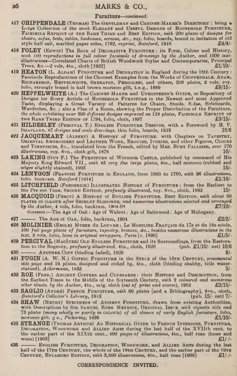 Furniture—continued. 417 CHIPPENDALB (Tomas) The GenrLeMaANn and Casinet-Maker’s DIrEcToRY : being a — Lurge Collection of the most ELeGAnt and Uservunt Designs of HoustHoLD FuRNITURE, FacsimMiILe REPRINT OF THE RARE THIRD and Bast Epition, weth 200 plates of destgns for chairs, sofas, beds, tables, bookcases, screens, &amp;c., roy. folio, boards, bound in imitation of old style half calf, marbled paper sides, 1762, reprint, Batsford, 1910 £4/4/- 418 FOLEY (Epwin) The Boog of Decorative FurnItTURE: its Form, Colour and History, - with 1U0 reproductions tn full colour facsimile of drawings by the Author, and 1000 text- tllustrations—Correlated Charts of British Woodwork Styles and Contemporaries, ee Trees, &amp;c.—z2 vols, 4to., cloth [1922] £1/10/- 419 HEATON (L. Aupam) Furniture and Decoration in England Airing the 18th Century : Facsimile Reproductions of the Choicest Examples from the Works of CH1ipPENDALE, ADAM, RicHaRpson, HEPPELWHITE, SHERATON, PERGOLESI, and others, 200 plates, 2 vols, roy. folio, strongly bound in half brown morocco gilt, t.e.g., 1889 £6/15/- 420 HEPPELWHITE (A.) The Castnet-Maker and Upnosterer’s Goins, or Repository of Designs tor Every Article of HouseHoLD FurRNITURE in the Newest and most Approved Taste, displaying a Great Variety of Patterns for Chairs, Stools, Svfas, Sideboards, Wardrobes, &amp;c. ; also a Plan of a Room, shewing the Proper Distribution of the Furniture, the whole exhibiting near 300 different destgna engraved on 128 plates, FACSIMILE wae OF THE RARE THIRD EpITIon oF 1794, folio, cloth, 1897 £3/15/- 421 HILDESLEY (Percivat T.) Exeiish Furniture Dssicns, with a Foreword by H. P. SHAPLAND, 87 designs and scale drawings, thin folio, boards, 1923 10/6 - 422 JACQUEMART (Axzert) A History of Furniture, with Chapters on TAPESTRY, ORIENTAL KMBROIDERY and LEATHER WorK, Bronzes, Ivortes, and other Figures, CLocks and Timepixcss, &amp;c., translated from the French, edited by Mrs. Bury PALLIseR, over 170 sllustrations, roy. 8vo., cloth gilt, 1878 10/- 423 LAKING (Guy F.) The Furniture of WinpsorR Caste, published by command of His Majesty King Edward VIL., with 45 very fine large plates, 4to., half morocco (rubbed and edger slightly stained), 1905 15/- 424 LENYGON (Francis) Furnitore in ENGLAND, from 1660 to 1760, with 96 sllustrations, folio. buckram, Batsford [1914] £1/10/- 425 LITCHFIELD (Freperick) ILLustratep History of Furniture: from the Earliest to — the Pre ent ‘lime, Stconp Epition, profusely illustrated, roy. 8vo., cloth, 1892 15/- 426 MACQUOID (Percy) A History of EneiisH Furniture, Best Epirion, with about 60 PLATES IN COLOUR after SHIRLEY SLOCOMBE, and numerous tllustrations selected and arranged — by the Author, 4 vols, folio, buckram, 1904-08 £7/10/- Contents :—The Age of Oak; Age of Walnut; Age of Satinwood; Age of Mahogany. 427 The Acs of Oak, folio, buckram, 1904 £2/2/-  428 MOLINIER (Emiie) Muses du Louvre: Le Mostiier Fravgais du 17e et du 18e siécle, 100 full page plates of furniture, tapestry, bronzes, dc., bestdes numerous ellustrattons in the text, 2 vols, folio, loose in original wrappers, Paris Te. 1890] £1/5/- 429 PERCIV AL (MacIver) OLp Encuisu Furniture and its Surroundings, from the Restora- tion to the Regency, profusely tllustrated, 4to., cloth, 1920 (pub. £1/10/- net) 10/6 430 ANOTHER Copy (binding faded), 1920 8/-  431 PUGIN (A. W. N.) Gornic Furniture in the Sryze of the 15TH CrEnTURY, ornamental tetle. paye and 24 plates, designzd and etched by, 4to., cloth (binding shabby, title water- stained), Ackermann, 1835 5/- 432 ROE (Frep.) Ancient Corrers and Cupsoarps: their History and Derscriprion, from the Karliest Times to the Middle of the Sixteenth Century, wth 2 coloured and numerous other sllusts. by the Author, 4to., orig. cloth (out of print and scarce), 1902 £2/15/- 433 SAGLIO (Anpr&amp;E) FrREencH Forniore, with 60 plates [and a Bibliography], 8vo., cloth, _ Batsford’s Collector’s Library, 1918 ? (pub. 15/- net) 7/- 434 SHAW (Henry) Specimens of Ancient FuRNITURE, drawn from existing Authorities, with Descriptions by Sim SamugL Rosh MbyriIck, ORIGINAL IsstR, with vignette title and 73 plates (many wholly or partly in coLOUR) of all classes of early English furniture, folio, morocco gilt, ge., Pickering, 1836 £1/10/- 435 STRANGE (Tuomas Artuour) An HisroricAL GuipE to Frencu INTERIORS, FURNITURE, DECORATION, WoopwoRK and ALLIED ARTS during the last half of the XVIIth cent. to the earlier part of the XIXth cent., 400 pages of ellustrations, 4to., half roan (loose and worn) [1903] £1/./- ENGLI3H FURNITURE, DECORATION, WoopwoRK, and ALLIED ARTS during the last half of the 17Ta Century, the whole of the 18TH CrenToRY, and the earlier part of the 19TH Century, ENLARGED EDITION, with 3,500 illustrations, 4to., half roan [1903] £1/-/- 436 