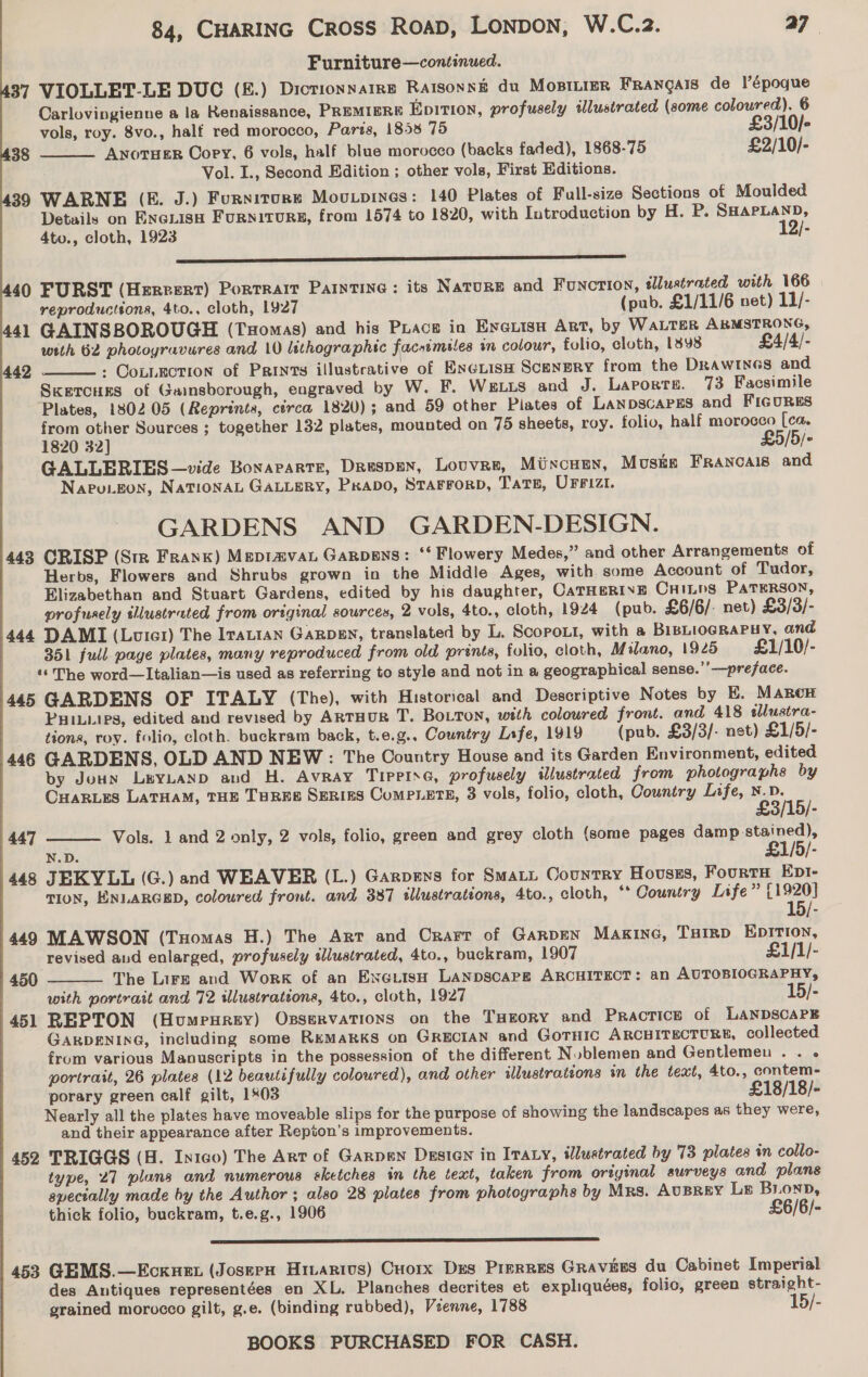 Furniture—continued. 37 VIOLLET-LE DUC (&amp;.) Dictionnarre Ratsonné du Mostiier FRangals de l’époque Carlovingienne a la Renaissance, PREMIERE Epition, profusely illustrated (some coloured). 6 vols, roy. 8vo., half red morocco, Parts, 1858 75 £3/10/- ANoTHER Cory, 6 vols, half blue morocco (backs faded), 1868-75 £2/10/- Vol. I., Second Edition ; other vols, First Editions. 39 WARNE (E. J.) Fursitore Mouxpines: 140 Plates of Full-size Sections of Moulded Details on Enciuisa Furniturg, from 1574 to 1820, with Introduction by H. P. SHAPLAND, 4to., cloth, 1923 12/- sss 38  40 FURST (Herrert) Portrarr Painting: its Nature and Function, tlustrated with 166 reproductsona, 4to., cloth, 1927 (pub. £1/11/6 net) 11/- 441 GAINSBOROUGH (Txomas) and his Piace in Eyerisn Art, by WALTER ARMSTRONG, with 62 photoyravures and 10 lithographic facsimiles in colour, folio, cloth, 1898 £4/4/- » COLLECTION of Paints illustrative of ExeuisH Scenery from the DRAWINGS and Skercurs of Gainsborough, engraved by W. F. Weis and J. Laporte. 73 Facsimile Plates, 180205 (Reprints, circa 1820); and 59 other Plates of LANDSCAPES and FIGURES from other Sources ; together 132 plates, mounted on 75 sheets, roy. folio, half morocco [ca. 1820 32] £5/5/- GALLERIES —vide Bonaparte, Druspen, Louvre, Mixcuen, Muska Francais and Napu.Eon, NATIONAL GALLERY, Peabo, STAFFORD, TATE, UFFIZI. GARDENS AND GARDEN-DESIGN. 443 CRISP (Str Frank) Meptamvat Garpens: ‘‘ Flowery Medes,” and other Arrangements of Herbs, Flowers and Shrubs grown in the Middle Ages, with some Account of Tudor, Elizabethan and Stuart Gardens, edited by his daughter, CATHERINE CHiLps PATERSON, profusely illustrated from original sources, 2 vols, 4to., cloth, 1924 (pub. £6/6/- net) £3/3/- 444 DAMI (Loicer) The Irattan GARDEN, translated by L. Scopo.t, with a BIBLIOGRAPHY, and 351 full page plates, many reproduced from old prints, folio, cloth, Milano, 1925 £1/10/- ‘‘ The word—Italian—is used as referring to style and not in a geographical sense.’’-——preface. 445 GARDENS OF ITALY (The), with Historical and Descriptive Notes by E. Maron PHIiips, edited and revised by ARTHUR T. BoLTon, with coloured front. and 418 sllustra- tions, roy. folio, cloth. buckram back, t.e.g.. Country Lrfe, 1919 (pub. £3/3/- net) £1/5/- 446 GARDENS, OLD AND NEW: The Country House and its Garden Environment, edited by Joun LeYLAND and H. Avray Tippine, profusely illustrated from photographs by CHARLES LATHAM, THE THREE SERIES CoMPLETE, 3 vols, folio, cloth, Country Life,  3/15) Vols. 1 and 2 only, 2 vols, folio, green and grey cloth (some pages damp-stained), N.D. £1/5/- 448 JEKYLL (G.) and WEAVER (L.) Garpens for SmaLL Country Hovusss, FourtH Ept- TION, ENLARGED, coloured front. and 387 tllustrations, 4to., cloth, “* Oountry Life” {1920} 15/- 442  (447  449 MAWSON (Tuomas H.) The Art and Crarr of Garpen MAKING, THIRD EDITION,  revised and enlarged, profusely tllustrated, 4to., buckram, 1907 £1/1/- 450 The Lire and Work of an EneuisH LanpscaArPg ARCHITECT: an AUTOBIOGRAPHY, with portrait and 72 illustrations, 4to., cloth, 1927 15/- 451 RBEPTON (Humeurey) OsservatTions on the THeory and Practice of LANDSCAPE GARDENING, including some ReMakkKS on GRECIAN and GOTHIC ARCHITECTURE, collected from various Manuscripts in the possession of the different Nublemen and Gentlemeu .. « portrait, 26 plates (12 beautifully coloured), and other illustrations in the text, 4to., contem- porary green calf gilt, 1803 £18/18/- Nearly all the plates have moveable slips for the purpose of showing the landscapes as they were, and their appearance after Repion’s improvements. 452 TRIGGS (H. In1co) The Art of Garpen Desien in ITALY, illustrated by 73 plates in collo- type, 27 pluns and numerous sketches im the text, taken from original surveys and plans specially made by the Author ; also 28 plates from photographs by Mrs. AvuBREY Le BronwD, thick folio, buckram, t.e.g., 1906 £6/6/-  453 GEMS.—Ecxuex (Josepn Hivarivs) Cuorx Des Prerres Gravies du Cabinet Imperial des Antiques representées en XL. Planches decrites et expliquées, folio, green straight- grained morocco gilt, g.e. (binding rubbed), Veenne, 1788 15/-