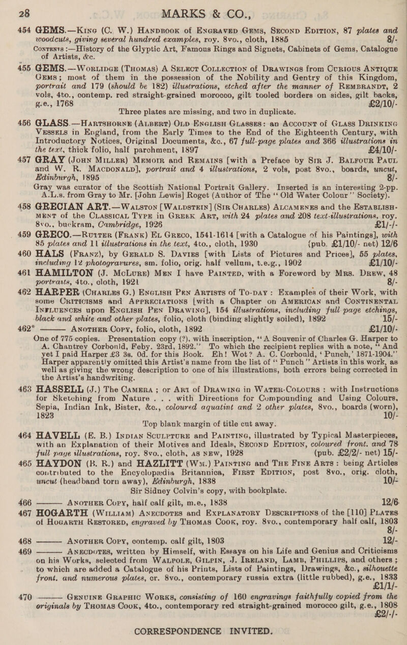 454 GEMS.—Kine (C., W.) Haypsook of Excravep Gems, Seconp Epirion, 87 plates and | woodcuts, giving several hundred examples, roy. 8vo., cloth, 1885 8/- Coxrents :—History of the Glyptic Art, Famous Rings oa Signets, Cabinets of Gene Catalogue of Artists, &amp;e. 455 GEMS.—-Wor.incz (THomas) A Senuct Cotiection of Drawines from Curious ANTIQUE GEMS; most of them in the possession of the Nobility and Gentry of this Kingdom, portrait and 179 (should be 182) illustrations, etched after the manner of REMBRANDT, 2 oes 4to., contemp. red straight-grained morocco, gilt tooled borders on sides, gilt backs, , 1768 £2/10/- Three plates are missing, and two in duplicate. 456 GLASS.—HarrsHorne (ALBERT) OLD ENGiisH Guasses: an Account of GLAss DRINKING VESSELS in England, from the Early Times to the End of the Eighteenth Century, with Introductory Notices, Original Documents, &amp;c., 67 full-page plates and 366 illustrations in the text, thick folio, half parchment, 1897 £4/10/- 457 GRAY (Joan Mitier) Memorr and Remains [with a Preface by Str J. Batrour PAuL and W. R. Macponatp], portrait and 4 illustrations, 2 vols, post 8vo., boards, uncut, Hdinburgh, 1895 8/- Gray was curator of the Scottish National Portrait Gallery. Inserted is an interesting 2-pp. A.L.s. from Gray to Mr. [John Lewis] Roget (Author of The ‘‘ Old Water Colour ’’ Society). 458 GRECIAN ART.—Watsron [Wa cpsTEtrn] (StR CHARLES) ALCAMENES and the EstaBLisH- MENT of the CLAssicAL TYPE in GREEK ART, with 24 plates and 208 text-tllustrateons, roy. 8vo., buckram, Cambridge, 1926 £1/-/- . 459 GRECO.—Rotrer (Frank) Ex Greco, 1541-1614 [with a Catalogue of his Paintings], with 85 plates and 11 allustrations in the text, 4to., cloth, 1930 {pub, £1/10/- net) 12/6 460 HALS (Franz), by Geratp S. Davies [with Lists of Pictures and Prices], 55 Pied including 12 photogravures, sm. folio, orig. half vellum, t.e.g., 1902 £1/10/- 461 HAMILTON (J. McLure) Men I have PaintTED, with a Foreword by Mrs. Drew, 48 portrarts, 4to., cloth, 1921 8/- 462 HARPER (Cuarues G.) Encuiso Pen Artists of To-pay: Examples of their Work, with some ORITICISMS and APPRECIATIONS [with a Chapter on AMERICAN and CoNTINENTAL INFLUENCES upon ENGLISH Pen Drawine], 154 tlustrations, including full-page etchings, black and white and other plates, folio, cloth (binding slightly soiled), 1892 15/- 462* ANOTHER Oopy, folio, cloth, 1892 £1/10/- One of 775 copies. Presentation copy (?), with inscription, ‘‘ A Souvenir of Charles G. Harper to A. Chantrey Corbonid, Feby. 23rd, 1892.’’ To which the recipient replies with a note, * And yet I paid Harper £3 3s, Od. for this Book. Eh! Wot? A. C. Corbould, ‘ Punch,’ 1871-1904.” Harper apparently omitted this Artist’s name from the list of ‘‘ Punch”’ Artists in this work, as. well as giving the wrong description to one of his illustrations, both errors being corrected in the Artist’s handwriting. 463 HASSELL (J.) The Cammra ; or Art of DRAwinG in WatER-CoLouRS : with Instructions.  for Sketching from Nature... with Directions for Compounding and Using Colours, Sepia, Indian Ink, Bister, &amp;c., coloured aquatint and 2 other plates, 8vo., boards pet?) 1823 - Top blank margin of title cut away. 464 HAVELL (£. B.) Inptan Scutprure and ParnTIne, illustrated by Typical Masterpieces, with an Explanation of their Motives and Ideals, Skconp Epition, coloured front. and 78 full. paye illustrations, roy. 8vo., cloth, AS NEW, 1928 (pub. £2/2/- net) 15/- 465 HAYDON (B. R.) and HAZLITT (W™m.) Parntine and THE Five Arts: being Articles contributed to the Encyclopedia Britannica, First Epition, post 8vo., orig. cloth,  uncut (headband torn away), Hdsnbdurgh, 1838 10/- Sir Sidney Colvin’s copy, with bookplate. 466 ANOTHER Copy, half calf gilt, m.e., 1838 12/6: 467 HOGARTH (Witu1am) AxEcDorES and ExPpLANATORY DESCRIPTIONS of the [110] PLatsEs. of HogartH ReEstorED, engraved by THomaASs Cook, roy. 8vo., contemporary half calf, 1803  8/- 468 ANOTHER Copy, contemp. calf gilt, 1803 12/- 469 ANECDOTES, written by Himself, with Essays on his Life and Genius and Criticisms.  on his Works, selected from WaALPoLk, GILPIN, J. IRELAND, LAMB, PHILLIeS, and others . to which are added a Catalogue of his Prints, Lists of Paintings, Drawings, &amp;c., selhouetie front. and numerous plates, cr. 8vo., contemporary russia extra (little rubbed), g.e., Paints 470 - Genvuing GrapHic Works, consisting of 160 engravings faithfully copied from the originals by THomas Cook, 4to., contemporary red straight-grained morocco gilt, g.e., 1808 £2/-/- 