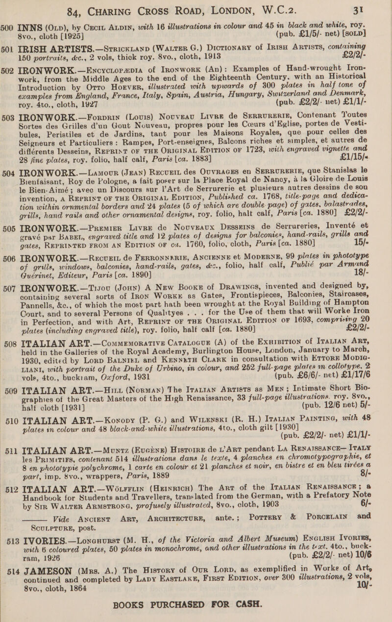 500 INNS (Oxp), by Cxcrt ALDIN, with 16 illustrations in colour and 45 in black and whste, roy. 8vo., cloth [1925] (pub. £1/5/- net) [soup] 501 TRISH ARTISTS.—Srrickianp (WaLTER G.) Dictionary of IR1sH ARTISTS, containing 150 portraits, &amp;c., 2 vols, thick roy. 8vo., cloth, 1913 £2/2/- 502 IRONWORK.—Encyctorap1a of Ironwork (An): Examples of Hand-wrought Iron- work, from the Middle Ages to the end of the Eighteenth Century. with an Historical Introduction by Orro Horver, illustrated with upwards of 300 plates in half tone of examples from England, France, Italy, Spain, Austria, Hungary, Switzerland and Denmark, roy. 4to., cloth, 1927 (pub. £2/2/- net) £1/1/- 503 IRONWORK.—Forprin (Louis) Nouveau Livre de SERRURERIE, Contenant Toutes Sortes des Grilles d’un Gout Nouveau, propres pour les Coeurs d’Kglise, portes de Vesti- bules, Peristiles et de Jardins, tant pour les Maisons Royales, que pour celles des Seigneurs et Particuliers: Rampes, Port-enseignes, Balcons riches et simples, et autres de différents Desseins, REPRINT OF THE ORIGINAL Eptrion or 1723, wiih engraved vignette and 28 fine plates, roy. folio, half calf, Paris [ca. 1883] £1/15/s 504 IRONWORK.—Lamour (Jean) Recunit des OuVRAGES en SERRURERIB, que Stanislas le Bienfaisant, Roy de Pologne, a fait poser sur la Place Royal de Nancy, a la Gloire de Louis le Bien-Aimé; avec un Discours sur l’Art de Serrurerie et plusieurs autres dessins de sou invention, A REPRINT OF THE ORIGINAL Epition, Publsshed ca. 1768, title-page and dedsca- tion within ornmental borders and 24 plates (5 of which are double. page) of gates, balastrades, grills, hand rails and other ornamental designs, roy. folio, halt calf, Paris [ca. 1880] £2/2/- 505 IRONWORK.—Premier Livre de Nouveaux Desseins de Serrureries, Inventé et gravé par BABEL, engraved title and 12 plates of designs for balconies, hand-rails, grills and gates, REPRINTED FROM AN EDITION OF c+. 1760, folio, cloth, Purts [ca. 1880] 15/- 506 IRONWORK.—Recvzit de FERRONNERIE, ANCIENNE et MODERNE, 99 plaies in phototype of grills, windows, balconies, hand-ratls, gates, &amp;&lt;., folio, half calf, Publié par Armand Guérinet, Editeur, Paris (ca. 1890] 18/- 507 IRONWORK.—Tisovu (Joun) A New Booxe of Drawines, invented and designed by, | containing several sorts of IRon WorkKE as Gates, Frontispieces, Balconies, Staircases, Pannells, &amp;c., of which the most part hath been wrought at the Royal Building of Hampton Court, and to several Persone of Qualityes . . . for the Use of them that will Worke Iron in Perfection, and with Art, REPRINT OF THE ORIGINAL Epition oF 1693, comprising 20 plates (including engraved title), roy. folio, half calf [ca. 1880] £2/2]- 508 ITALIAN ART.—Commemorartive CataLocur (A) of the Exarsition of IraLian ART, held in the Galleries of the Royal Academy, Burlington House, London, January to March, 1930, edited by Lorp BaLnieL and KennutH CLARK in consultation with EtrorE Mopie- LIANI, with portrait of the Duke of Urbino, in colour, and 252 full-page plates m collotype, 2 vols, 4to,, buckram, Oxford, 1931 (pub. £6/6/- net) £1/17/6 509 ITALIAN ART.—Hiit (Norman) The Iratan ARTISTS as Men; Intimate Short Bio- | graphies of the Great Masters of the High Renaissance, 33 full-page illustrations. roy. 8v0., half cloth [1931] (pub. 12/6 net) 5/- 510 ITALIAN ART.—Kowopy (P. G.) and Wiwenski (R. H.) Irarran Parntine, with 48 | plates in colour and 48 black-and-white illustrations, 4to., cloth gilt [1930] (pub, £2/2/- net) £1/1/- 511 ITALIAN ART.—Monvz (Evcinz) Historre de 1’ Arr pendant La Renaissance— Tay les PRimtTIFS, contenant 514 illustrations dans le texte, 4 planches en chromotypographte, et 8 en phototypie polychrome, 1 carte en colour et 21 planches et noir, en bistre et en bleu tirées a part, imp. $vo., wrappers, Paris, 1889 8/- 512 ITALIAN ART.—Wo rruw (Heinrich) The Arr of the ITALIAN RENAISSANCE: &amp; | Handbvok for Students and Travellers, translated from the German, with a Prefatory Note by SrR WALTER ARMSTRONG, profusely illustraicd, 8vo., cloth, 1903 6/-  Vide Awyctent Art, ARCHITECTURE, ante.; Porrery &amp; PoRCELAIN and ScuLPTURE, post. 513 IVORIES.—Lononurst (M. H., of the Victoria and Albert Museum) EncuisH Ivonrres, with 6 coloured plates, 50 plates in monochrome, and other tllustrations in the text. 4to., buck- $14 JAMESON (Mrs. A.) The History of Our Lorp, as exemplified in Worke of Art, continued and completed by Lapy EastLake£, First Epition, over 300 sllustrations, 2 vols, 8vo., cloth, 1864 10/-