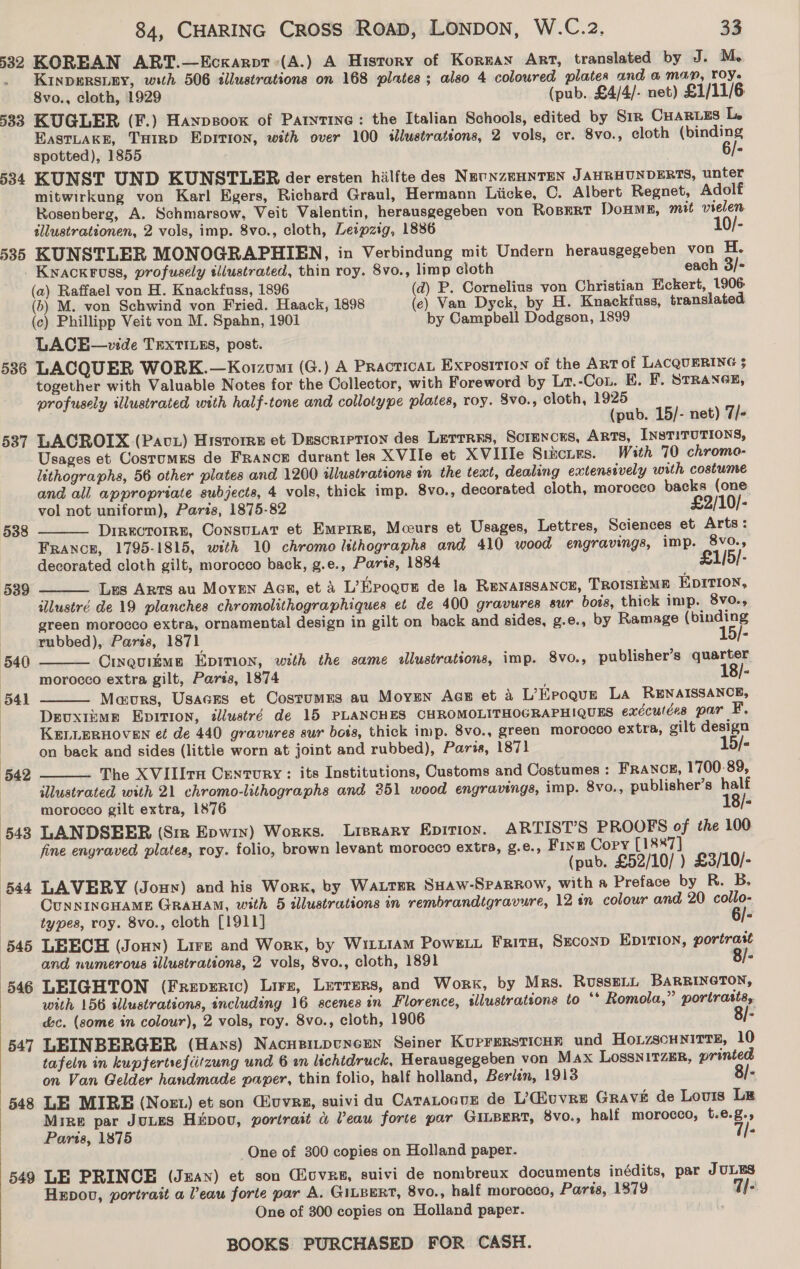 532 KOREAN ART.—Eckarpt:(A.) A History of Koreas Art, translated by J. M- . Kinpersiey, with 506 tllustrations on 168 plates ; also 4 coloured plates and @ man, roy. 8vo., cloth, 1929 (pub. £4/4/- net) £1/11/6 583 KUGLER (F.) Hanpsoox of Parytine: the Italian Schools, edited by Sir Cuares L EastLaKkE, THinp Epition, with over 100 illustrations, 2 vols, cr. 8vo., cloth (binding spotted), 1855 A 534 KUNST UND KUNSTLER der ersten hilfte des NEUNZEHNTEN JAHRHUNDERTS, unter mitwirkung von Karl Egers, Richard Graul, Hermann Liicke, C. Albert Regnet, Adolf Rosenberg, A. Schmarsow, Veit Valentin, herausgegeben von Rosert DoHME, mit vielen illustrationen, 2 vols, imp. 8vo., cloth, Leipzig, 1886 10/- 535 KUNSTLER MONOGRAPHIEN, in Verbindung mit Undern herausgegeben von H. _ Kwackruss, profusely illustrated, thin roy. 8vo., limp cloth each 3/- (a) Raffael von H. Knackfuss, 1896 (d) P. Cornelius von Christian Eckert, 1906 (6) M. von Schwind von Fried. Haack, 1898 (ec) Van Dyck, by H. Knackfuss, translated. (c) Phillipp Veit von M. Spahn, 1901 by Campbell Dodgson, 1899 LACE—vide TextiILss, post. 536 LACQUER WORK.—Korzumi (G.) A PracticaL Exposition of the ART of LACQUERING 3 together with Valuable Notes for the Collector, with Foreword by Lr.-Con. E. F. STRANGE, profusely illustrated with half-tone and collotype plates, roy. 8vo., cloth, 1925 (pub. 15/- net) 7/- 587 LACROIX (Pavx) Historrs et Description des Lerrrrs, Sciences, ARTS, INSTITUTIONS, Usages et Costumes de France durant les XVIle et XVIlle Stzscuzs. With 70 chromo- lithographs, 56 other plates and 1200 illustrations in the test, dealing extensively with costume and all appropriate subjects, 4 vols, thick imp. 8vo., decorated cloth, morocco backs (one vol not uniform), Parts, 1875-82 £2/10/- DiRKCTOIRE, ConsuLat et Empire, Mceurs et Usages, Lettres, Sciences et Arts: France, 1795-1815, with 10 chromo lithographs and 410 wood engravings, imp. 8vo., decorated cloth gilt, morocco back, g.e., Parts, 1884 £1/5/- Les Arts au Morven AG, et a L’Epogut de la RENAISSANCE, TROISIEME EDITION, illustré de 19 planches chromolithographiques et de 400 gravures sur bois, thick imp. 8vo., green morocco extra, ornamental design in gilt on back and sides, g.e., by Ramage (binding rubbed), Paris, 1871 15/- Cinquiime Eprmon, with the same allustrations, imp. 8vo., publisher’s quarter morocco extra gilt, Paris, 1874 18/- Maours, Usaers et Costumes au Moyen AGE et 4 L’Eroque La RENAISSANCE, | DevuxtEME Epition, illustré de 15 PLANCHES CHROMOLITHOGRAPHIQUES exécutées par F. | KELLERHOVEN et de 440 gravures sur bots, thick imp. 8vo., green morocco extra, gilt design on back and sides (little worn at joint and rubbed), Paris, 1871 15/- The XVILIrH Century: its Institutions, Customs and Costumes : FRANCE, 1700-89, illustrated with 21 chromo-lithographs and 351 wood engravings, imp. 8vo., publisher’s half morocco gilt extra, 1876 18/- 543 LANDSEER (Sir Epwix) Works. Lrerary Epitioy. ARTIST’S PROOFS of the 100 | fine engraved plates, roy. folio, brown levant morocco extra, g.e., Fine Copy [1887] | (pub. £52/10/ ) £3/10/- 544 LAVERY (Jouy) and his Work, by Watter SHAW-SPARROW, with a Preface by R. B. | CUNNINGHAME GRAHAM, with 5 illustrations in rembrandtgravure, 12 in colour and 20 collo-      types, roy. 8vo., cloth [1911] 6/- 545 LEECH (Joun) Lire and Work, by W1LL1AM Powzt Fritx, Sxconp Epition, portrait and numerous illustrations, 2 vols, 8vo., cloth, 1891 “ 546 LEIGHTON (Frepzric) Lire, Lerrers, and Work, by Mrs. RussELL BARRINGTON, with 156 illustrations, including 16 scenes in Florence, sllustratsons to ‘* Romola,” portrasts, &amp;c. (some in colour), 2 vols, roy. 8vo., cloth, 1906 4 547 LEINBERGER (Hans) Nacupinpuncren Seiner KuprersticHE und HoLzscuNiTTE, 10 tafeln in kupfertsefdtzung und 6 an lichtdruck, Herausgegeben von Max LOSSNITZER, printed on Van Gelder handmade paper, thin folio, half holland, Berlin, 1913 8/- 548 LE MIRE (Nort) et son (uvrs, suivi du Catatocur de L’'@uvre Grave de Lours Lg Mize par JULES Hitpou, portrait a Peau forte par GineERt, 8vo., half morocco, t.e.g., Paris, 1875 7/- One of 300 copies on Holland paper. 549 LE PRINCE (Juan) et son overs, suivi de nombreux documents inédits, par JULES Hepov, portrait a Peau forte par A. GILBERT, 8vo., half morocco, Parts, 1879 T/-. One of 300 copies on Holland paper. 