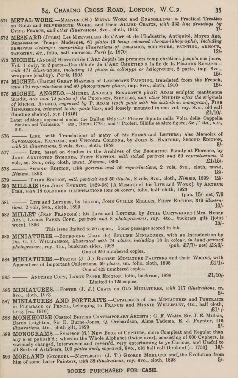 571 METAL WORK.—Maryon (H.) Merat Work and ENAMELLING: a Practical Treatise on GoLD aud SiLversmitH Work, and their ALLIED ORAFTS, with 333 line drawings by Oyrit Pearce, and cther illustrations, 8vo., cloth, 1912 7/- 572 MESNARD (Juues) Les MervetLues de 1/ArT et de l’Industrie, Antiquité, Moyen Age, Renaissance, Temps Modernes, 61 plates (3 being coloured chromo-lithographs), encluding numerous etchings: comprising illustrations of CERAMICS, SCULPTURE, PAINTING, ARMOUR, TAPESTRY, &amp;¢., folio, half morocco, Parss [c. 1870] 12/- 573 MICHEL (Anpr&amp;) Historre de L’ Art depuis les premiers temp chrétiens jusqu’a nos jours, Vol. ! only, in 2 parts—Des débuts de 17 ART CHRETIEN &amp; la fin de la PERIODE ROMANE— with 471 illustrations, including 12 plates in collotype or heliogravure, 2 parts, imp. 8vo., wrappers (shabby), Paris, 1905 15/- 574 MICHEL (Emizr) Great Masters of Lanpscare Parntine, translated from the French, with 170 reproductions and 40 photogravure plates, imp. 8vo., cloth, 1910 15/- 575 MICHEL ANGELO.—Micnet Anertus Bonarores pinxit ADAM sculptor mantuanus incidit, tstle and 72 plates of the PRopurts, SIBYLLES, and other STUDIES after the originals of MICHEL ANGELO, engraved by P. Adam (each piate with his initials in monogram), Fine IMPRESSIONS, trimmed to the plate lines, and loosely mounted in one vol, roy. 8vo., old calf (binding shabby), n.p. [1645] £1/10/- Later editions appeared under the Italian title :—‘ Pitture dipinte nella Volta della Cappella Sistina nel Vaticano.” 4to., Roma 1773 ; and ‘‘ Profeti, Sibille et altre figure, &amp;c.,”’ 4to., N.P., N.D. Lire, with Transiations of many of his Pomms and LetTERS; also Memoirs of SAVONAROLA, RAPHAEL, and Virtorta CoLonna, by JoHN S. Harrorp, SECOND EDITION, with 21 illustrations, 2 vols, 8vo., cloth, 1858 8/- Lirs, based on Studies in the Archives of the Buonarroti Family at Florence, by Joun AppiIncron Symonps, First Epition, with etched portrait and 50 reproductions, 2 vols, sq. 8vo., orig. cloth, wncut, Nimmo, 1893 £1/15/- Seconp EpItion, with portrait and 50 reproductions, 2 vols, 8vo., cloth, uncut, | Nimmo, 1893 18/- 579 — Tuirp Epirion, with portrait and 50 illusts., 2 vols, 8vo., cloth, Nimmo, 1899 12/- 580 MILLAIS (Sir Jonw Everert, 1829-96) [A Memorr of his Lire and Work], by ARTHUR | FisH, with 18 COLOURED ILLUSTRATIONS (one on cover), folio, half cloth, 1923 | (pub. 15/- net) 7/6 (581 Lirs and Lerrers, by his son, Joun Guinte MiLxalis, First Epirtion, 319 sllustra- tions, 2 vols, 8vo., cloth, 1899 10/- 582 MILLET (Jean Francois): his Lire and Lerrers, by JuLia Cartwricnt [Mrs. Henry Ady], Larner Parser Copy, portratt and 8 photogravures, roy. 4to., buckram gilt (joint ~ | worn), 1896 15/- | This issue limited to 50 copies. Some passages scored in ink. 583 MINIATURES.—Bocreorne (Jean de) ENGLISH MINIATURES, with an Introduction by Dr. G. C. WiuLiAMsoN, illustrated with 74 plates, including 18 in colour, in hand- printed photogravure, roy. 4to., buckram sides, 1928 (pub. £7/7/- net) £3/3/- One of 250 numbered copies. 584 MINIATURES.—Fostzr (J. J.) Brivisa Miniature Patnters and their Worxs, with 576   577 578    Appendices of Important Collections, 59 plates, sm. folio, cloth, 1898 £1/1/- | One of 425 numbered copies. 585 Anotuer Copy, LARGE Parer EpiTi0n, folio, buckram, 1898 £1/10/-  Limited to 125 copies. 586 MINIATURES.—Foster (J. J.) Cats on OLp MintatuRES, with 117 sllustrations, cr. 8vo., cloth, 1423 5/- 587 MINIATURES AND PORTRAITS.—Cartatocus of the Mintatures and Portraits in PLUMBAGO or PENCIL, belonging to Francis and Minniz WELLESLEY, 4to., half cloth, t.e.g. [ra. 1916] £1/.|- 588 MONKHOUSE (Cosmo) British Contemporary Artists: G. F. Watts, Sir. J. E. Millais, | Baron Leighton, Sir E. Burne-Jones, Q. Orchardson, Alma Tadema, E. J, Poynter, 115 | illustrations, 4to., cloth gilt, 1899 6/- 589 MONOGRAMS.—Svmeson (S.) New Book ot CypHERS, more Compleat and Regular than any ever publish’d ; wherein the Whole Alphabet (twice over), consisting of 600 Cyphers, is variously changed, interwoven and revers’d, very entertaining to ye Curious, and Useful to all Sorts of Artificers, 100 plates finely engraved, 8vo., old half calf (broken) [c. 1750] 18/- 590 MORLAND (Grorcs).—Nerriesnir (J. T.) Georcze Morianp andthe Evolution from him of some Later Painters, with 38 sllustrations, roy. 8vo., cloth, 1898 5/- 