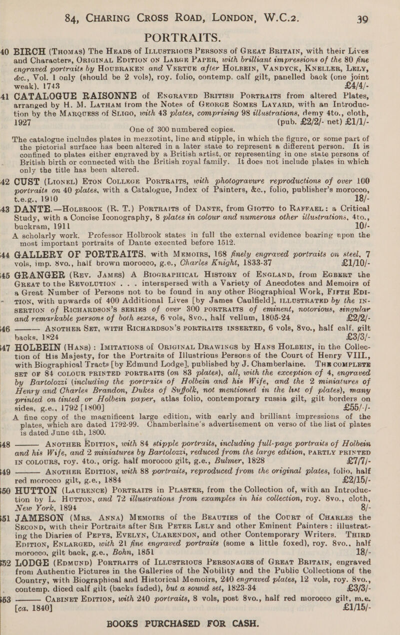 PORTRAITS. 40 BIRCH (THomas) The Hnaps of ILLusrrious Persons of Great BRITAIN, with their Lives and Characters, ORIGINAL EDITION ON LARGER PaPErR, with brilliant impressions of the 80 fine engraved portraits by HOUBRAKEN and VERTUE after HOLBKIN, VANDYCK, KNELLER, LELy, é&amp;c., Vol. 1 only (should be 2 vols), roy. folio, contemp. calf gilt, panelled back (one joint weak), 1743 £4/4/- 41 CATALOGUE RAISONNE of Enecravep British Portraits from altered Plates, arranged by H. M. LaruHam trom the Notes of GrorGE Somes LayaRp, with an Introdue- tion by the Marqusss of SLico, with 43 plates, comprising 98 tlustrations, demy 4to., cloth, 1927 (pub. £2/2/- net) £1/1/- One of 300 numbered copies. The catalogue includes plates in mezzotint, line and stipple, in which the figure, or some part of the pictorial surface has been altered in a later state to represent a different person. It is confined to plates either engraved by a British artist, or representing in one state persons of British birth or connected with the British royal family. It does not inclnde plates in which only the title has been altered. 42 CUST (LioneL) Eton Coniece Portraits, with photogravure reproductions of over 100 portraits on 40 plates, with a Catalogue, Index of Painters, &amp;c., folio, publisher’s morocco, t.e.g., 1910 18/- 43 DANTE.—Hoteroox (R. T.) Portraits of Dants, from Giotto to RAFFAEL: a Critical Study, with a Concise Iconography, 8 plates in colour and numerous other ilustrations, 4to., buckram, 1911 10/- A scholarly work. Professor Holbrook states in full the external evidence bearing upon the most important portraits of Dante executed before 1512. 44 GALLERY OF PORTRAITS. with Memorrs, 168 finely engraved portraits on steel, 7 vols, imp. 8vo., half brown morocco, g.e., Charles Knight, 1833-37 £1/10/- 45 GRANGER (Rev. James) A BioGRAPHICAL History of ENGLAND, from EGBERT the Great to the REVOLUTION . . . interspersed with a Variety of Anecdotes and Memoirs of a Great Number of Persons not to be found in any other Biographical Work, Frrra Epr- - ™I0N, with upwards of 400 Additional Lives [by James Caulfield], ILLUSTRATED by the IN- SERTION of RICHARDSON’S SERIES of over 300 PORTRAITS of emznent, notorious, singular  and remarkable persons of both sexes, 6 vols, 8vo., half vellum, 1805-24 £2/2/- 46 — ANOTHER SET, WITH RICHARDSON’S PORTRAITS INSERTED, 6 vols, 8vo., half calf, gilt backs, 1824 £3/3/- 47 HOLBEIN (Hays): Imirations of OniginaL Drawines by Hans HOLezin, in the Collec- tion of His Majesty, for the Portraits of Illustrious Persons of the Court of Henry VIIL., - with Biographical Tracts [vy Edmund Lodge], publisbed by J. Chamberlaine. THE COMPLETE ‘SET OF 84 COLOUR PRINTED PORTRAITS (on 83 plates), all, with the excepteon of 4, engraved by Bartolozzi (including the portraits of Holbein and his Wife, and the 2 miniatures of Henry and Charles Brandon, Dukes of Suffolk, not mentioned tn the leat of plates), many printed on tinted or Holbein paper, atlas folio, contemporary russia gilt, gilt borders on sides, g.e., 1792 [1800] £55/-/- A fine copy of the magnificent large edition, with early and brilliant impressions of the plates, which are dated 1792-99. Chamberlaine’s advertisement on verso of the list of plates is dated June 4th, 1800. ANOTHER EpiTI0n, with 84 stipple portraits, including full-page portraits of Holbesn and his Wife, and 2 miniatures by Bartolozzt, reduced from the large edition, PARTLY PRINTED IN COLOURS, roy. 4to., orig. half morocco gilt, g.e., Bulmer, 1828 £7/7/- ANOTHER EDITION, with 88 portrasts, reproduced from the oreginal plates, folio, half | red morocco gilt, g.e., 1884 £2/15/- 560 HUTTON (Laurence) Portraits in Paster, from the Collection of, with an Introdue- tion by L. Huron, and 72 sllustrations from examples in his collection, roy. 8vo., cloth, New York, 1894 8/- 51 JAMESON (Mrs. Anna) Memorrs of the Beauties of the Court of Cartes the ! Sreconp, with their Portraits after Siz Peter Lety and other Eminent Painters: illustrat- ing the Diaries of Pepys, EvELYN, CLARENDON, and other Contemporary Writers. THIRD Epition, ENLARGED, with 21 fine engraved portraits (some a little foxed), roy. 8vo., half morocco, gilt back, g.e., Bohn, 1851 18/- +52 LODGE (Epmounp) Portraits of ILLustrious PeRsonaGEs of GREAT BRITAIN, engraved from Authentic Pictures in the Galleries of the Nobility and the Public Collections of the Country, with Biographical and Historical Memoirs, 240 engraved plates, 12 vols, roy. 8vo.,  48 49     _ contemp. diced calf gilt (backs faded), but a sound set, 1823-34 £3/3/- 153 Casinet EpIrion, wtth 240 portraits, 8 vols, post 8vo., half red morocco gilt, m.e. [ca. 1840] £1/15/-