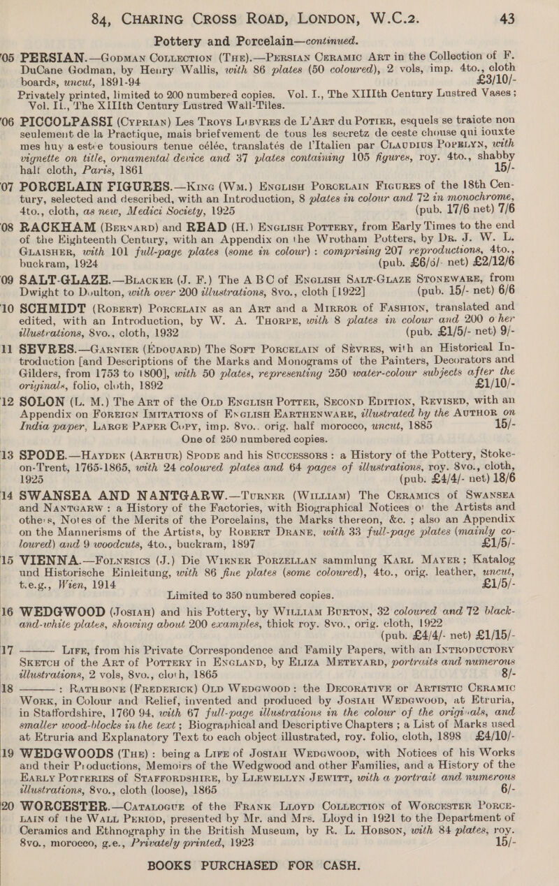 Pottery and Porcelain—continued. 05 PERSIAN.—Gopman Contection (THr).—Prrsran Ceramic ArT in the Collection of F. DuCane Godman, by Henry Wallis, with 86 plates (50 coloured), 2 vols, imp. 4to., cloth boards, uncut, 1891-94 £3/10/- Privately printed, limited to 200 numbered copies. Vol. I., The XIIIth Century Lustred Vases ; Vol. IL., The XIIIth Century Lustred Wall-Tiles. 06 PICCOLPASSI (Cyprian) Les Troys Lisvres de L’Art du Pottsr, esquels se traicte non seulement de la Practique, mais briefvement de tous les secretz de ceste chouse qui iouxte mes huy aestée tousiours tenue célée, translatés de Italien par CLAUDIUS PoPELYN, with vignette on title, ornamental device and 37 plates containing 105 figures, roy. 4to., shabby half cloth, Paris, 1861 15/- 07 PORCELAIN FIGURES.—K:ine (Wm.) Encuish Porcetarn Fieures of the 18th Cen- tury, selected and described, with an Introduction, 8 plates in colour and 72 in monochrome, 4to., cloth, as new, Medici Society, 1925 (pub. 17/6 net) 7/6 08 RACKHAM (Bervarp) and READ (H.) Eyenise Porrery, from Early Times to the end of the Kighteenth Century, with an Appendix on the Wrotham Potters, by Dr. J. W.. Ls GLAISHER, with 101 full-page plates (some in colour) : comprising 207 reproductions, 4to., buckram, 1924 (pub. £6/6/- net) £2/12/6 09 SALT-GLAZE.—Buacxer (J. F.) The ABC of Enezisu Saut-Guaze STONEWARE, from Dwight to Doulton, with over 200 illustrations, 8vo., cloth [1922] (pub. 15/- net) 6/6 10 SCHMIDT (Rosert) PorceLAIN as an ART and a Mirror of Fasuton, translated and edited, with an Introduction, by W. A. THoRpPE, with 8 plates in colour and 200 o her ellustrations, 8vo., cloth, 1932 (pub. £1/5/- net) 9/- 11 SEVRES.—Garnrer (Epovarp) The Sort Porcenain of Stvres, with an Historical In- troduction [and Descriptions of the Marks and Monograms of the Painters, Decorators and Gilders, from 1753 to |800], with 50 plates, representing 250 water-colour subjects after the originals, folio, cloth, 1892 £1/10/- 12 SOLON (L. M.) The Art of the OLp Encuisu Potrer, Second Eprtion, REVISED, with an Appendix on Foreren Iurrations of Exciish EARTHENWARH, @lustrated by the AUTHOR on India paper, LARGE PAPER Copy, imp. 8vo.. orig. half morocco, unewt, 1885 15/- One of 250 numbered copies. 13 SPODE.—Haypen (Artuur) SpopE and his Successors : a History of the Pottery, Stoke- ~ on-Trent, 1765-1865, with 24 coloured plates and 64 pages of illustrations, roy. 8vo., cloth, 1925 (pub. £4/4/- net) 18/6 14 SWANSEA AND NANTGARW.—Torner (Witttam) The Ceramics of SWANSEA and Nantearw : a History of the Factories, with Biographical Notices o' the Artists and othe:s, Notes of the Merits of the Porcelains, the Marks thereon, &amp;c. ; also an Appendix on the Mannerisms of the Artists, by RoperT DRAN#E, with 33 full-page plates (mainly co- loured) and 9 woodcuts, 4to., buckram, 1897 £1/5/- 15 VIENNA.—Fotyesics (J.) Die Wirner PorzELLAN sammlung Kart Mayer; Katalog und Historische Kinieitung, with 86 fine plates (some colowred), 4to., orig. leather, uncut, t.e.g., Wren, 1914 £1/5/- | Limited to 350 numbered copies. 16 WEDGWOOD (Jostan) and his Pottery, by WitL1am Burton, 32 coloured and 72 black- — and-white plates, showing about 200 examples, thick roy. 8vo., orig. cloth, 1922 (pub. £4/4/- net) £1/15/- Lirg, from his Private Correspondence and Family Papers, with an IyrropvucToRy Sketcu of the Art of PotreRy in ENGLAND, by ELiIzaA METEYARD, portraits and numerous allustrateons, 2 vols, 8vo., cloth, 1865 8/- : RATHBONE (FREDERICK) OLD WeEpG@woop: the DECORATIVE or ARTISTIC CERAMIC Work, in Colour and Relief, invented and produced by Jostan WeEp@woop, at Etruria, in Staffordshire, 1760 94, with 67 full-page tlustrations in the colour of the origials, and smaller wood-blocks in the text ; Biographical and Descriptive Chapters ; a List of Marks used at Etruria and Explanatory Text to each object illustrated, roy. folio, cloth, 1898 £4/10/- 19 WEDGWOODS (Tue) : being a Lire of Jostan WeEDGwoop, with Notices of his Works and their Productions, Memoirs of the Wedgwood and other Families, and a History of the EARLY PotrerRigs of STAFFORDSHIRE, by LLEWELLYN JEWITT, with a portrait and numerous illustrations, 8vo., cloth (loose), 1865 6/- 20 WORCESTER.—Caranocve of the Frank Lioyp Cotzection of Worcester PoRcE- LAIN of the WALL Prrtop, presented by Mr. and Mrs. Lloyd in 1921 to the Department of Ceramics and Ethnography in the British Museum, by R. L. Hopson, weth 84 plates, roy. 8vo., morocco, g.e., Privately printed, 1923 15/- BOOKS PURCHASED FOR CASH.   