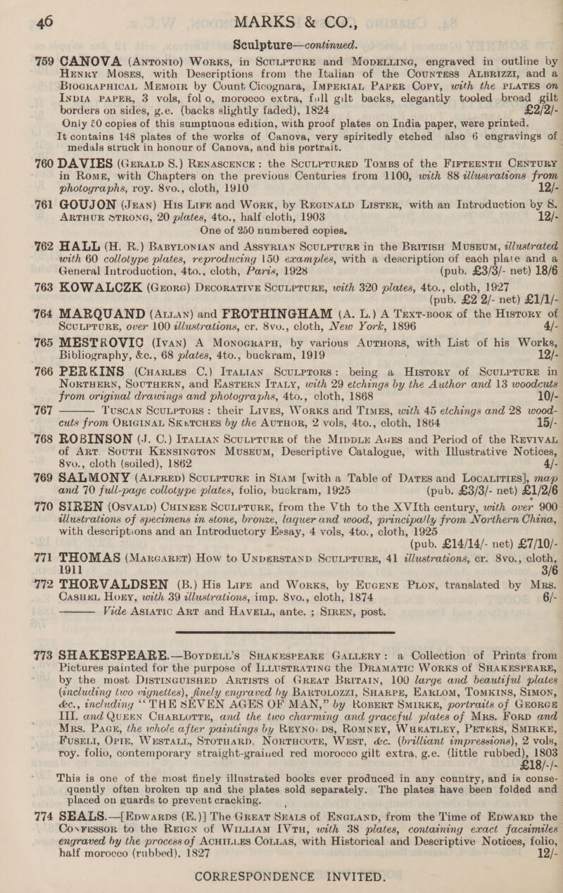Sculpture—continued. 759 CANOVA (Antonio) Works, in ScuLprurE and MopELLING, engraved in outline by Henry Moses, with Descriptions from the Italian of the Countass ALBRIzzI, and a BrogkaPHicaAL Memorr by Count Cicognara, ImprrtaL Paper Copy, with the PLATES on INDIA PAPER, 3 vols, fol o, morocco extra, full gilt backs, elegantly tooled broad gilt borders on sides, g.e. (backs slightly faded), 1824 £2/2/- Only £0 copies of this sumptuous edition, with proof plates on India paper, were printed. It contains 148 plates of the works of Canova, very spiritedly etched also 6 engravings of medals struck in honour of Canova, and his portrait. ‘ 760 DAVIES (Geratp S.) RENASCENCE: the ScuLpruRED Tomes of the FirreentH CENTURY in Roms, with Chapters on the previous Centuries from 1100, with 88 alusvrations from photoyraphs, roy. 8vo., cloth, 1910 12/- 761 GOUJON (Jean) His Lire and Work, by RretnaLp Lister, with an Introduction by 8. ARTHUR STRONG, 20 plates, 4to., half cloth, 1903 12/- One of 250 numbered copies. 762 HALL (H. RB.) Basytonian and AssyRiAN SCULPTURE in the British Museum, dlustrated with 60 collotype plates, reproducing 150 examples, with a Sate teak of each plate and a General Introduction, 4to., cloth, Paris, 1928 (pub. £3/3/- net) 18/6 763 KOWALCZK (Geore) Decorative ScuLpruRE, with 320 plates, 4to., cloth, 1927 (pub. £2 2/- net) £1/1/- 764 MARQUAND (Atiayn) and FROTHINGHAM (A. L.) A Trext-Boox of the History of | ScuLPTuRE, over 100 dd/ustrations, cr. 8vu., cloth, New York, 1896 4/- 765 MESTROVIC (Ivan) A Monocrarn, by various AUTHORS, with List of his Works, Bibliography, &amp;c., 68 plates, 4to. . buckram, 1919 12/- 766 PERKINS (Cuarues C.) Pee ScuLptors: being a History of ScuLprureE in NorRTHERN, SOUTHERN, and EASTERN ITALY, with 29 etchings by the Author and 13 woodcuts  from original drawings and photographs, 4to., cloth, 1868 10/- 167 Tuscan ScutpTors: their Lives, Works and TimEs, with 45 etchings and 28 wood- cuts from ORIGINAL SKuTCHES by the AUTHOR, 2 vols, 4to., cloth, 1864 15/- 768 ROBINSON (J. C.) Irattan Scuteture of the Mippue Auzs and Period of the REVIVAL of ART. SourH KENsiIneton Museum, Descriptive Catalogue, with Illustrative Notices, 8vo., cloth (soiled), 1862 4/- 769 SALMONY (Aurrep) Scutprure in Siam [with a Table of Dares and LocaLitTies|, map and 70 full-page collotype plates, folio, buckram, 1925 (pub. £3/3/- net) £1/2/6 770 SIREN (Osvap) CurnesE Scutprure, from the Vth to the XVIth century, with over 900 ellustrateons of specimens zn stone, bronze, laquer and wood, principally from Northern China, with descriptions and an Introductory Essay, 4 vols, 4to., cloth, 1925 (pub. £14/14/- net) £7/10/- 771 THOMAS (Marcaret) How to Unpverstanp Scuuprurs, 41 dllustrations, cr. 8vo., cloth, 1911 3/6 772 THORVALDSEN (B.) His Lirs and Works, by Evcenr Pion, translated by Mars. CasuK“L Horny, with 39 allustrations, imp. 8vo., cloth, 1874 6/-  Vide Asiatic ART and HAVELL, ante. ; SIREN, post.  773 SHAKESPEARE.—Boypext’s SHAKESPEARE’ GALLERY: a Collection of Prints from Pictures painted for the purpose of ILLUSTRATING the DRAMATIC Works of SHAKESPEARE, by the most DistrnauisHED Artists of Great Britain, 100 large and beautiful plates (encluding two mynettes), finely engraved by BARTOLOZZI, SHARPE, EAKLOM, TOMKINS, SIMON, é&amp;c., encludiny “THE SEVEN AGES OF MAN,” by Rospert SMIRK, portracts of GEORGE IIL. and QuEEN Caariortn, and the two charming and graceful plates of Mrs. Forp and Mrs. Paan, the whole after paintings by REYNO: DS, ROMNEY, WHEATLEY, PETERS, SMIRKE, FuskEvi, OprE, Wustatn, Stotuarp, Nortacotr, WEst, é&amp;c. (brilliant impressions), 2 vols, roy. folio, contemporary straight-graiued red morocco gilt extra, g.e. (little ee BIER E This is one of the most finely illustrated books ever produced in any country, and is conse- quently often broken up and the plates sold separately. The plates have been folded and placed on guards to prevent cracking. 774 SBALS.—[Epwarps (E.)] The Great Seats of Enenann, from the Time of Epwarp the_ Coxressor to the Reran of WituiAM [VtH, with 38 plates, containing exact facsimiles engraved hy the process of ACHILLES CoLLAs, with Historical and Descriptive Notices, folio, half morocco (rubbed), 1827 12/-