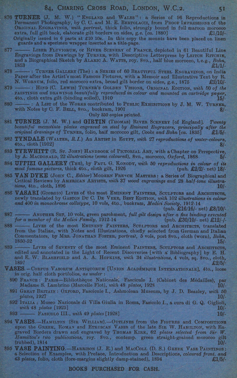        Cross Roan, Lonon, W. C. 2. Sue ose : , Se ae of | 96 fecrdeatiens in re LACCT, om Proor as of rhe oS    . In this ¢ py. he mown nts have pee placed on Tinen ted as a tit “page. : . from Drawings by Turner, with aie ea by L co Late Se Ske by as A, re Ae, aL Ee A morass, t, e. 8. a i ee                       Ar | most cee Does, wit a Menoir and Tilustrative Text by Ro folio, ed morocco extra, broad gilt border on ‘sides, g.e., 1875 —£2/10/- (Ce Lewis) Turnur’s GOLDEN ‘Visions, ORIGINAL Eprrion, oan BO of the and DRAWINGS beautifully reproduced ¢ } Ct our and mounted on cartridge paper, oo . ; gilt (binding soiled), ADO ee Ab]. ‘ 3 contributed te Punic Exutermoys by 3 a. M. w. ‘Torvsn, Has Be 8v0., _ buekram, 1901 Se S Blak oS a “On y 350 copies ‘printed, ee oS $81 ER (J. M. Ww.) and GIRTIN (THOMAS) Riven, Soak - [of ‘Englond) Tie ae beautiful mezzotinto plates engraved on steel by Eminent Engravers, principally after the _ original drawings of ‘TURNER, folio, half ‘morocco gilt, Cooke and Bohn [ca. 1835] &amp;1/5/- oie 882 TYNDALE oe &amp;. L y An Anrist i in | Hever, « with 27 reproductions. of water- colours, —— — Ato. » cloth [1912] S 8/- . WHITT (R. oe J cae) Fence of Pion a with ‘a Clinpter 68 Perspective, Q » Ma , 22 allustrateons (some coloured), 8vo., morocco, Oxford, +1868.” Cae = 884 UEFIZI GALLERY (Tux), by Paci G. Konopy, « with 50 fercualine in colour. of ite most famous. pretures, thick 4to., , cloth gilt, 1926. (pub. ‘£2/2/- net) 18/- NO ed | FREVCH eee a Reries of Biographical and ee af ‘wood engraminge and 28 alk On illustra- Sus,               886 VASARI (oneist Liv of. ‘the moe acne Bowes. Sones and Anca pee newly translated. by Gaston Du OC. De Vers, Best Epition, with 102 illustrations ¢ im ee Ss = 00 a1 onochrome eototyee, 1 10 ol, Ato., ‘buckram, Medici Society, 1912-14 oe : (pub. £16/16/- net) ‘£8/10/- — : : Repeaee aa 10 Ao green parchment, ful gilt dexign after a fine binding executed a member os the Medici Famy,_ 1912-14 Z eb: £30/10/- net) £12/-/-                 Ae Tato the Netew and ete tie ” hay selector doom: Gerusn id Tate ommentators, by Mrs. JoNATHAN FOGED Pre Gat, 2 vole; Post 8vo., _ cloth (worn), Bohn, 50-52 — Peele ae   = Tavs: of Saas of the GnOne. ivineot Dene. Sourprors ae Anor TECTS, ed and annotated in the Light of Recent Discoveries [with a Bibliography] by es ie ANS _BuasurienD a AL A _ Hanes ee = ea . aks sq. f e ‘1897 :  es  §90° Papi “Bibliotheque ee Aa cinale! oo (Cabinet aes -Médsile), ee 7 ae “Ma me 8. Lambr ‘ino reds ee. wath 48 ee 1923 _ 10/- ee OL Lia: : ieee Noazion ls di Ville iia in » Rome, Fasicolo i a eure ai @ @ Gigliti, fe : h 4s plate 925} oe S ee : : ei OO  ss from the Provan and     E.) and Miclou: . ae ) basen. ee Riise : SS 2 , Introduction and pee. coloured eee: Ds . fettly dom ane, eee eae pad eS