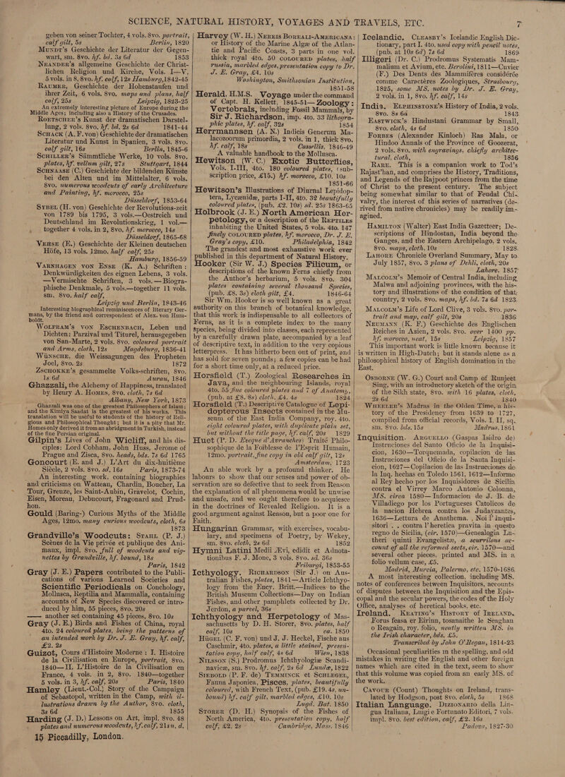 geben yon seiner Tochter, 4 vols. 8vo. portrait, calf gilt, 5s Berlin, 1820 Munvpr’s Geschichte der Literatur der Gegen- wart, sm. 8vo. hf. bid. 3s 6d 1853 Neranpver’s allgemeine Geschichte der Christ- lichen Religion und Kirche, Vols. I—V, 5 vols. in 8, 8vo. hf. calf, 12s Hamburg,1842-45 RaumeEr, Geschichte der Hohenstaufen und ihrer Zeit, 6 vols, 8vo. maps and plans, half calf, 25s Leipzig, 1823-25 An extremely interesting picture of Europe during the Middle Ages; including also a History of the Crusades. Roerrscuer’s Kunst der dramatischen Darstel- lung, 2 vols. 8vo. Af. bd. 2s 6d 1841-44 ScHack (A. F. von) Geschichte der dramatischen Literatur und Kunst in Spanien, 3 vols. 8vo. calf gilt, 16s Berlin, 1845-6 ScHILLER’s Siimmtliche Werke, 10 vols. 8vo. plates, hf. vellum gilt, 278 Stuttgart, 1844 ScunaasE (C.) Geschichte der bildenden Kiinste bei den Alten und im Mittelalter, 6 vols. 8vo. numerous woodcuts of early Architecture and Painting, hf. moroceo, 25s Diisseldorf, 1853-64 Sysev (H. von) Geschichte der Revolutions-zeit von 1789 bis 1795, 3 vols.—Oestreich und Deutschland im Revolutionskrieg, 1 vol.— together 4 vols. in 2, 8vo. hf. morocco, 14s ‘ Veuse (E.) Geschichte der Kleinen deutschen Hoéfe, 13 vols. 12mo. half calf, 25s Hamburg, 1856-59 VARNHAGEN VON Ense (K. A.) Schriften : Denkwiirdigkeiten des eignen Lebens, 3 vols. —Vermischte Schriften, 3 vols. — Biogra- phische Denkmale, 5 vols.—together 11 vols. sm. 8v0. half calf, Leipzig und Berlin, 1848-46 Interesting biographical reminiscences of literary Ger- Lane by the friend and corresponden’ of Alex. yon Hum- Wotrram’s von Escuenspacu, Leben und _ Dichten: Parzival und Titurel, herausgegeben and Arms, cloth, 12s Magdeburg, 1836-41 Winscue, die Weissagungen des Propheten Joel, 8vo. 2s 1872 ZscHOKKE’s gesammelte Volks-schriften, 8vo. ls 6d Awrau, 1846 Ghazzali, the Alchemy of Happiness, translated by Henry A. Hones, 8vo. cloth, 7s 6d ; ; Albany, New York, 1873 ; Ghazzali was one of the greatest Philosophers of Islam; and the Kimiya Saadat is the greatest of his works. This translation will be useful to students of the history of Reli- gious and Philosophical Thought; but it is a pity that Mr. Homes only derived it from an abridgment in Turkish, instead of the fine Persian original. ; Gilpin’s Lives of John Wicliff, and his dis- ciples: Lord Cobham, John Huss, Jerome of Prague and Zisca, 8vo. heads, bds. 7s 6d 1765 Goncourt (E. and J.) L’Art du dix-huitiéme Siécle, 2 vols. 8vo. sd. 16s Paris, 1873-74 _ An interesting work, containing biographies and criticisms on Watteau, Chardin, Boucher, La Tour, Greuze, les Saint-Aubin, Gravelot, Cochin, Eisen, Moreau, Debucourt, Fragonard and Prud- hon. Gould (Baring-) Curious Myths of the Middle Ages, 12mo. many curious woodcuts, cloth, 6s 1873 Grandville’s Woodcuts: Srauz (P. J.) Scénes de la Vie privée et publique des Ani- maux, impl. 8vo. full of woodcuts and vig- nettes by Grandville, hf. bound, 18s Paris, 1842 Gray (J. E.) Papers contributed to the Publi- cations of various Learned Societies and Scientific Periodicals on Conchology, Mollusca, Reptilia and Mammalia, containing accounts of New Species discovered or intro- duced by him, 55 pieces, 8vo. 20s —— another set containing 45 pieces, 8vo. 10s Gray (J. E.) Birds and Fishes of China, royal 4to. 24 coloured plates, being the patterns of an intended work by Dr. J. E. Gray, hf. calf, £2. 28 Guizot, Cours d’Histoire Moderne : I. Histoire de la Civilisation en Europe, portrait, 8yo. 1840—II. L’Histoire de la Civilisation en France, 4 vols. in 2, 8vo. 1840—together 5 vols. in 3, Af. calf, 20s Paris, 1840 Hamley (Lieut.-Col.} Story of the Campaign of Sebastopol, written in the Camp, with ii- lustrations drawn by the Author, 8vo. cloth, 38 6d 1855 Harding (J. D.) Lessons on Art, impl. 8vo. 48 plates and numerous woodcuts, hf. calf, 218m. d. 15 Piccadilly, London.    Harvey (W. H.) Neruis Boreart-AMERICANA: or History of the Marine Alge of the Atlan- tic and Pacific Coasts, 3 parts in one vol. thick royal 4to. 50 conovurED plates, haif russia, marbled edges, presentation copy to Dr. J. H. Grau, £4. 10s Washington, Smithsonian Institution, 1851-58 Herald, H.M.S. Voyage under the command of Capt. H. Kellett, 1845-51— Zoology : Vertebrals, including Fossil Mammals, by Sir J. Richardson, imp. 4to. 33 lithoyra- _ phic plates, hf. calf, 328 1854 Herrmannsen (A. N.) Indicis Generum Ma- lacozoorum primordia, 2 vols. in 1, thick 8vo. hf. calf, 18s Cassellis, 1846-49 A valuable handbook to the Mollusca. Hewitson (W.C.) Exotic Butterflies, Vols. I-III, 4to. 180 coloured plates, (sub- scription price, £15.) Af. morocco, £10. 10s . 1851-66 Hewitson’s Ilustrations of Diurnal Lepidop- tera, Lycxnide, parts I-II, 4to. 32 beautifully coloured plates, (pub. £2. 108) sd. 258 1863-65 Holbrook (J. E.) North American Her- petology, or a description of the Reprizes inhabiting the United States, 5 vols. 4to. 147 Jinely COLOURED plates, hf. morocco, Dr. J. E. Gray’s copy, £10. Philadelphia, 1842 The grandest and most exhaustive work ever published in this department of Natural History. Hooker (Sir W. J.) Species Filicum, or descriptions of the known Ferns chiefly from the Author’s herbarium, 5 vols. 8yvo. 304 plates containing several thousand Species, (pub. £8. 3s) cloth gilt, £4. 1846-64 Sir Wm. Hooker is so well known as a great authority on this branch of botanical knowledge, that this work is indispensable to all collectors of Ferns, as it is a complete index to the many species, being divided into classes, each represented by a carefully drawn plate, accompanied by a leaf of descriptive text, in addition to the very copious letterpress. It has hitherto been out of print, and has sold for seven pounds; a few copies can be had for a short time only, at a reduced price. Horsfield (T.) Zoological Researches in Java, and the neighbouring Islands, royal 4to. 55 fine coloured plates and 7 of Anatomy, (pub. at £8. 8s) cloth, £4. 48 1824 Horsfield (T.) Descriptive Catalogue of Lepi- ' dopterous Insects contained in the Mu- seum, of the East India Company, roy. 4to. eight coloured plates, with duplicate plain set, but without the title page, hf. calf, 20s 1829 Huet (P. D. Lveque d’Avranches) Traité Philo- sophique de la Foiblesse de ?Esprit Humain, 12mo. portrait, fine copy in old calf gilt, 12s Amsterdam, 1723 An able work by a profound thinker. He labours to show that our senses and power of ob- servation are so defective that to seek from Reason the explanation of all phenomena would be unwise and unsafe, and we ought therefore to acquiesce in the doctrines of Revealed Religion. lt is a good argument against Reason, but a poor one for Faith. Hungarian Grammar, with exercises, vocabu- lary, and specimens of Poetry, by Wekey, sm. 8vo. cloth, 2s 6d 1852 Hymni Latini Medii Myvi, edidit et Adnota- tionibus F. J. Mone, 3 vols. 8vo. sd. 36s ; Friburgi, 1853-55 Iecthyology. Ricnarpson (Sir J.) on Aus- tralian Fishes, plates, 1841—Article Ichthyo- logy from the Ency. Britt.—Indices: to the British Museum Collections—Day on Indian Fishes, and other pamphlets collected by Dr. Jerdon, 4a parcel, 36s Ichthyology and Herpetology of Mas- sachusetts by D. H. Storer, 8vo. plates, haif calf, 10s ca. 1850 Hiiert (C. F. von) und J. J. Heckel, Fische aus Caschmir, 4to. plates, a little stained, presen- tation copy, half caif, 4s 6d Wien, 1838 Nizsson (S.) Prodromus Ichthyologiz Scandi- navice, sm. 8vo. hf. calf, 28 6d Lunde, 1822 Sreporp (P. F. de) Temmincx et Scuiecer, Fauna Japonica, Pisces, plates, beautifully coloured, with French Text, (pub. £19. 4s, wn- bound) hf. calf gilt, marbled edges, £10. 10s Lugd. Bat. 1850 Storer (D. H.) Synopsis of the Fishes of North America, 4to. presentation copy, half calf, £2, 2s Cambridge, Mass. 1846  _~ 4 Icelandic. Czizaspy’s Icelandic English Dic- tionary, part I. 4to. wsed copy with pencil notes, (pub. at 10s 62) 7s 6d 1869 Tlligeri (Dr. C.) Prodromus Systematis Mam- malium et Avium, etc. Berolini, 1811—Cuvier (F.) Des Dents des Mammiféres considérée comme Caractéres Zoologiques, Strasboury, 1825, some MS, notes by Dr. J. BE. Gray, 2 vols. in 1, 8vo. hf. calf, 14s India. Exrerurmsrone’s History of India, 2 vols. 8vo0. 88 6a ; 1843 Eastwick’s Hindustani Grammar by Small, 8vo. cloth, 4s 6d 1850, Forpes (Alexander Kinloch) Ras Mala, or Hindoo Annals of the Province of Goozerat, 2 vols. 8v0. with engravings, chiefly architec- tural, cloth, 1856 Rare. This is a companion work to Tod’s Rajast’han, and comprises the History, Traditions, and Legends of the Rajpoot princes from the time of Christ to the present century. The subject being somewhat similar to that of Feudal Chi-. valry, the interest of this series of narratives (de-. rived from native chronicles) may be readily im- agined. Hamitton (Walter) East India Gazetteer; De-. scriptions of Hindostan, India beyond the. Ganges, and the Hastern Archipelago, 2 vols. 8vo. maps, cloth, 10s 1828, Lanore Chronicle Overland Summary, May to. July 1857, 8vo. 3 plans of Dehli, cloth, 20s Lahore, 1857: Matcorm’s Memoir of Central India, including. Malwa and adjoining provinces, with the his-. tory and illustrations of the condition of that; country, 2 vols. 8vo. maps, hf. bd. 7s 6a 1828. Mau.cotim’s Life of Lord Clive, 3 vols. 8vo. por= trait and map, calf gilt, 20s 1836: Neumann (K. F.) Geschichte des Englischen Reiches in Asien, 2 vols. 8vo. over 1400 pp. hf. morocco, neat, 15s Leipzig, 1857 This important work is little known because it is written in High-Dutch; but it stands alone as a philosophical history of English domination in the East. Oszornz (W. G.) Court and Camp of Runjeet Sing, with an introductory sketch of the origin of the Sikh state, Svo. with 16 plates, cloth, 28 6d . 1840 Wuerrter’s Madras in the Olden Time, a his- tory of the Presidency from 1639 to 1727, compiled from official records, Vols. I. II, sq. sm. 8yo. dds. 15s Madras,1861 Inquisition. ArcguELLo (Gaspas Isidro de) Instruciones del Santo Oficio de Ja Inquisi- cion, 1630—Torquemada, copilacion de las Instruciones del Oficio de la Santa Inquisi- cion, 1627—Copilacion de las Instrueciones de. la Inq. hechas en Toledo 1561, 1612—Informe. al Rey hecho por los Inquisidores de Sicilia contra el Virrey Marco Antonio Colonna, MS. circa 1580— Informacion de J. B. de Villadiego por los Portugueses Catolicos de la nacion Hebrea contra los Judayzantes, 1636—Lettura de Anathema. , Noi I’ Inqui- sitori . . contra l’heretica pravita im questo regno de Sicilia, (cir. 1570)—Genealogia Lu- theri quinti Evangelist, a scurrilous ac- count of all the reformed sects, cir, 1570—and several other pieces, printed and MS. in a folio vellum case, £5. Madrid, Murcia, Palermo, etc. 1570-1686, A most interesting collection, including MS. notes of conferences between Inquisitors, accounts of disputes between the Inquisition and the Epis- copal and the secular powers, the codes of the Holy Office, analyses of heretical books, etc. Ireland. Kzeatine’s History of Ireranp. - Forus feasa er Eirinn, tosanaithe le Seaghan o Reagain, roy. folio, neatly written MS. in the Irish character, bds. £5. ; Transcribed by John O’ Regan, 1814-23 Occasional peculiarities 1n the spelling, and odd mistakes in writing the English and other foreign names which are cited in the text, seem to show that this volume was copied from an early MS. of the work. Cavour (Count) Thoughts on Ireland, trans- lated by Hodgson, post 8vo. cloth, 5s 1868 Italian Language. Dizronarro della Lin- gua Italiana, Luigi e Fortunato Hditori, 7 vols. impl. 8vo. best edition, calf, £2. 16s Padova, 1827-30