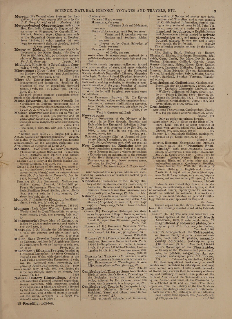 ° Merrem (B.) Versuch eines Systems der Am- phibien, 8vo. plates, copious MS. notes by Dr. J. E. Gray, hf. ealf, 68 6d ~~ Marburg, 1820 Meteorological Observations made at the Hon. East India Company’s Magnetical Ob- servatory at Singapore, by Captain Elliott, 1841-45, Madras, 1850 ; Observations made at the Magnetical Observatory at Bombay, from 1846-64, 20 vols.—together 21 vols. large 4to. twenty in cloth, 36s Bombay, 1849-67 A very great bargain. “Meyer and Mobius, Hinterkiemer oder Opis- thobranchia der Kieler Bucht, (the Bay of Kiel in Holstein), folio, 26 delicately coloured plates of Mollusca, bds. presentation copy to Dr. J. H. Gray, 218 Leipzig, 1866 Michelet, Histoire de la Révolution fran- caise, 6 vols. 8vo. sd. 30s Paris, 1869 Microscope: Hoge (Jabez) The Microscope, its History, Construction, and Applications, 8vo. 500 woodcuts, cloth, 4s 6d 1855 Miers (J.) Contributions to Botany. iconographic and descriptive, detailing the character of new or imperfectly described plants, 3 vols. 4to. 154 plates, (pub. £6. 6s), cloth, £4.48 1851-71 The third volume contains a complete mono- graph of the Menispermacez. Milne-Edwards (H.) Histoire Naturelle des Coralliaires ou’ Polypes proprement dits, 3 vols. Svo. numerous plates, extensive MS. notes ty Dr. J. E. Gray, hf. of. 86s Paris, 1857-60 Moliere Giuvres avec Notice sur sa Vie (par M. de Serre), 6 vols. 4to. portrait and 32 plates after designs by Boucher, two volumes damaged tn the margins by nails, half morocco, £7. 10s Paris, 1734 —— the same, 6 vols. 4to. calf gilt, a jine copy, £13. 1734 “ Edition assez belle .... dirigée par Marc-. Ant. Joly, auteur de plusieurs comedies.” — Brunet. The plates by the celebrated Boucher gave faithful representations of the Costume, Furniture, and Architecture of the period of Louis XV. Mollusea. Von Bucu (1.) ueber Terebrateln (Terebratula) plates, Berlin, 1834—Von Buch, ueber Delthyris oder Spirifer und Orthis, plates, i. 1837, 2 vols. in 1, 4to. hf. calf, 10s |i Crark (W.) History of the British Marine Tes- taceous Mollusea, 8yo. cloth, 10s 1855 Gray (J. Ei) System of Mollusea, Svo. pages 63 to 124, interleaved, numerous MS. notes and corrections by himself, with an autograph note from Mr. J. Alder, dated Nencastle, Jan. 30, 1851, inserted, half calf, 7s 6d (1842) Puitrerr (R. A.) Enumeratio Molluscorum Sicilie, plates, Berolini, 1836—Phillippi, Fauna Molluscorum Viventium Tellure Fer- liaria Fossilium Reeni Siciliz, plates, Halis Sax. 1844—2 vols. in 1, 4to. notes by Dr. Gray, half calf, £2. 2s Mone (F. J.) Lateinische Hymnen des Mittel- alters, 3 vols. 8vo. 17. calf, £2. 16s Freiburg im Breisgau, 1853-55 Montagu (Lady Mary Wortley) Letters and Works edited by Lord Wharncliffe, an uncas- trated edition, 2 vols. 8v0. portrait, half calf, 5s Paris, 1837 Montgomerie’s Route Map of Kashmir, 32 inches by 25, mounted on canvas, and folded in Svo. cloth cease, 2s Calcutta, 1864 Montucla (J. F.) Histoire des Mathématiques, 4 vols. 4to. portrait and plates, half calf, £5. 5s Paris, 1719-1802 Miller (Max) Nouvelles Legons sur la Science da Langage, traduites de l’Anglais par Harris et Perrot, avec la vie de l’auteur, 2 vols. 8yo. sd. 48 6d Paris, 1867-68 Murchison’s Silurian System, founded on Geological Researches, in various Counties of England and Wales, with descriptions of the Coal Fields and overlying Formations, 2 vols. roy. 4to. geological maps, engravings, and - plates of Fossils, half morocco, £4.10s 1839 —— another copy, 2 vols. roy. 4to. having the large map strongly mounted on canvas, haif russia, £4. 15s ; 1839 Natural History Illustrations. A valu- able collection of several thousand engravings, (many coloured), with numerous original drawings (some of which are coloured), formed by the late Dr. Jerdon, illustrating the various races of man, and species of animals through- out the world, arranged in 16 large 8vo.  Sulander cases, a8 follows : 15 Piccadilly, London. Contents :— Races of MAn, one case MamMatta, five cases ae of Eastern Asia and Malayana, one case Birps of AUSTRALIA, with list, two cases aii Central and S. America, one case a Eastern and Southern Africa, ono case » Papers on, by Count Salvadori of Turin, one case REPTILES, three eases a of India, one case —the whole in sixteen cases, enclosed in a polished mahogany cabinet, with lock and hey, £48. This extremely important collection, formed at a great sacrifice of time, and many valuable books, such as the Proceedings of the Zoological Society, Jardine’s Naturalist’s Library, Magazine de Zoologie, Cuvier’s Animal Kingdom, Schreber’s Mammalia, and Prichard’s Man, is worth the at- tention of a working zoologist, as forming a com- plete illustration of the great branches of natural history. Each class is carefully arranged. With the lot will be given two empty cases for additions. Nature Printing. Lupwie (G. C.) Ectypa Vegetabilium, usibus medicis praecipue desti- natorum ad naturae similitudinem expressa, folio, 200 plates, morocco gilt, gilt edaes, by De Rome, 36s Halle, 1760 Text in German and Latin. Newspapers: WEEKLY Discovery of the Mystery of In- iquity ; in the Rise, Growth, Methods, and inds of the late Unnatural Rebellion in Eng- land, Anno 1641, complete in 30 Nos. Feb. 5, 1680, to Aug. 1681, in one vol. sm. folio, vellum, scarce, 12s London, 1681 Narionat Omnipus (The) A Journal of Lite- rature, Music, Theatricals, etc. nos. 1 to 91, in 3 vols. folio, a few comic cuts, cloth, 25s 1831-33 New Testament in Englishe after the Greek translation annexed wyth the transla- tion of Erasmus in Latin; whereunto is added a Kalendar and an exhortation to the readyng of the Holy Scriptures made by the same Erasmus, etc. sm. 8vo. brown morocco extra, gilt edges, by Bedford, £28. Londini, Th. Gaultier pro J. C. ( Cawood,) 1550 Nine copies of this very rare edition are men- tioned by Lowndes, six of which are locked up in public libraries. Nichols (J.) Illustrations of the Literary His- tory of the eighteenth century ; consisting of Authentic Memoirs and Original Letters of Eminent Persons, 8 vols. 8vo. nwmerous por- traits, calf gilt, a fine copy, £5. 10s 1817-58 Wilsson (S.) Scandinavisk Fauna : forsta delen, | Daggdjuren (Mammalia).—tredje delen, Am- fibierna (Amphibia). 2 vols. in 1, 8vo. half calf, Dr. Gray’s copy,7s 6d Lund, 1847-42 Numismata: Conen (H.) Description Historique des Mon- naies frappés sous Empire Romain, commu- nement Appelées Médailles Impériales, Vols. » J and II, royal 8vo. 38 outline plates, half morocco, £2. Paris, 1859 Ecxuet (J.H.) Docrrina Numorum VETE- num, cum Supplemento, 9 vols. 4to. plates, boards uncut, £4. 15s ; or, hf. calf neat, £6. Vindob. 1792-1826 Mioxnet (T. E.) DescrreTion des MEDAILLES Antiques, Grecques et Romaines, 6 vols. Paris, 1806-13—Supplement et Table Générale, 9 vols. 114 plates, 1819-29—Planches, 1 vol.— together 16 vols. 8vo. half morocco, uncut, £28. Paris, 1806-29 Moretti (A.) Taesaurus MORELLIANUS SIVE IMPERATORUM ET FAMILIARUM NUMISMATA, edd, Havercampus et Wesselingius, 5 vols. folio, many plates, vellum, fine copy, £5. Amst. 1734-52 Ornithological Illustrations from Gould’s Birds of Asia, Gray’s Genera, Proceedings of the Zoological Society and other valuable books, collected by Dr. Jerpon, about 200 plates, mostly coloured, in a large parcel, £5. Ornithological Tracts by Bonaparte, Gray, Hartlaub, Malherbe, Salvadori, Sclater, Strickland, Yarrell and others, about 40 8vo. and 4to. a parcel, £2. —— The extremely valuable and interesting  collection of Notices of new or rare Birds, Accounts of Travellers, and a vast quantity of Ornithological Information, formed dur- ing a long series of years by M. Jules Ver- reaux, comprised in a series of nearly six hundred brochures, in English, French and German, many being printed for private circulation only, and many with co- loured. plates, in one 4to. and 5 large 8vo. parcels, the lot for £25. 1820.72 _ The collection contains articles by the follow- ing savants :-— Alix, Bailly, Baird, Barboza du Bocage, Blanchard, Blasius, Boardman, Bonaparte, Bru- naich, Carte, Cassin, Des Murs, Deville, Elliot, Fischer, Frémineau, Gaillard, Gervais, Gosse, Gurney, Hartlanb, Heine, Horne, Kaup, Kessler, Lafrenaye, Lawrence, Malherbe, March, Marie, Martens, Milne-Edwards, Newton, Reichenbach, Rowley, Riippel, Salvadori, Salvin, Sclater, Sharpe, Suckley, Sundwall, Swinhoe, Verreaux, Wallace, and others. Ornithological Collections, Catalogues of : Baron Laugier de Chartrouse, 2 copies, Arles, 1836—Knowsley Menagerie, Liverpool, 1851 —Wolley’s Collection of Eggs, three, 1858- 60-64—Prince D’Essling, 1846—Bouvier, Ca- talogue des Trochilides, 1872—Verreaux (E.) Collection Ornithologique, Paris, 1868, and seven others, in @ 4to. parcel, 15s Ornithology: ANTINORI € SALVADORI, Catalogo degli Uccelli, 8vo. 161 pp. with 3 coloured plates, sd. 7s 6d Milano, 1874 Only 25 copies are printed for sale. ANDERSSON (C. J.) Notes on the Birds of Da- mara Land and the adjacent countries of south-west Africa, edited with Life by J. H. Gurney, 8vo. map, cloth, 10s 6d 1872 Bewnorr (L.) Ornitologia Siciliana, catalogo ra- gionato de gli Ucelli, 8vo. sd. 8s 6d Messine, 1840 Burron, Historr—e NATURELLE DES OISEAUX (usually called the ‘‘Planches Enlu- minées,’’) with 1008 beautifully coloured. plates, no letterpress, 5 vols.impl. 4to. oldealf, Dr. J. E. Gray's copy, £10. Paris, 1770-83 Epwarps’ (George) Natural History of un- common Birds, and of some other rare and undescribed Animals, Quadrupeds, Reptiles, Fishes, Insects, &amp;c. With the Gleanings of Natural History, in English and French ; 7 vols. in 4, royal 4to. a fine original copy, with the 362 engravings, very beautifully co- loured, red morocco extra, gilt edyes, £12. 12s London, 1743-64 “ Edwards was remarkably exact in his de- scriptions, and sufficiently so in his figures, so that no zoological library, especially one for reference, should be without his volumes. His works are assuredly the most valuable, on general Ornitho- logy, that have ever appeared in England.” Swainson. Original copies like the above, have the num- bers in the Gleanings inserted in red ink by Edwards himself. Lh Exxior (D. G.) The new and heretofore un- figured species of the Birds of North America, 1869, 2 vols. impl. folio, 72 magnificently coloured plates, (sub- scription price £31. 10s), ready for binding, 28% New York, 1869 Exxror’s Monograph of the Tetraonidee, or Grouse Family, 4 parts in one vol. com- plete, impl. folio, 27 plates, magnifi- cently coloured, (subscription price £10. 10s), dds. £9. 9s New York, 1864-65 Extror’s Monograph of the Phasianide, or Family of the Pheasants, in 6 parts, impl. folio, 84 plates, magnificently co- loured, (subscription price £27. 10s), bds. £24, Published by the Author, 1870-72 Of these magnificent works only a small number were published by subscription and must soon become very rare. Uniform with the works of Gould, they vie with them for accuracy of draw- ing, and brilliancy of colour: the plates of the Birds of America and the Tetraonide are drawn by the Author,-and those of the Phasianide by the celebrated Wolf and J. Smit. The above copies are from the Library of the late M. Jules Verreaux, the distinguished French Ornithologist. LAFRESNAYE (M.) Catalogue de sa Collection des Oiseaux, 8656 espéces, Svo. fucsimile MS. of 258 pp. sd. 25s ca. 1860