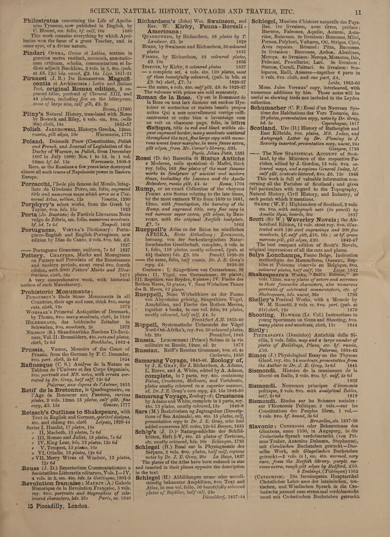 Philostratus concerning the Life of Apollo- nius Tyaneus, now published in English, by C. Blount, sm. folio, hf. calf, 10s 1680 This work contains everything by which Apol- lonius won the fame of a great Teacher, and, in ‘some eyes, of a divine nature. Pindari Opera, Grece et Latine, textum in genuina metra restituit, recensuit, annotatio- nem Criticam,. scholia, commentarium et In- dices adjecit Boeckhius, 2 vols. in 3, 4to. (pub. at £6. 12s) bds. uncwt, £2. 16s Lips. 1811-21 Piranesi (J.B.) De Romanorum Magnifi- centia et Architectura : Latin and Italian Text, original Roman edition, 2 en- graved titles, portrait of Clement XIII, and 44 plates, including five on the letterpress, some of large size, calf gilt, £2. 2s see Roma, (1760) -Pliny’s Natural History, translated with Notes by Bostock and Riley, 6 vols. sm. 8vo. (sells 30s) cloth, 18s ! 1855-57 Polish. Jaxusowsk1, Historya Grecka, 12mo. russia, gilt edges, 10s Warszawie, 1775 and French, and Journal of Legislation of the Duchy of Warsaw, im Polish, from December 1807 to July 1809) Nos. 1 to 12, in 1 vol. 12mo. hf. dd. 15s Warszawie, 1808-9 Rare, as the Russians a few years later destroyed almost all such traces of Napoleonic power in Eastern BHurope. -Poreacchi, l’Isole piu famose del Mondo, intag- liate da Girolamo Porro, sm. folio, engraved title and numerous maps which serve as a Uni- versal Atlas, vellum, 12s Venetia, 1590 Porphyry’s select works, from the Greek by Taylor, 8vo. bds. 15s 1823 Porta (Jo. Baptista) de Furtivis Literarum Notis vulgo de Ziferis, sm. folio, nwmerous woodcuts, hf. ba. 7s 6d Neapoli, 1602 Portugueze. Vureyra’s Dictionary: Portu- gueze-English and English-Portugueze, new edition by Dias do Canto, 2 vols. 8vo. bds. £2. 1827 —— Portugueze Grammar, uniform, 7s 6¢ 1827 ‘Pottery. CHarrers, Marks and Monograms on Pottery aud Porcelain of the Renaissance and modern periods, stout royal 8vo. fourth edition, with 3000 Potters’ Marks and Tilus- trations, cloth, 36s 4 1874 A very comprehensive work, with historical notices of each Manufactory. Prehistoric Monuments: Fprousson’s Rude Stone Monuments in all Countries, their age and uses, thick 8vo. many cuts, cloth, 19s 5 1872 Worsaab’s Primeval Antiquities of Denmark, by Thoms, 8vo. many noodeuts, cloth, 5s 1849 . Hivpesranp, das heidnische Zeitalter in Schweden, 8vo. woodcuts, 2s 1873 Nirsson (S.) Skandinaviska Nordens Ur-Invia- nare, Vol. II: Bronsaldern, 4to. cuts and plates, cloth, 7s 6d Stockholm, 1862-4 Prussia. Veusr, Memoirs of the Court of Prussia, from the German by F. C. Demmler, 8vo. port. cloth, 3s 6d 1854 Rafinesque (C. 8.) Analyse de la Nature ou Tableau de l’Univers et des Corps Organisés, 8vo. portrait and MS. notes, with errata cor- rected by Dr. Gray, half calf, 12% 6d Palerme, aux depens de V Auteur, 1815 Retif dela Bretonne, le Quadragenaire, ou VAge de Renoncer aux Passions, curious plates, 2 vols. 12mo. 15 plates, calf gilt, fine copy, £3, 15s Geneve, 1777 Retzsch’s Outlines to Shakspeare, with Text in English and German, spirited designs, - 4to. and oblong 4to. cloth _ Leipsie, 1828-44 Series I, Hamlet, 17 plates, 10s » II, Macbeth, 13 plates, 7s 6d » III, Romeo and Juliet, 13 plates, 7s 6d » IV, King Lear, dds. 13 plates, 12s 6d w WV, Tempest, 13 pleases, 10s w VI, Othello. 13 plates, 12s 6d » VII, Merry Wives of Windsor, 13 plates, 12s 6d ‘ Reuss (J. D.) Repertorium Commentationum a Societatibus Litterariis editarum, Vols. I—IV, 4 vols. in 2, sm. 4to. bds. 5s Gottingae, 1801-5 Revolution francaise : Maurin (A.) Galerie Historique de la Revolution Frangaise, 5 vols. roy. 8vo. portraits and biographies of cele- brated characters, bds. 25s * 15 Piccadilly, London.  Richardson’s (John) Wm. Swainson, and Rev. W. Kirby, Fauna -Boreali - Americana: QuapruPeps, by Richardson, 28 plates by T. Landseer, £2. 2s 1829 Brrps, by Swainson and Richardson, 50 coloured plates 1831 Fisues, by Richardson, 24 coloured plates, £2. 10s 1836 Insects, by Kirby, 8 coloured plates 1837 —acomplete set, 4 vols. 4to. 110 plates, most of them beautifully coloured, (pub. in bds. at £9. 9s) cloth, £7. 78 1829-37 —— the same, 4 vols. 4to. calf gilt, £8. 8s 1829-37 The volumes with prices are sold separately. Roman de la Rose. Cy est le Rommant de la Roze ou tout lart damour est enclose Hys- toires et auctoritez et maintz beaulx propos usitez Qui a este nouvellement corrige suffi- santement et cotte bien a lavantaige com on voit en chascune page, folio, in lettres Grothiques, title in red and black within ele- gant engraved border, many woodcuts scattered throughout the text, fine large copy with nume- rous uncut lowcr margins, in veauw fauve extra, gilt edges, from Mr. Corser’s library, £25. Paris, Jehan Petit, 1531 Rossi (D. de) Raccolta di Statue Antiche e Moderne, colle sposizioni di Maffei, thick roy. folio, 162 fine plates of the most famous works in Sculpture of ancient and modern times, including the Laocoon and the Apollo Belvedere, russia gilt, £4. 48 Roma, 1704 Rump, or an exact Collection of the choycest Porms anv Sones relating to the late times, by the most eminent Wits from 1639 to 1661, 12mo. with frontispiece, the burning of the Rump, and engraved title, very fine copy in red morocco super extra, gilt edges, by Brv- FORD, with the original Norfolk bookplate, £7. 78 1662 Rueppell’s Atlas zu der Reise im nérdlichen AFRIKA, Erste Abtheilung; ZooLoai1E, herausg. von der Seckenbergischen Natur- forschenden Gesellschaft, complete, 2 vols. in 1, folio, 118 plates, mostly colowred, (pub. at 431 thalers) bds. £3. 10s Frankf. 1826-28    -—— the same, folio, half russia, Dr. J. EH. Gray’s copy, £4. zi 1826-28 Contents: I. Siiugethiere von Cretzschmar, 30 plates; II. Voégel, von Cretzschmar, 30 plates ; ITI. Reptilien, von Heyden, 6 plates; IV. Fische des Rothen Meers, 35 plates; V, Neue Wirbellose Thiere des R. Meers, 12 plates. Rueppell, Neue Wirbelthiere zu der Fauna von Abyssinien gehdrig, Saugethiere, Vogel, Amphibien, und Fische des Rothen Meeres, * together 4 books, in one vol. folio, 94 plates, mostly colowred, half calf, £4. 5s Frankfurt A.M. 1835-40 Riippell, Systematische Uebersicht der Vogel Nord-Ost-A frika’s, roy. 8vo. 50 colowred plates, bds. 28s Frankfurt, 1845 Russia. Lusomrrsxr (Prince) Scénes de la vie militaire en Russie, 12mo. sd. 2s 1873 Russian. Reiff’s Russian Grammar, 8vo. sd. 4s Carlsrwhe, 1853 Samarang Voyage, 1843-46. Zoology of, by J. KE. Gray, Sir J. Richardson, A. Adams, L. Reeye, and A. White, edited by A. Adams, complete, in 7 parts, roy. 4to. containing Fishes, Crustacea, Mollusca, and Vertebrata, plates mostly coloured in a superior manner, sd. Dr. J. EH. Gray’s own copy, £3. 15s 1848-50 Samarang Voyage, Zoology of; Crustacea by Adams and White, complete in 2 parts, roy. 4to. 13 plates, mostly colowred, 15s 1848-9 Sars (M.) Beskrivelsen og Jagttagelser (Descrip- tions of Sea Animals), sm. 4to. 15 plates, calf, presentation copy to Dr. J. B. Gray, who had added numerous M8. notes, 12s 6d Bergen, 1835  Schop’s (J. D.)* Naturgeschichte der Schild- kroéten, Heft I-V, 4to. 25 plates of Tortoises, etc. mostly coloured, bds. 10s Erlangen, 1795 Schlegel (H.) Essai sur la Physiognomie des Serpens, 2 vols. 8vo. plates, half calf, copious notes by Dr. J. E. Gray, 20s La Haye, 1837 The plates of the Atlas have been reduced in size and inserted in their places opposite the description in the text. Schlegel (H.) Abbildungen neuer oder unyoll- stiindig bekannter Amphibien, 8vo. Text and Atlas, in one vol. folio, 50 beautifully colowred plates of Reptiles, half calf, 25s Diisseldorf, 1837-44 11 Schlegel, Muséum d’histoire naturelle des Pays- Bas, lre livraison, avec titres, préface: Buceros, Falcones, Aquile, Astures, Astu- rinz, Buteones. 2e livraison: Buteones, Milvi, Pernes, Polybori, Vultures, Oti, Striges, Circi, Aves rapaces. Résumé: Pitta, Buccones. 3e livraison: Buccones, Ardee, Alcedines, Merops. 4e livraison: Merops, Momotus, Ibis, Pelecani, Procellarie, Lari. 5e livraison : Sterne, Cuculi, Psittaci. 8e livraison: Sco- lopaces, Ralli, Anseres—together 6 parts in 5 vols. 8vo. cloth, and one part, £4. Leide, 1862-66 Mons. Jules Verraux’ copy, interleaved, with numerous additions by him. These notes will be useful as shewing birds not included in the Leyden collection. Schumacher (C. F.) Essai d’un Nouveau Sys- téme des Habitations des Vers Testacés, 4to. 29 plates, presentation copy, notes by Dr. Gray, bd. 5s Copenhague, 1817 Scotland. Ure (D.) History of Rutherglen and East Kilbride, 8vo. plates, MS. Index, and Autograph Letter by Dr. Fleming to J. Sowerby inserted, presentation copy, wncut, 248 Glasgow, 1793 —— The New Sraristicat Accounr of Scot- land, by the Ministers of the respective Pa- rishes, edited by J. Gordon, 15 vols. 8vo. co- loured maps, and acopious General Index, hf. calf gilt, contents lettered, 8vo. £6. 15s 1845 This work is full of valuable information con- cerning all the Parishes of Scotland ; and gives full partieulars with regard to the Topography, Natural History, Civil History, and Industry, of each parish which it mentions. ; SKENE (W.F.) Highlanders of Scotland, 2 vols. sm. 8vo. with autograph note (in pencil) by Amelia Opie, boards, 30s 1837 Scott (Sir W.) Waverley Novels ; the Ab- botsford Edition, 12 vols. stout roy. 8vo. é/us- trated with 120 steel engraoings and 200 fine woodcuts, hf. calf gilt, £16. 16s ; or hf. green moroceo gilt, gilt edges, £20. 1842-47 _ The best compact edition of Scott’s Novels, original impressions of all the cuts and plates. Selys Lonchamps, Faune Belge, Indication methodique des Mammiferes, Oiseaux, Rep- tiles et Poissons observés en Belgique, 8vo. coloured plates, half calf, 10s Liege, 1842 Shakespeare’s Works, “Bell's Edition,” 20 vols. 12mo. many plates of actors and actresses in their favourite characters, also numerous portraits of celebrated commentators, ete. of - Shakespeare, bds. uncut, 368 1793 Sheliey’s Poetical Works, with a Memoir by W. M. Rossetti, 2 vols. er. 8vo. port. (pub. at 21s) cloth, 12s 1870 Shooting. Hawker (Lt. Col.) Instructions to young Sportsmen on Guns and Shooting, 8vo. many plates and woodcuts, cloth, 11s 1844 Sicily : Pretrasanta (Dominico) Antichita della Si- cilia, 5 vols. folio, map and a large number of plates of Buildings, Plans, ete. hf. russia, £10. Palermo, 1834-42 Simon (J.) Physiological Essay on the Thymus Gland, roy. 4to. 54 woodcuts, presentation from the Author to Dr, J. E. Gray, 3s 6d 1845 Sismondi. Histoire de la renaissance de la liberté en Italie, 2 vols. 8vo. hf. calf, 2s 6d : 1832 Sismondi. Nouveaux principes d’économie politique, 2 vols. 8vo. with analytical Tables, calf, 2s 6d 1819 Sismondi. Etudes sur les Sciences sociales : sur l’Economie Politique, 2 vols.—sur les Constitutions des Peuples libres, 1 yol.— 3 vals. Svo. hf. bound, 3s 6d Brucxelles, ete. 1837-39 Slavonic: Conressro oder Bekanntnuss des Glaubens, anno 1530, in Augspurg, in die Crobatische Sprach verdolmetscht, (von Pri- mus Truber, Antonius Dalmata, Stephanus), mit Curulischen Buchstaben getruckt —Das- selbe Werk, mit Glagolischen Buchstaben getruckt—2 vols. in1, sm. 4to. wormed, very gare, from the Norfolk library, purple mo- rocco extra, rough gilt edges by Bedford, £10. b Toubingi, (Titbingen) 1562 (Carecutsm). Die furnimpsten Hauptartikel Christlicher Lehre auss der lateinischen, teu- tischen, und Windischen Sprach in die Cro- batische jetzund zum ersten mal verdolmetscht unnd mit Crobatischen Buchstaben getruckt.