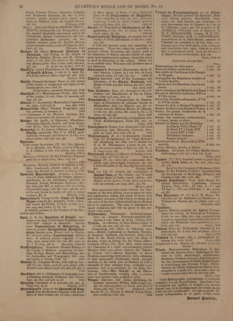 (durch Primum Truber, Antonius Dalmata und Stephanus Istrianus, sm. 4to. a little mormed, purple morocco extra, rough edges, by Bedford, from the Norfolk library, £6. 10s Tiibingen, 1562 Biste. Erst halb Theil desNEWEN TEST A- MENTS, darinnen die yier Evangelisten und der Apostel Geschicht, zum ersten mal in die Crobatische Sprach verdolmetscht mit Gla- golischen Buchstaben getruckt, sm. 4to. slightly wormed, from the Norfolk library, purple morocco extra, rough gilt edges, by Bed- Jord, £7. 10s Tiibingen, 1562 Sloane (Sir Hans) Natural History of Jamaica, and Voyage to the Islands of Barbados, Madeira, Nieves, and St. Christo- pher’s, 2 vols. folio, 274 plates of the Zoology and Botany of the West Indies, calf, rebached, £3. 16s B. M. for the Author, 1797-25 Smith’s (And.) Illustrations of the Zoology of South Africa, 5 vols. in 2, impl. 4to. 278 finely coloured plates, half calf gilt, £12. London, 1849 Smith (Samuel Stanhope) Essay on the causes of the variety of complexion and figure in the human species, 8yvo. cloth, 9s Philadelphia, reprinted Edinburgh, 1788 Smollett (T.) Miscellaneous Works, with Life of the Author, 12 vols. 12mo. hf. morocco, gilt tops, £2. 16s 1824 Smuts (J.) Enumeratio Mammalium Capensium, 4to. plate, half calf, 6s Ing. Bat. 1832 Somerville (Mary) Physical Geography, post 8vo0. portrait, hf. morocco, 5s 1858 —— Connexion of the Physical Sciences, 8vo. plates and woodeuts, hf. morocco, 5s 1858 Songs: the Apollo, or Harmonic Miscellany, containing English, Scotch, and Irish Songs, mith Music, 12m0, half morocco, 15s 1814 Sowerby (G. B.) Genera of Recent_and Fossil Shells, apparently Nos. I to XLII, syste- matically arranged, and bound. in 2 vols. 8vo. loured plates, half colf gilt, £2. (1822) Spanish : CERVANTES SAAVEDRA (M. de) Don Quixote de la Mancha, con Notas, y con Ja Vida por J. A. Pellicer, 5 vols. 8vo. plates, bds. wncut, 368 Eroiiia y Cuiiea (A. de) Primera y Segunda parte de la ARaucANa, 18mo. calf, 12s Anvers, 1586 Mariana, Historia General de Espaia, 2 vols. folio, handsomely printed edition, calf, gilt edges, 24s Madrid, D. Joachin de Ibarra, 1780 Spanish Manuscript. Guerra y Sanpo- vax (D. Juan Alphonso de) Origen, Armas y significados de los nobilisimos apellidos de Gonzalez, Ynclan, Fernandez, Espinosa y Mo- niz, folio, fine MS. ow vellum, with two richly illuminated pages, with the royal official seal at the end, bound in highly gilt calf. im velvet wrapper, £4. 4s Madiid, 1746 Sparrman’s Voyage to the Cape of Good Hope, towards the Antarctic Polar Circle, and round the World, 1772-76, 2 vols. in 1, 4to. map and plates, hf. bd. 12s 1785 A faithful account of the Country of the Hot- tentots and Caffres. Spix (J. B. de) Reptiles of Brazil: Ani- malia nova quas in Itinereper Brasiliam annis 1817-1830 collegit et descripsit: Species nove Testudinum et Ranarum, 22 coloured platee—Serpentum Brasilien- sium Species nove, French text by Wagler, 36 colowred plates—Lacertarum Species nove, 30 colowred plates—together 3 vols. folio, (pub. about £12. 12s) bds. MS. notes by Dr. J. H. Gray, £8. 8s Monachii, 1824-25 Staffordshire. Ganrner’s Natural History of the County of Stafford, comprising its Geo- logy, Zoology, Botany, and Meteorology, also its Antiquities and Topography, 8vo. map and plates of Fossils, cloth, 10s 1844 Sterne (L.) Complete Works, with Life by him- self, 10 vols. 12mo0. portrait and plates. after Hogarth and others, bright old calf gilt, £3. 5s 1788 Stoddart (Sir J.) Philosophy of Language, com- prehending universal Grammar and Glosso- logy, sm. 8vo. calf gilt, 2s 6d 1849 Vera, 8vo. sd. 2s - Naples, 1873 Strickland’s Lives of the Queens of Eng- land from the Norman Conquest, with Anec- dotes of their Courts, etc. 12 vols —LEtTTreRs —  of Mary Queen of Scots, 3 vols —GREEN’S Lives of the Princesses of England, 6 vols.—together 21 vols. sm. 8vo. portraits, uniformly bound in whole crimson morocco extra, gilt edges, £10. 10s 1841-48 Strutt (J.) Biographical Dictionary of En- gravers, 2 vols. 4to. 20 plates, hf. sussia, marb. edges, £3.10s 1785-86 Supernatural Religion, an enquiry into the reality of Divine Revelation, 2 vols. Svo. cloth, new, 21s 1874 pererogatory. Those who admit the possibility of personal Divine Revelation will always scoff at the impotence of Reason and the futility of argu- ment upon supernatural matters; those who reject it, need no discussion of the subject. There can fact Believers. Swainson’s Zoological Illustrations, Series IT, THE SHELLS, 3 parts in 1 vol. 8vo. 98 finely coloured plates, hf. calf, £2. 16s 1832-33 Talvi’s historical view of the Languages and Literature of the Slavic Nations, with sketch of their popular Poetry, sm. 8vo. cloth, 7s 6d New York, 1850 Tea Culture: Batt (S.) Account of the Cul- tivation and Manufacture of Tea in China, 8vo. plate and cuts, cloth, 5s 1848 Temminck (C. J.) Monographies de Mamma- logie, ou Description de quelques Genres de Mammiféres dont les Especes ont été ob- servées dans:Jes différens Musées de |’ Europe, 2 vols. roy. 4to. plates, MS. notes by Dr. J. E. Gray, hf. calf, 35s Paris, 1827 Temminck, les Possessions néerlandaises dans l’Inde Archipelagique, Tome III, 8vo. sd. 8s 6d Leide, 1849 Tennyson’s Poems, 8vo. illustrated with wood engravings, after Mulready, Creswick, Stan- field, etc. (pub. 21s) cloth gilt, 9s 1859 Theinemann (F. A.) Systematische Darstel- lung der Fortpflanzung der Vogel Europa’s mit Abbildung der Kier von L. Brehm und G. A. W. Theinemann, 5 parts in one vol. 4to. 28 colowred plates of Eggs, hf. calf, Dr. J. E. Gray’s copy, £2. Leipzig, 1838 Thirlwall (Bishop C.) History ef Greece, 8 vols. 8vo. maps, calf gilt, £3. 3s 1845-52 Tilesius (W. G.) ueber dic sogenannten See- miiuse oder hornartigen Fischeyer, sm. 4to. 5 colowred plates of the Ray Species, bds. rare, 20s Leipzig, 1802 Tod (Lt. Col. J.) Annals and Antiquities of Rajast’han, or the Central and Western Rajpoot States of India, second edition, with Memoir of the Author, 2 vols. thick royal 8vo. with an entirely new map, cloth, £2. 16s Madras, 1853 This reprint has been made without the illus- trations of the first edition, so as to place its valu- able information within the reach of those civil and military servants of the Crown, to whom £14 (the price of the first edition) would be an effectual bar to its possession. The map is announced as nearly completed, and will be given to the pur- chaser when ready. Tolhausen, Dictionnaire Technicologique, dans les langues Frangaise-anglaise-alle- mande, 2 vols. 12mo. sd. 2s 6d Leipzig, 1873 Tracts. &lt;A collection of Rare Pieces, bound in 2 vols. sm. 4to. calf, £3.10s 1611-60 Comprising with others the following opus- cula:—British Lightening or Suddaine Tumults, in England, Scotland, and Ireland, 1643—New Starr of the North shining upon the King of Sweden, 1632—A Glasse for the Times, 1650— Crashaw;(Win.) The New Man, 1622—Gobert (J.) Character of a right communicating Church Member, 1650, very scarce—Fenton (R.) Treatise on Usurie, 1611—Sacrae Heptades or Seven Problems concerning ANTICHRIST, 1615—Relation of that memorable Parliament which wrought wonders, in the tenth year of Richard II, with a character of that unhappy king, evidently a pre- paration and encouragement for the Long Par- liament, 1641—Mrs. Makins’ on the Educa- tion of Gentlewomen, wanting title, a curious tract by a learned lady, printed in 1673. Trees: Reirrer und Axser, Abbildung der hundert deutschen Wilden Holz-Arten, roy. 4to. 50 colowred plates of leaves and fruit of Trees, half calf, 10s 6d Stuttgart, 1790 Sersy (P. J.) History of British Forest Trees, 8vo. woodcuts, cloth, 25s 1842   Tresor de Numismatique rt pe Glyp- tique: Recueil général des Medailles, Mon- naies, Pierres gravées, Bas-Reliefs, Orne- ments, etc. tant Anciens que modernes, les plus interessants sous le Rapport de l’Art et de l’Histoire ; gravé par les procédés de M.. ACHILLE COLLAS, sous la direction de M. P. DELAROCHE, Peintre, M. H. DU- PONT, Graveur, et M. C. LENORMANT, conservateur de la Bibliothéque, membre de l'Institut, ete. complete in 20 vols. folio, con- taining more than 1000 plates, with historical and descriptive text, (pub. 1260 fr. or £50.) bds. a magnificent work, from the liorary of E. Hawkins, the archeologist, £16. 16s Paris, 1854-50- CONTENTS OF THE SET. Plates. ‘| Numismatique des Rois grecs. =) Lk yol. 2 933 Nouvelle Galerie mythologique ontvolee53) Bas-reliefs du Parthézon, et du Temple de Phigalie . ; S - Ievols 16 Iconogaphie des Empereurs romains et de leurs familles ‘ LV OL! — 62 Histoire de |’ Art Monétaire chez les mo- dernes 4 ‘ 7 , » lyol. 56 Choix historique des Médaillesdes Papes 1 vol. 48 Recueil de Meédailles italiennes, X Ve et XVIle siécles : 5 : - 2 vols, 8+ Recueil de Médailles allemandes, X VIe et X VIle siécles . . -lyol. 48. Sceaux des Rois et Reines d’Angleterre 1 vol. 37 Sceaux des Rois et des Reinesde France 1 vol. 28 Sceaux des grands feudataries de la couronne de France . é &gt; UL voL 482 Sceaux des communes, communautes, éyéques, barons et abbés . é - lyol. 24 Histoire de France par les Médailles: de Charles VIL a HenriIV .1 vol. 68 de Henri IV a Louis XIV. 1 vol. 36 de Louis XIV 41789. . lyol. 56 Révolution francaise iiyel. 96 Empire francais ie auvOlser yo Recueil géneral de Bas-reliefs et d’Or- nements . ; : Z - - 2 vols. 100 Ivoires, Meubles, Armes, et Bijoux Turkey: Hammer, des Osman, Reichs Staats— verfassung, 2 vols. in 1, 8vo. bds. 8s 6d Wien, 1815 Tusser (T.) Five hundred points of good Hus- bandry, black letter, sm. 4to. calf, fine copy, £5. 15s ; Lond for the Company of Stationers, 1610 Tylor (E. B.) Primitive Culture ; researches into: the development of Mythology, Religion ang Custom, 2 vols. 8vo. cloth, 20s 1871 Upsala Academy: Nova Acta Regiae So- cietatis Scientiarum Upsaliensis, Series Trntia, Vols. I-IIf; IV fasc. 2; V; and . VI fase.1; VII and VIII fase. 1, 4to. plates, sd. £5. ; 1855-71 Van Beneden (P. J.) et C. E. Hesse, Re- cherches sur les Bdellodes ou Hirudinées et Trématodes Marins, 4to. 13 plates, half calf, 36s Bruzelles, 1863 Vaudois: Leenr, Histoire generale des Eglises Evange- liques des vallées, de Pi¢mont ou Vaudoises, 2 vols. in one, folio, fine map, engraved title, numerous engravings representing the tortures which the Waldenses were eaposed to, no por- trait, calf, 15s Leyde, 1669 Vaines (Dom. de) Dictionnaire raisonné de Di- plomatique, &amp;c. 2 vols. 8vo. 48 plates, French . calf gilt, 20s Paris, 1774 Villiers de l’Adam ; Isis, a philosophical ro- mance, 8vo. cloth, 2s 6d Paris, 1862 Supplement to the Manuel du Libraire de J.-Ch- Brunet : Vinet. BreriocrarHiz Méthodique et Rai- sonnée des Beaux-Arts, Hsthétique et His- toire de l’Art, Archéologie, Architecture, Sculpture, Peinture, Gravure, Arts Industriels, etc. etc. accompagnée de Table Alphabetiques: et Analytiques, par Ernest VineET, Biblio- thécaire de l’Ecole Nationale des Beaux-Arts, complete in 4 parts, 8vo. at 5s each ; also on LARGE PAPER, royal 8vo. at 10s each part Paris, 1874 Cette Bibliographie systématique, si vivement souhaitée, n’a pas de précédents. Les livres d’art chaque jour, et le développement des études de cet ordre est trés considérable : dés lors un guide de- yenait indispensable, et ce guide r’était autre