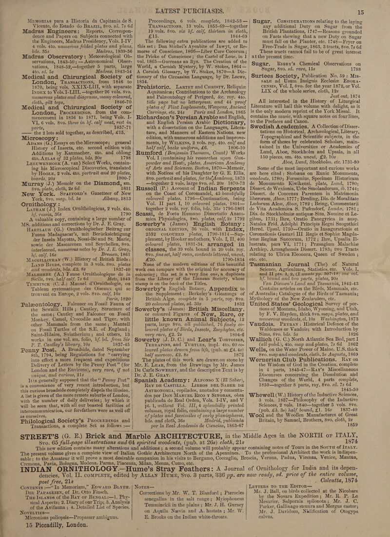 Memortas para a Historia da Capitania de §S. Vicente, do Estado do BRrazit, 8vo. sd. 7s 6d Madras Engineers: Reports, Correspon- dence and Papers on Subjects connected with the Engineers, Madras Presidency, Vols. I-IV_ 4 vols. 4to. numerous folded plates and plans, bds. 35s Madras, 1839-56 Madras Observatory: Meteorological Ob- servations, 1843-50; —— Astronomical Obser- vations, 1848-52;—together 5 parts, large 4to. sd. 5s Madras, 1843-54 Medical and Chirurgical Society of London, Transactions, from 1846 to 1870, being vols. XXIX-LUI, with separate Inpex to Vols. I-LIII, —together 26 vols. Svo. numerous plates and diagrams, many colowred, cloth, gilt tops, _ 1846-70 Medical and Chirurgical Society of London, Procrerpines, from the com- mencement in 1856 to 1871, being Vols. I- VI, 6 vols. Svo. three in hf. calf weat, rest in parts, 1857-71 —— the 2 lots sold together, as described, £15. Microscopy: i Apams (G.) Essays on the Microscope; general History of Insects, etc. second edition with Additions by Kanmacher, 4to. and oblong 4to. ATLAS of 32 plates, bds. 20s 1798 LEEUWENHOEK (A. van) Select Works, contain- ing his Microscopical Discoveries, translated by Hoots, 2 vols. 4to. portrait and 20 plates, boards, 20s 1800-7 Murray (J.) Memoir on the Diamond, sm. 8yo. plate, cloth, 2s 6d 1831 New York. Sprarrorp’s Gazetteer of New York, 8vo. map. bd. 5s Albany, 1813 ‘Ornithology : : ; Laruam (J.) Index Ornithologicus, 2 vols. 4to. hf. russia, 368 ‘ : 1790 A valuable copy, containing a large number of MS. additions and corrections by Dr. J. E. Gray. Harriaus (G.) Ornithologischer Beitrag zur Fauna Madagascar’s, mit Bericksichtigung der Inseln Mayotta, Nossi-Bé und St. Marie, sowie der Mascarenen und Seychellen, 8vo. interleaved. numerous notes by Dr. J. E. Gray, hf. calf, 16s Bremen, 1861 Maccirtivray (W.) History of British Birds: Lanp Brrps, complete in 8 vols. 8vo. plates and woodcuts, bds. £2. 8s 1837-40 MaruerBe (A.) Faune Ornithologique de la Sicile, 8vo. half calf, 7s 6d Metz, 1843 Tremminck (C. J.) Manuel d’Ornithologie, ou Tableau systematique des Oiseaux qui se trouvent en Europe, 2 vols. 8yo. calf, 10s Paris, 1820 Paleontology. Falconer on Fossil Fauna of the Sewalik Hills; Cautley, Structure of the same; Cautley and Falconer on Fossil Monkey, Camel, Crocodile and Tiger, with other Mammals from the same; Mantell on Fossil Turtles of the S.E. of England ; Saint-Hilaire, Sviatherium; and others, 13 works in one vol. sm. folio, hf. bd. from Sir P. T. Cautley’s brary, 10s 1837-45 Penny Post. A Broadside, dated September 8th, 1794, being Regulations for “carrying into effect a more frequent and expeditious Delivery of Letters by the Penny Post” (for London and the Environs), very rare, if not unique, and ewrrous, 21s Itis generally supposed that the “ Penny Post” is a convenience of very recent introduction, but this curious broadside completely dispels the illusion. A list is given of the more remote suburbs of London, with the number of daily deliveries; by which it will be seen that, with all our boasted facilities of intercommunication, our forefathers were as well off as ourselves. Philological Society’s Procrrpines and   LATEST PURCHASES. Proceedings, 6 vols. complete, 1842-53 — TRANSACTIONS, 13 vols. 1855-69—together 19 vols. 8vo. six hf. calf, thirteen in cloth, £15. 1844-69 The following extra publications are added to this set: Dan Michel’s Ayenbite of Inwyt, or Re- morse of Conscience, 1866—Liber Cure Cocorum ; the Pricke of Conscience; the Castel of Lone, in 1 vol. 1865—Gurreans an Bys. The Creation of the World, a Cornish Mystery, by W. Stokes, 1864— A Cornish Glossary, by W. Stokes, 1870—A Dic- tionary of the Circassian Language, by Dr. Loewe, 1854. Prehistoric, Larret and Curisty, Reliquixe Aquitanice; Contributions to the Archeology and Paleontology of Perigord, &amp;c. roy. 4to. title page but no letterpress, and 44 proof plates of Flint Implements, Weapons, Ancient Carvings, etc. 24s Paris and London, 1865 Richardson’s Persian Arabic and English, and English Persian Arabic Dictionary, with a dissertation on the Languages, Litera- ture, and Manners of Eastern Nations, new edition, with numerous additions and improve- ments, by WILKINS, 2 vols. roy. 4to. calf and half calf, backs uniform, £6. 1806-10 Rumford (Benjamin Thomson, Count) Works Vol. I (containing his researches wpon Gun- powder and Heat), plates, American Academy of Arts and Sciences, Boston, 1870—Memoir, with Notices of his Daughter by G. E. Ellis, 8vo. portrait and plates, for the Acadenyy, 1873 —together 2 vols. large 8vo. sd. 20s 1870-73 Russell (P.) Account of Indian Serpents on the Coast of Coromandel, 45 beautifully colowred plates, 1796—Continuation, being Vol. IL part I, 10 colowred plates,-1801— ‘together 2 vols. roy. folio, bds. 35s 1796-1801 Scassi, de Foetu Humano Dissertatio Anato- mica Physiologica, 8vo. plates, calf,2s 1792 Sowerby’s (James) English Botany: ORIGINAL EDITION, 36 vols. with Index, 2592 COLOURED plates, 1790-1814—Sup- plement, by Hooker and others, Vols. I, I, 400 coloured lates, 1831-34, arranged in classes, the 39 vols. bound in 20 vols. roy. 8vo. fine set, half roan, contents lettered, uncut, £20. 1790-1834 None of the modern editions of this beautiful work can compare with the original for accuracy of colouring; this set is a very fine one, a duplicate from the Library of the Linnean Society, whose stamp is on the back of the Titles. Sowerby’s English Botany, Appendix to the Supplement: Berkeley’s Gleanings of British Algee, complete in 5 parts, roy. 8vo. 20 colowred plates, sd. 30s 1832 Sowerby’s (James) British Miscellany, or coloured Figures of New, Rare, or little known Animal Subjects, 12 parts, large 8vo. all published, 76 finely co- lowred plates of Birds, Insects, Zoophytes. etc. very rare, £2. 2s 1804-6 Sowerby (J. D.C.) and Lear’s Torrorses, Trerrarins, and Turriezs, impl. 4to. 60 co- loured plates drawn from life, (pub. at £4. 4s) half morocco, £2. 8s 1872 The plates of this work are drawn on stone by Mr. FE. Lvar, from the Drawings by Mr. James De Carle Sowerby, and the descriptive Text is by Dr. J. E. Gray. Spanish Academy: Atronso X (El Saber), Rey pb Castitia. Lipros DEL SABER DE AsPRONoMIA, copilados, anotados y comenta- dos por Don Manvnrt Rico ¥ Srnopas, obra publicada de Real Orden, Vols. I-IV, and V pt. 1, without Vol. III, 4 splendidly printed volwmes, royal folio, containing a large number of plates and facsimiles of early planispheres, bds. and cloth, 36s Madrid, publicada por la Real Academia de Ciencias, 1863-67  15 Sugar. ConsipERarions relating to the laying any additional Duty on Sugar from the British Plantations, 1747—Reasons grounded on Facts shewing that a new Duty on Sugar must fall on the Planter, etc. 1748—Fryer on Free-Trade in Sugar, 1863, 3 tracts, 8vo. 7s 6d These tracts cannot fail to be of great interest atthe present time. Sugar. Riesy’s Chemical Observations on Sugar, 8vo. sd. rare, 15s 1788 Surtees Society, Publication No. 59: Mis- saLE ad Usum Insignis Ecclesie Epora- censis, Vol. I, 8vo. for the year 1872, or Vol. LIX of the whole series, cloth, 12s Just out, 1874 All interested in the History of Liturgical Literature will hail this volume with delight, as it is the only modern reprint of the York Missal. It contains the music, with square notes on four lines, to the Prefaces and Canon. Swedish Academies. A Collection of Disser- tations on Historical, Archeological, Literary, Topographical and Scientific subjects, in the form of theses by celebrated Scholars, main- tained in the Universities or Academies of Lund, Aboe, Stockholm and Upsala, in all 150 pieces, sm. 4to. uncut, £2. 10s Aboe, Lund, Stockholm, etc. 1731-80 Some of the most important and curious works are here cited : Stobeus on Runic Monuments, woodcuts, 1780; Forssenius, Specimen Historicum de Monumento Kiwikensi, plate, Lund, 1780; Dissert. de Wexionia, Urbe Smolandorum, 7b. 1744; Dissert. de Concensu Parentem in Matrimonia liberorum, Abow, 1777; Breding, Dis. de Moralitate Ludorum Alez, Abow, 1782 ; Bring, Commentarii de Vita Academica S. Pufendorf, LIwndw, 1781; Dis. de Stockholmiz antiquee Situ, Nomine et Le- gibus, 1731; Ihre, Oratio Panegyrica in ausp. Natales Frid. Adolphi Principis Regni Suogothici Hered. Upsal. 1750—Oratio in Inaugurationis et Coronationis Gustayi III Regis et Sophie Magda- lense Reginse Suecorum, 1772; Ihre, Upsalia Il- lustrata, pars VI, 1771; Presagium Malachie Archiep. Armaghensis Dissert. 1783; two Tracts relating to Ulrica Eleonora, Queen of Sweden ; etc. etc. Tasmanian Journal (The) of Natural Science, Agriculture, Statistics,ete. Vols. I, and II pts. 1, 2, (1 wants pp. 307-18) one vol. hf. bound and two parts, plates, 20s Van Diemen’s Land and Tasmania, 1842-43 Contains articles on the Birds, Mammals, etc. of Australia; Catalogue of the Birds of Tasmania; Mythology of the New Zealanders, etc. United States’ Geological Survey of por- tions of Montana, Idaho, Wyoming, and Utah, by F. V. Hayden, thick 8vo. maps, plates, and numerous woodcuts, cl.10s Washington, 1873 Vaudois. Pryran: Historical Defence of the Waldenses or Vaudois; with Introduction by ‘Sims, 8vo. bds. 5s 1826 Wallich (G. C.) North Atlantic Sea Bed, part I (all pubd.), 4to. map and plates, 7s 6d 1862 Wells, on the Water Power of Maine, U.S. thick 8vo. map and woodcuts, cloth, 5s Augusta, 1869 Wernerian Club Publications. Rayon the Wisdom of God in the Creation, complete in 4 parts, 1845-47--Ray’s Miscellaneous Discourses concerning the Dissolution and Changes of the World, 4 parts complete, 1850—together 8 parts, roy. 8vo. sd. 7s 6d 1845-50 Whewell (W.) History of the Inductive Sciences, 3 vols. 1887—Philosopby of the Inductive Sciences, 2 vols. 1840—together 5 vols. 8vo. (pub. £3. 3s) half bound, £1. 16s 1837-40 Wool and the Woollen Manufactures of Great Britain, by Samuel, Brothers, 8vo. cloth, 2s 1859  post free, 21s Din PapaGEIEN, of Dr. Otto Finsch. Tux Istanps of the Bay or BENGAL:—1. Phy- sical Aspects; 2. Diary of our Trip; 3. Analysis of the Avifauna ; 4. Detailed List of Species. NovELTIES— Micronisus poliopsis—Propasser ambiguus. 15 Piccadilly, London. Corrections by Mr. W. T. Blanford ; Pterocles senegallus in the salt range; Myiophoneus Temminckii in the plains; Mr. J. H. Gurney on Aquila Nevia and A. hastata ; Mr. W. E. Brooks on the Indian white-throats. 1874 entire volume, Calcutta, 1874 Letrers TO THE EpITOR— Mr. J. Ball, on birds collected at the Nicobars by the Novara Expedition; Mr. R. P. Le Mesurier, Salpornis spilonota; Mr. J. C. Parker, Gallinago stenura and Mergus castor; Mr. J. Davidson, Nidification of Otogyps calvus.