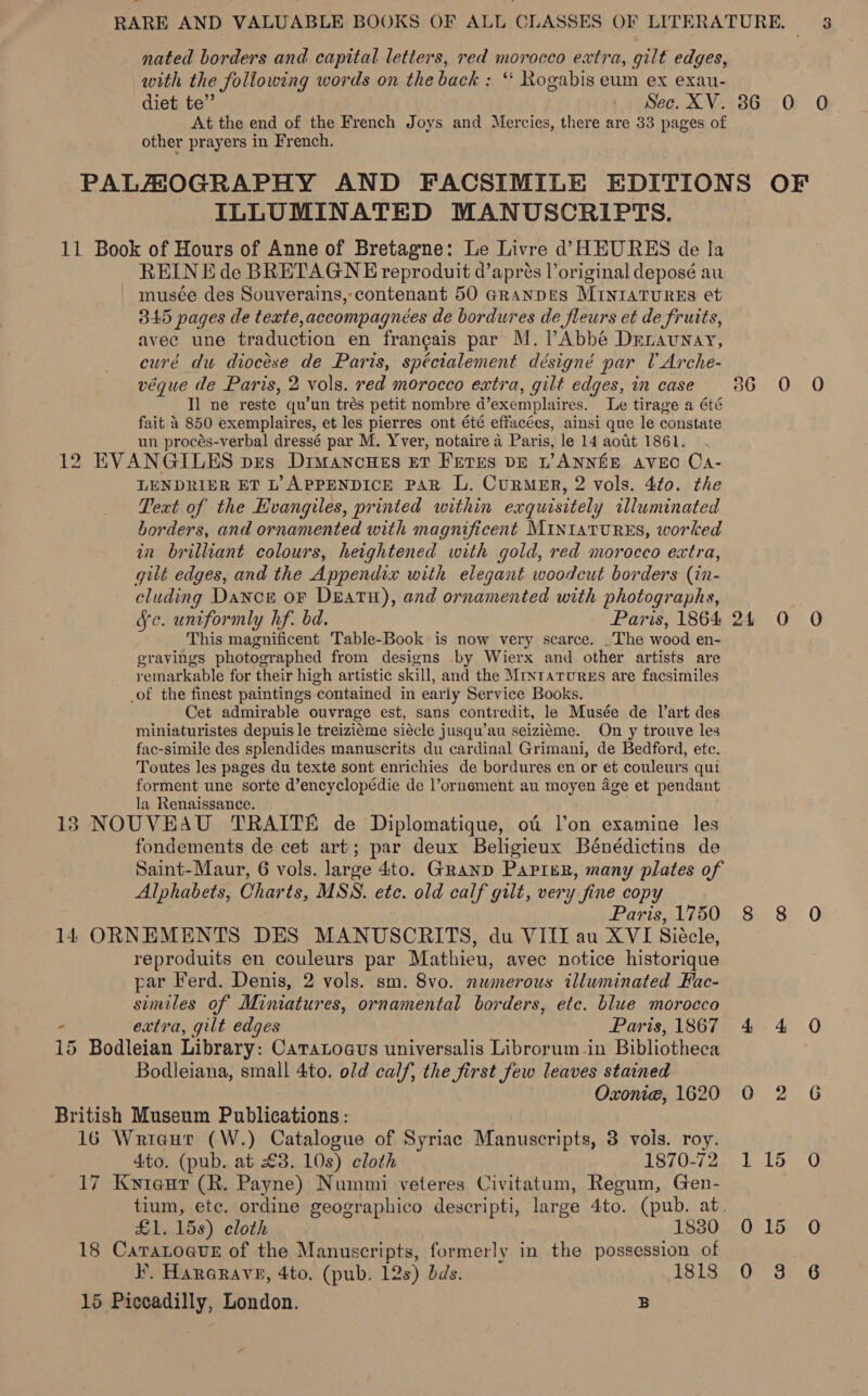 nated borders and capital letters, red morocco extra, gilt edges, with the following words on the back : “‘ Rogabis eum ex exau- 3 At the end of the French Joys and Mercies, there are 33 pages of other prayers in French. ILLUMINATED MANUSCRIPTS. 11 Book of Hours of Anne of Bretagne: Le Livre d’ HEURES de la REIN E de BRETAGNE reproduit d’aprés l’original deposé au musée des Souverains,- contenant 50 aRanpES MINIATURES et 345 pages de texte,accompagnées de bordures de fleurs et de fruits, avec une traduction en francais par M. Abbé Drrnaunay, curé du diocese de Paris, spécialement désigné par UArche- véque de Paris, 2 vols. red morocco extra, gilt edges, in case I] ne reste qu’un trés petit nombre dexemplaires. Le tirage a été fait 4 850 exemplaires, et les pierres ont été effacées, ainsi que le constate un procés-verbal dressé par M. Yver, notaire a Paris, le 14 aott 1861. 12 EVANGILES pes Dimanones Et FETES DE L’ANNEE AVEC Ca- LENDRIER ET L’ APPENDICE PAR L. CurmER, 2 vols. 4to. the Text of the Hvangiles, printed within exquisitely illuminated borders, and ornamented with magnificent MINIATURES, worked in brilliant colours, heightened with gold, red morocco extra, gilt edges, and the Appendix with elegant woodcut borders (in- cluding Dance or DEatH), and ornamented with photographs, Ye. uniformly hf. bd. Paris, 1864 This magnificent Table-Book is now very scarce. _The wood en- eravings photographed from designs by Wierx and other artists are remarkable for their high artistic skill, and the Mrytarurss are facsimiles _of the finest paintings contained in early Service Books. Cet admirable ouvrage est, sans contredit, le Musée de l’art des miniaturistes depuis le treiziéme siécle jusqu’au seiziéme. On y trouve les fac-simile des splendides manuscrits du cardinal Grimani, de Bedford, ete. Toutes les pages du texte sont enrichies de bordures en or et couleurs qui forment une sorte d’encyclopédie de l’ornement au moyen age et pendant la Renaissance. 183 NOUVEAU TRAITE de Diplomatique, of l’on examine les fondements de cet art; par deux Beligieux Bénédictins de Saint-Maur, 6 vols. large 4to. Granp Papier, many plates of Alphabets, Charts, MSS. ete. old calf gilt, very fine copy Paris, 1750 14 ORNEMENTS DES MANUSCRITS, du VIII au XVI Sidcle, reproduits en couleurs par Mathieu, avec notice historique par Ferd. Denis, 2 vols. sm. 8vo. numerous illuminated Fac- similes of Miniatures, ornamental borders, etc. blue morocco ° extra, gilt edges Paris, 1867 15 Bodleian Library: Caratoaus universalis Librorum in Bibliotheca Bodleiana, small 4to. old calf, the first Jew leaves stained Oxonie, 1620 British Museum Publications: 16 Wrieaut (W.) Catalogue of Syriac Manuscripts, 3 vols. roy. 4to. (pub. at £3. 10s) cloth 1870-72 17 Kwyieaut (R. Payne) Nummi veteres Civitatum, Regum, Gen- £1. 15s) cloth 18380 18 Caratoave of the Manuscripts, formerly in the possession of 15 Piccadilly, London. B 0 15 Oo &amp;
