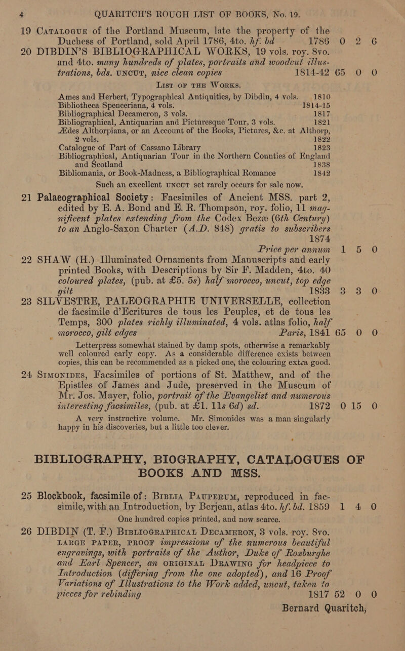 19 Caratoave of the Portland Museum, late the property of the Duchess of Portland, sold April 1786, Ato. hf. bd 17860. 2 6 20 DIBDIN’S BIBLIOGRAPHICAL WORKS, 19 vols. roy. 8vo. and 4:to. many hundreds of plates, portraits ‘and woodcut illus- trations, bds. UNCUT, nice clean copies 1814-42 65 O O List oF THE Works. Ames and Herbert, Typographical funtigeaeeess by Dibdin, 4 vols. —- 1810 Bibliotheca Spenceriana, 4 vols. 1814-15 Bibliographical Decameron, 3 vols. 1817 Bibliographical, Antiquarian and Picturesque Tour, 3 vols. 1821 /Edes Althorpiana, or an Account of the Books, Pictures, &amp;c. at Althorp, 2 vols. 1822 Catalogue of Part of Cassano Library 1823 Bibliographical, Antiquarian Tour in the Northern Counties of England and Scotland 1838 Bibliomania, or Book-Madness, a Bibliographical Romance 1842 Such an excellent uncur set rarely occurs for sale now. 21 Palaeographical Society: Facsimiles of Ancient MSS. part 2, edited by E. A. Bond and E. R. Thompson, roy. folio, 11 mag- nificent plates extending from the Codex Beze (6th Century) to an Anglo-Saxon Charter (A.D. 848) gratis to subscribers 1874 _ Price perannum 1 5 O 22 SHAW (H.) Illuminated Ornaments from Manuscripts and early printed Books, with Descriptions by Sir F. Madden, 4to. 40 coloured plates, (pub. at £5. 5s) half morocco, uncut, top edge gilt 1833 3 3 0 23 SILVESTRE, PALEOGRAPHIE UNIVERSELLE, collection de facsimile d’Ecritures de tous les Peuples, et de tous les _ Temps, 300 plates richly illuminated, 4 vols. atlas folio, half morocco, gilt edges Paris, 1841 65 O O Letterpress somewhat stained by damp spots, otherwise a remarkably well coloured early copy. As a considerable difference exists between copies, this can be recommended as a picked one, the colouring extra good. 24 SrmonipEs, Facsimiles of portions of St. Matthew, and of the Epistles of James and Jude, preserved in the Museum of Mr. Jos. Mayer, folio, portrait of the Hvangelist and numerous interesting facsimiles, (pub. at £1. 11s 6d) sd. 1872 015 O A very instructive volume. Mr. Simonides was a man singularly happy i in his discoveries, but a little too clever. BIBLIOGRAPHY, BIOGRAPHY, CATALOGUES OF BOOKS AND MSS. 25 Blockhook, facsimile of: Brst1a Paupprum, reproduced in fac- simile, with an Introduction, by Berjeau, atlas 4to.hf.bd. 1859 1 4 O One hundred copies printed, and now scarce. 26 DIBDIN (T. F.) Bretiograpuicat DEcamERon, 3 vols. roy. 8vo. LARGE PAPER, PROOF wmpressions of the numerous beautiful engravings, with portraits of the Author, Duke of Roxburghe and Karl Spencer, an ORIGINAL Drawine for headpiece to Introduction (differing from the one adopted), and 16 Proof Variations of Illustrations to the Work added, uncut, taken to preces for rebinding 1817 52 0 O Bernard Quaritch,