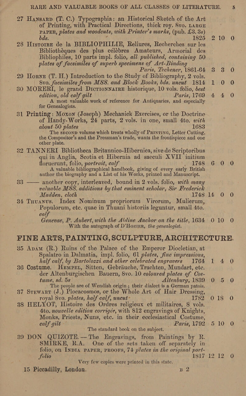 27 Hansarp (T. C.) Typographia: an Historical Sketch of the Art of Printing, with Practical Directions, thick roy. 8vo. LARGE PAPER, plates and woodcuts, with Printer’s marks, (pub. £3. 3s) bds. 1825 2 10 0 28 Hisrorre de la BIBLIOPHILIE, Reliures, Recherches sur les Bibliothéques des plus célébres Amateurs, Armorial des Bibliophiles, 10 parts impl. folio, all published, containing 50 plates of facsimiles of superb specimens of Art-Binding Paris, Techener, 1861-64 38 3 O 29 Horyz (T. H.) Introduction to the Study of Bibliography, 2 vols. Svo. facsimiles from MSS. and Block Books, bds. uncut 1814 1 0 O 30 MORERI, le grand DictionnarreE historique, 10 vols. folio, best edition, old calf gilt Paris,1769 4 4 O A most valuable work of reference for Antiquaries, and especially for Genealogists. 31 Printing: Moxon (Joseph) Mechanick Exercises, or the Doctrine of Handy-Works, 24 parts, 2 vols. in one, small 4to. with about 50 plates 1683 The SECOND volume which treats wholly of Printine, Letter Cutting, the Compositor’s and the Pressman’s trade, wants the frontispiece and one other plate. 32 TANNERI Bibliotheca Britannico-Hibernica, sive de Scriptoribus qui in Anglia, Scotia et Hibernia ad saeculi XVII initium floruerunt, folio, portrait, calf . 1748 6 0 0 A valuable bibliographical handbook, giving of every early British author the biography and a List of his Works, printed and Manuscript. another copy, interleaved, bound in 2 vols. folio, with many valuable MSS. additions by that eminent scholar, Sir Frederick Madden, cloth 1748 14 0 O 34 Tuuanus. Index Nominum propriorum Virorum, Mulerum, Populorum, ete. quae in Thuani historiis leguntur, small 4to. cal ee P. Aubert, with the Aldine Anchor on the title, 1634 0 TOG With the autograph of D’Hozimr, the genealogist. FINE ARTS, PAINTING, SCULPTURE, ARCHITECTURE. 35 Apam (R.) Ruins of the Palace of the Emperor Diocletian, at Spalatro in Dalmatia, impl. folio, 61 plates, fine impressions, half calf, by Bartolozzi and other celebrated engravers 1764 1 4 O 36 Costume. Hemrpern, Sitten, Gebriuche, Trachten, Mundart, ete. der Altenburgischen Bauern, 8vo. 10 coloured plates of Cos- tume, sd. 5s Altenburg, 1839 0 The people are of Wendish origin ; their dialect is a German patois. 37 Stewart (J.) Plocacosmos, or the Whole Art of Hair Dressing, royal 8vo. plates, half calf, uncut * 1782 018 O 38 HELYOT, Histoire des Ordres religieux et militaires, 8 vols. Ato. nouvelle edition corrigée, with 812 engravings of Knights, Monks, Priests, Nuns, etc. in their ecclesiastical Costume, calf gilt Paris, 1792 5 10 O ' The standard book on the subject. 39 DON QUIZOTE.—The Engravings, from Paintings by R. SMIRKE, R.A. One of the sets taken off separately in: folio, on INDIA PAPER, PROOFS, 74 plates in the original port- folio LOb/r1l2 12 + GC Very few copies were printed in this state, 15 Piccadilly, London. B 2  30 On =)