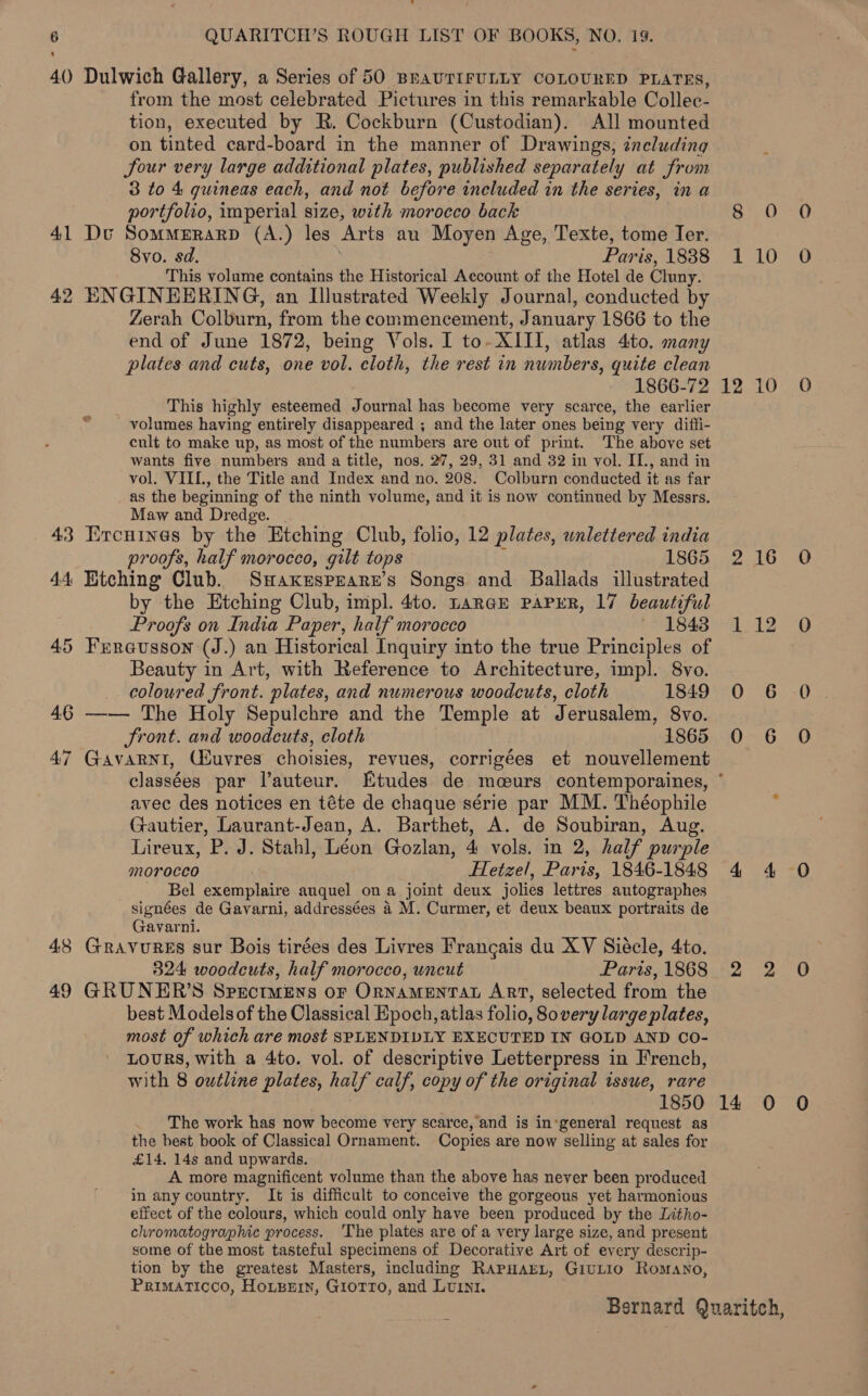 40 Dulwich Gallery, a Series of 50 BRAUTIFULLY COLOURED PLATES, from the most celebrated Pictures in this remarkable Collec- tion, executed by R. Cockburn (Custodian). All mounted on tinted card-board in the manner of Drawings, including Sour very large additional plates, published separately at from 3 to 4 guineas each, and not before included in the series, in a portfolio, imperial size, with morocco back 41 Dv SomMERARD (A.) les Arts au Moyen Age, Texte, tome Ier. Svo. sd. Paris, 1838 This volume contains the Historical Account of the Hotel de Cluny. 42 ENGINEERING, an Illustrated Weekly Journal, conducted by Zerah Colburn, from the commencement, January 1866 to the end of June 1872, being Vols. I to- XII, atlas 4to. many plates and cuts, one vol. cloth, the rest in numbers, quite clean 1866-72 This highly esteemed Journal has become very scarce, the earlier - volumes having entirely disappeared ; and the later ones being very diffi- cult to make up, as most of the numbers are out of print. The above set wants five numbers and a title, nos. 27, 29, 31 and 32 in vol. II., and in vol, VIIL., the Title and Index and no. 208. Colburn conducted it as far as the beginning of the ninth volume, and it is now continued by Messrs. Maw and Dredge. 43 Ercutines by the Etching Club, folio, 12 plates, unlettered india proofs, half morocco, gilt tops 1865 44 Etching Club. Suaxesprarr’s Songs and Ballads illustrated by the Etching Club, impl. 4to. tance PAPER, 17 beautiful Proofs on India Paper, half morocco 1843 45 Frreausson (J.) an Historical Inquiry into the true Principles of Beauty in Art, with Reference to Architecture, impl. 8vo. _ coloured front. plates, and numerous woodcuts, cloth 1849 46 —— The Holy Sepulchre and the Temple at Jerusalem, 8vo. Sront. and woodcuts, cloth 1865 47 Gavarni, CEuvres choisies, revues, corrigées et nouvellement classées par l’auteur. Etudes de mceurs contemporaines, avec des notices en téte de chaque série par MM. Théophile Gautier, Laurant-Jean, A. Barthet, A. de Soubiran, Aug. Lireux, P. J. Stahl, Léon Gozlan, 4 vols. in 2, half purple morocco Hetzel, Paris, 1846-1848 Bel exemplaire auquel ona joint deux jolies lettres autographes signées de Gavarni, addressées 4 M. Curmer, et deux beaux portraits de Gavarni. 48 GRAVURES sur Bois tirées des Livres Frangais du XV Siecle, 4to. 324 woodcuts, half morocco, uncut Paris, 1868 49 GRUNER’S Spectmens or OrnamenTAL Art, selected from the best Models of the Classical Epoch, atlas folio, 80 very large plates, most of which are most SPLENDIDLY EXECUTED IN GOLD AND CO- LOURS, with a 4to. vol. of descriptive Letterpress in French, with 8 outline plates, half calf, copy of the original issue, rare 1850 The work has now become very scarce, and is in:general request as the best book of Classical Ornament. Copies are now selling at sales for £14. 14s and upwards. A more magnificent volume than the above has never been produced in any country. It is difficult to conceive the gorgeous yet harmonious effect of the colours, which could only have been produced by the Litho- chromatographic process. ‘The plates are of a very large size, and present some of the most tasteful specimens of Decorative Art of every descrip- tion by the greatest Masters, including RAPHAEL, GIULIO Rosrano, Primaticco, Hotzern, Giorro, and Lurni. 8 1 12 14 0 10 10