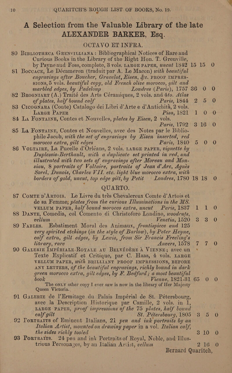 A Selection from the Valuable Library of the late ALEXANDER BARKER, Esq. ; OCTAVO ET INFRA. 80 BretiorHEcA GRENvILLIANA: Bibhographical Notices of Rare and Curious Books in the Library of the Right Hon. T. Grenville, by Payne aud Foss, complete, 3 vols. LARGE PAPER, wneut 1842 15 15 81 Boccacr, Le Décameron (traduit par A. Le Macon) with beautiful engravings after Boucher, Gravelot, Hisen, Jc. PROOF IMPRES- stons, 5 vols. beautiful copy, old French olive morocco, gilt and marbled edges, by Padeloup Londres (Paris), 1757 36 0 82 Broanrarr (A.) Traité des Arts Céramiques, 2 vols. and 4to. dilas of plates, half bound calf Paris, 1844 2 5 83 Crcoanara (Conte) Catalogo dei Libri d’Arte e d’Antichita, 2 vols. Laran Paper Pisa, IS2Po 0 84 La Fontarne, Contes et Nouvelles, plates by Hisen, 2 vols. ‘Paris, 1792: °°3'°16 85 La Fontaine, Contes et Nouvelles, avec des Notes par le Biblio- phile Jacob, with the set of engravings by Hisen inserted, red mMOVrOCCO extra, gilt edges Paris, 1840 5 0 86 VouTarreE, La Pucelle d’ Orléans, 2 vols. LARGE PAPER, vignette by , Duplessis- Berthault, with a duplicate set printed im red, and illustrated with two sets of engravings after Moreau and Mon- siau, 8 portraits of Voltaire, portraits of Jean d Are, Agnes Sorel, Dunois, Charles VIT. ete. light blue morocco extra, with borders of gold, uncut, top edge gilt, by Petit | Londres, 1780 18 18 QUARTO. 87 ComtTED Artors. Le Livre du trés Chevalereux Comte d’Artois et de sa Femme; plates from the curious Illuminations in the MS. VELLUM PAPER, half bound morocco extra, uncut Paris,18387 1 1 88 Dantr, Comedia, col Comento di Christoforo Landino, woodcuts, vellum Venetia, 1520 3 3 89 Fasies. Esbatiment Moral des Animaux, frontispiece and 125 very spirited etchings (in the style of Barlow), by Peter Heyne, calf extra, gilt edges, by Lewis, from Sir Francis Kreeling’s library, rare Anvers, 1578 90 GALERIE IMpPERIALE-RoyaLE atv BetvfipERE A VIENNE; avec un * Texte HExplicatif et Critique, par C. Haas, 4 vols. LARGE VELLUM PAPER, with BRILLIANT PROOF IMPRESSIONS, BEFORE ANY LETTERS, of the beautiful engravings, richly bound in dark green morocco extra, gilt edges, by F. Bedford ; a most beautiful book Vienne, 1821-81 65 0O The onty other copy I ever saw is now in the library of Her Majesty Queen Victoria. 91 Gatrerie de lErmitage du Palais Impérial de St. Pétersbourg, avec la Description Historique par Camille, 2 vols. in 1, LARGE PAPER, proof impressions of the 75 plates, half bound ~J wy calf gilt St. Petersbourg, 1805 3 5 92 Torrrarrs of Eminent Italians, 21 pen and ink portraits by an Italian Artist, mounted on drawiny paper in a vol. Italian calf, the sides richly tooled 3 10 93 Portraits. 24 pen and ink Portraits of Royal, Noble, and Ilus- trious Personazes, by an Italian Artist, vellum 2 16 ext Te ae