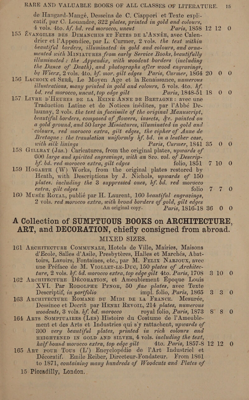 de Hangard-Mangé, Desseins de C. Ciappori et Texte expli- eatif, par C. Louandre, 322 plates, printed in gold and colours, _ 4 vols. 4to. Af bd. ved morocco, uncut Paris, 1858.12.12 0 155 Evaneres pes Diwancues Et Keres DE L’ ANNES, avec Calen- drier et l’Appendice, par L. Curmer, 2 vols. the text within beautiful borders, illuminated in gold and colours, and orna- mented with MiIn1atuRES from early Service Books, beautifully illuminated : the Appendix, with woodcut borders (including the Dance of Death), and photographs after wood engravings, : by Wierx, 2 vols. Ato. hf. mor. gilt edges Paris, Curmer, 1864 20 0 O 156 Lacrorx et Srr&amp;, Le Moyen Age et la Renaissance, numerous illustrations, many printed in gold and colours, 5 vols. 4to. hf. bd. red morocco, uncut, top edge gilt Paris, 1848-51 18 O O 157 Livre p’Heures pe ta Rerve ANNE DE BRETAGNE: avec une Traduction Latine et de Notices inédites, par l’Abbé De- launay, 2 vols. the text in facsimile of the original Manuscript, beautiful borders, composed of flowers, insects, Sc. painted on a gold ground, and 50 large Miniatures, illuminated in gold and ‘colours, red morocco extra, gilt edges, the cipher of Anne de Bretagne: the translation uniformly hf. bd. in a leather case, : - with silk linings Paris, Curmer, 1841 35 O O 158 GiitRay (Jas.) Caricatures, fromthe original plates, wpwards of 600 large and spirited engravings, with an 8vo. vol. of Descrip- hf. bd. red morocco extra, gilt edges folio, 1851 710 0O 159 Hocarrn (W) Works, from the original plates restored by Heath, with Descriptions by J. Nichols, upwards of 150 plates. including the 3 suppressed ones, hf. bd. red morocco extra, gilt edges folio 7 7 O 160 Must Royat, publié par H. Laurent, 160 beautiful engravings, 2 vols. red morocco extra, with broad borders of gold, gilt edges An original copy. Paris, 1816-18 36 0 O A Collection of SUMPTUOUS BOOKS on ARCHITECTURE, ART, and DECORATION, chiefly consigned from abroad. MIXED SIZES. 161 ArcuitEectuRE CommuNnaLeE, Hotels de Ville, Mairies, Maisons d’Kcole, Salles d’Asile, Presbytéres, Halles et Marchés, A bat- toirs, Lavoirs, Fontaines, etc., par M. Ferrx Nargsovx, avec une Préface de M. Viouiet-LEe-Dvc, 150 plates of Architec- ture, 2 vols. hf. 6d. morocco extra, top edge gilt 4to. Paris, 1708 310 0 162 ArcutrecturE Dfcoration, et Ameublement Epoque Louis | XVI. Par RopotpHe Pryor, 50 fine plates, avec Texte Descriptif, im portfolio impl. folio, Paris, 1865 3 3 0 163 ArcHitectuRE Romane pu Mrpr pe ta France. Mesurée, Dessinee et Decrit par Henri Revoit,.214 plates, numerous woodcuts, 3 vols. hf. bd. morocco royal folio, Paris, 1873 8 8 O 164 Arts Somprvuatres (Les) Histoire du Costume de |’ Ameuble- ment et des Arts et Industries qui s’y rattachent, upwards of 300 very beautiful plates, printed im rich colours and HEIGHTENED IN GOLD AND SILVER, 4 vols. including the text, | half bound morocco extra, top edge gilt 4to. Paris, 1857-8 12 12 0 165 Arr pour Tous (L’) Encyclopédie de lArt Industriel et Décoratif. Emile Reiber, Directeur-Fondateur. From 1861 to 1871, containing many hundreds of Woodcuts and Plates of — 15 Piccadilly, London. .