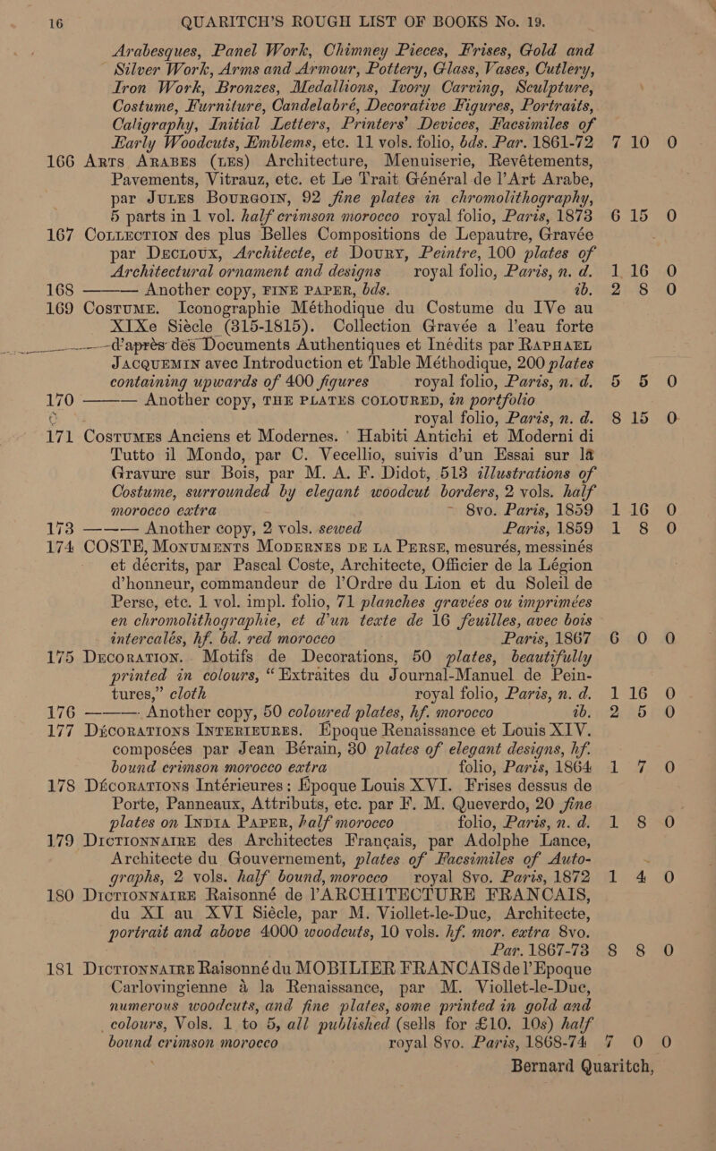 Arabesques, Panel Work, Chimney Pieces, Frises, Gold and - Silver Work, Arms and Armour, Pottery, Glass, Vases, Cutlery, Iron Work, Bronzes, Medallions, Ivory Carving, Sculpture, Costume, Furniture, Candelabré, Decorative Figures, Portraits, Caligraphy, Initial Letters, Printers’ Devices, Facsimiles of Early Woodcuts, Emblems, etc. 11 vols. folio, dds. Par. 1861-72 166 Arts Arapes (Es) Architecture, Menuiserie, Revétements, Pavements, Vitrauz, etc. et Le Trait Général de Art Arabe, par Jutes Bourgoin, 92 jine plates in chromolithography, 5 parts in 1 vol. half crimson morocco royal folio, Paris, 1873 167 Cottecrion des plus Belles Compositions de Lepautre, Gravée par Dsciovx, Architecte, et Doury, Peintre, 100 plates of Architectural ornament and designs — royal folio, Paris, n. d. 168 ——-— Another copy, FINE PAPER, bds. ab. 169 Costume. Iconographie Méthodique du Costume du IVe au XTXe Siecle (315-1815). Collection Gravée a l'eau forte ___---Waprés dés Documents Authentiques et Inédits par RAPHAEL J ACQUEMIN avec Introduction et Table Méthodique, 200 plates containing upwards of 400 figures royal folio, Paris, n. d. 170 ——— Another copy, THE PLATES COLOURED, in portfolio '; a? royal folio, Paris, n. d. 171 Costumes Anciens et Modernes. ‘ Habiti Antichi et Moderni di Tutto il Mondo, par C. Vecellio, suivis d’un Essai sur 14 Gravure sur Bois, par M. A. F. Didot, 513 illustrations of Costume, surrounded by elegant woodcut borders, 2 vols. half morocco extra i Sv0. Paris, 1859 173 ——— Another copy, 2 vols. sewed Paris, 1859 174 COSTE, Monuments MopErneEs DE LA PERSE, mesurés, messinés et décrits, par Pascal Coste, Architecte, Officier de la Légion Perse, etc. 1 vol. impl. folio, 71 planches gravées ou imprimées en chromolithographie, et dun texte de 16 feuilles, avec bois intercalés, hf. bd. red morocco Paris, 1867 175 Decoration. Motifs de Decorations, 50 plates, beautifully printed in colours, “ Extraites du von a Manuel de Pein- tures,” cloth royal folio, Paris, n. d. 176 ———. Another copy, 50 colowred plates, hf. morocco ib. 177 Dicorations INTERIEURES. Epoque Renaissance et Louis XIV. composées par Jean Beérain, 80 plates of elegant designs, hf. bound crimson morocco extra folio, Paris, 1864 178 Décorations Intérieures: Epoque Louis XVI. Frises dessus de Porte, Panneaux, Attributs, etc. par F. M. Queverdo, 20 jfine plates on INDIA Paper, half mMOrocco folio, Paris, n. d. 179 Dictionnatre des Architectes Fran¢ais, par Adolphe Lance, Architecte du. Gouvernement, plates. of Hacsimiles of Auto- graphs, 2 vols. half bound, morocco royal 8vo. Paris, 1872 180 Drérronwarre Raisonné de ARCHITECTURE FRAN CATS, du XI au XVI Siécle, par M. Viollet-le-Duc, Architecte, poriraas and above 4000 woodcuts, 10 vols. hf. mor. extra 8vo. Par. 1867-73 181 Drorronnatre Raisonné du MOBILIER FRANCAIS del’ Epoque Carlovingienne 4 la Renaissance, par M. Viollet-le-Due, numerous woodcuts, and fine plates, some printed in gold and colours, Vols. 1 he 5, all published (sells for £10. 10s) half bound crimson morocco royal 8yo. Paris, 1868-74 6 7 10 O 15 0 16 O 8 0 5 0 15 0 16 0 $0 0 0 16 0O 5 O 7, 0 8 O 4 0 8 O 0. @