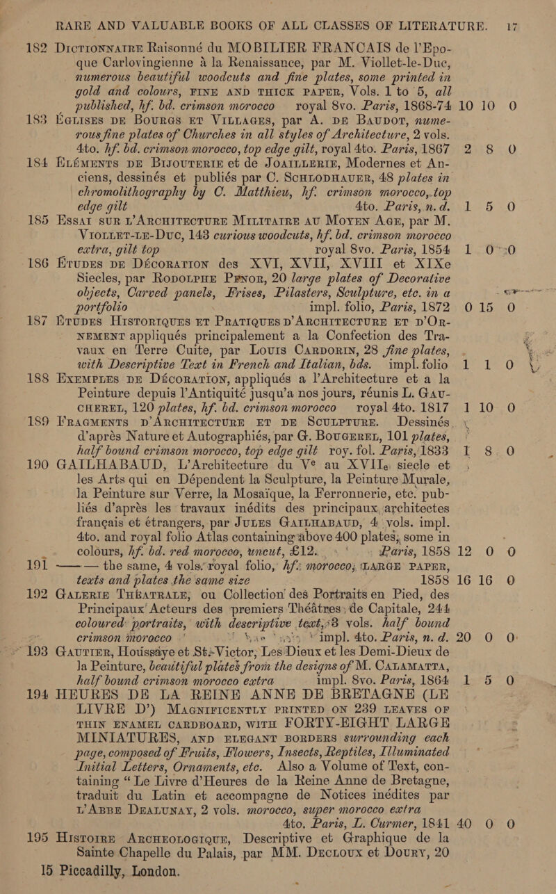 182 DrcrronnatreE Raisonné du MOBILIER FRANCAIS de l’Epo- que Carlovingienne 4 la Renaissance, par M. Viollet-le-Duc, _ numerous beautiful woodcuts and fine plates, some printed in gold and colours, FINE AND THICK PAPER, Vols. 1 to 5, all _ published, hf. bd. crimson morocco royal 8vo. Paris, 1868-74 183 Eenises DE Boures Et VintaGsEs, par A. DE Bauvport, nume- rous fine plates of Churches in all styles of Architecture, 2 vols. Ato. hf. bd. crimson morocco, top edge gilt, royal 4ito. Paris, 1867 184 fiiéwents pe Brsovrerte et de J OAILLERIE, Modernes et An- chromolithography by C. Matthieu, hf: crimson morocco,.top edge gilt 4to. Paris, n. d. 185 Essar sur L’ARcHITECTURE Mrititarre av Moyen Aas, par M. VIouLEt-LE-Duc, 148 curious woodcuts, hf. bd. crimson morocco extra, gilt top royal 8vo. Paris, 1854 186 Krups pz Dicorarion des XVI, XVII, XVIII et XIXe Siecles, par RopoLpHE Prwor, 20 large plates of Decorative objects, Carved panels, Frises, Pilasters, Sculpture, etc. in a portfolio impli. folio, Paris, 1872 ErupEes Historrques ET PRATIQUES D ARCHITECTURE ET D’OR- NEMENT appliqués principalement a la Confection des Tra- vaux en Terre Cuite, par Lovurs Carporin, 28 jine plates, with Descriptive Text in French and Italian, bds. impl. folio 188 Exempnes DE Dfcorarion, appliqués a l’Architecture et a la Peinture depuis lAntiquité jusqu’a nos jours, réunis L. Gav- CHEREL, 120 plates, hf. bd. crimson morocco royal 4to. 1817 18 N d’aprés Nature et Autographiés, par G. BouGEREL, 101 plates, half bound crimson morocco, top edge gilt roy. fol. Paris, 1833 190 GAILHABAUD, L’Architecture du V® au XVIIe: siecle et les Arts qui en Dépendent la Sculpture, la Peinture Murale, Ja Peinture sur Verre, la Mosaique, la Ferronnuerie, ete. pub- hés d’aprés. les travaux inédits des principaux. architectes frangais et étrangers, par JULES GAILHABAUD, 4 vols. impl. 4to. and royal folio Atlas containing above 400 plates, some in : colours, hf. bd. red morocco, uncut, Ble . Paris, 1858 191 ——— the same, 4 vols.’ ‘royal folio, If: morocco; ‘LARGE PAPER, texts and plates the same size 1858 192 Gaterte THEATRALE, ou Collection’ des Portraits en Pied, des Principaux’ Acteurs des premiers 'Théatres; de Capitale, 24:4 coloured: portraits, with descriptive . teat,<3 vols. half bound s. crimson morecco .' . han ‘sats “impl. dito. Paris, n. d. 193 Gaurimr, Hotissaye et StsVictor; Les Dieux et les Demi-Dieux de Ja Peinture, beautiful plates from the designs of M. CALAMATTA, half bound crimson morocco extra impl. 8vo. Paris, 1864 194 HEURES DE LA REINE ANNE DE BRETAGNE (LE LIVRE D’) MaaniricentLy PRINTED ON 2389 LEAVES OF THIN ENAMEL CARDBOARD, WITH FORTY-EIGHT LARGE MINIATURES, anp ELEGANT BORDERS surrounding each page, composed of’ Fruits, Flowers, Insects, Reptiles, Illuminated Initial Letters, Ornaments, etc. Also a Volume of Text, con- taining “ Le Livre d’Heures de la Reine Anne de Bretagne, traduit du Latin et accompagne de Notices inédites par WABBE DeaLuNay, 2 vols. morocco, super morocco extra Ato, Paris, L. Curmer, 1841 195 Historre Arcuzonoaiquer, Descriptive et Graphique de la Sainte Chapelle du Palais, par MM. Dectovux et Doury, 20 19 Piccadilly, London. = 10 10 2 8 megs: 1 015 art 1 10 ae 12 0 16°16 20 0 1 5 40 0 Oe Paoli btal ares