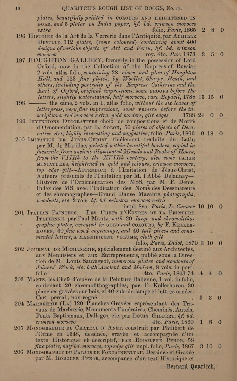 plates, beautifully printed 1m COLOURS AND HEIGHTENED IN GoED, and 5 plates on India paper, hf. bd. crimson morocco : extra folio, Paris, 1865 2 8 196 Hristorre de la Art de la Verrerie dans |’ Antiquité, par ACHILLE Devit1E, 112 plates, (some coloured) containing about 400 designs of various objects. of Art and Vertu, hf. bd. crimson morocco roy. 4to. Par. 1873 3 197 HOUGHTON GALLERY, formerly in the possession of Lord Orford, now in the Oollection af the Empress of Russia ; 2 vols. atlas folio, containing 28 views and plan of Houghton Hall, and 123 fine plates, by Woollet, Sharpe, Heath, and others, including portraits of the Empress Catherine and the Earl of Orford, original impressions, some PROOFS before the letters, slightly waterstained, half morocco, rare Boydell, 1788 15 15 — the same, 2 vols. in 1, atlas folio, without the sia leaves of letterpress, very fine impressions, somé PROOFS before the in- scriptions, red morocco extra, gold borders, gilt edges 1788 24 O 199 Inventions Decoratives choix de compositions et de Motifs d’Ornementation, par L. Sonon, 50 plates of objects of Deco- rative Art, highly interesting and suggestive, folio Paris,1866 0 18 200 Imiration ‘DE JxEsus-CHrist, fidélement traduite du Latin par M. de Marillac, printed within beautiful borders, copied in facsimile from ancient illuminated Missals and Books of Hours, Jrom the VIIIth to the XVIIth century, also some LARGE MINIATURES, heightened in gold and colours, crimson morocco, top edge gilt--AprrnpdicE a Il Imitation de Jésus-Christ, Auteurs présumés de l’Imitation par M. Abbé Delaunay—. Histoire de l’}Ornementation des MSS. par M. F. Denis, Index des MS. avec l’Indication des Noms des Dessinateurs et des chromographes—Grand Danse Macabre, photographs, woodcuts, etc. 2 vols. hf. bd. crimson morocco extra impl. 8vo. Paris, L. Curmer 10 10 201 Irarran ParntEers. Les Cuers p’Giuvres bE La PEINTURE . Iranienne, par Paul Mantz, with 20 large and chromolitho- graphic plates, executed in Goud and cotours, by F. KELiEr- HOVEN, 80 fine wood engravings, and 40 tail pieces and orna- : mental letters, A MAGNIFICENT VOLUME, cloth gilt folio, Paris, Didot, 1870 3 10 202 JourNAL DE MENUISERTE, spécialement destiné aux Architectes, aux Menuisiers et aux Entrepreneurs, publié sous la Direc- tion de M. Louis Sauvageot, numerous plates and woodcuts of Joiners’ Work, etc. both Ancient and Modern, 8 vols. in port- folio 4to. Paris, 1863-74 4 4 203 Mantz, les Chefs-d’ceuvre de la Peinture Italienne, 1 vol. in folio, contenant 20 chromolithographies, par F. Kellerhoven, 30 planches gravées sur ‘bois, et 40 culs-de-lampe et lettres ornées. Cart. percal., non rogné 3.3 204 MARBRERIE (La) 120 Planches Gravées représentant des Tra- vaux de Marbrerie, Monuments Funéraires, Cheminés, Autels, ‘Fonts Baptismaux, Dallages, etc. par Lovis GiLBERT, Af. bd. crimson morocco 4to. Paris, 1860 1 8 205 MonoararPHir pu Caareav p’ Aner. construit par Philibert de l’Orme en 1548, dessinée, gravée et accompagnée d’un texte Historique et descriptif, pak .Ropotpue Pryor, 58 Jine plates, half bd. morocco, top edge gilt imp). folio, Paris, 1867 3 10 206 MonoGrapuis pu Patars DE FONTAINEBLEAU, Dessinée et Gravée par M. Ropoipr Pryor, accompanee d’un text Historique et Bernard Quari'ch, joa |  198