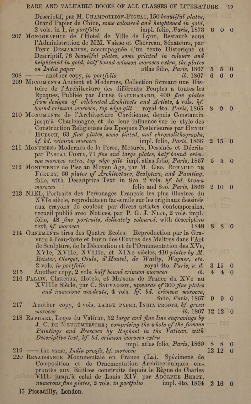 Descriptif, par M. Cuampottion-Frenac, 150 beautiful plates, Grand Papier de Chine, some coloured and heightened in gold, 2 vols. in 1, an portfolio impl. folio, Paris, 1873 6 O 0 207 Monograruie de l’Hotel de Ville de Lyon, Restauré sous Administration de MM. Vaisse et Chevreau, Sénateurs, par Tony DEssarpiIns, accompagnée d’un texte Historique et Descriptif, 76 beautiful plates, some printed in colours and heightened in gold, half bound crimson morocco extra, the plates on India paper atlas folio, Paris, 1867 5 5 O 208 ———— another copy, i portfolio 16.1867, 6 6 O 209 Monuments Ancient et Modernes, Collection formant une His- toire de l’Architecture des différents Peuples a toutes les Epoques, Publiée par Junes Garnuazaup, 400 fine plates Jrom designs of celebrated Architects and Artists, 4, vols. Af. bound crimson morocco, top edge gilt royal 4:to. Paris, 1865 8 0 O 210 Monuments de Architecture Chrétienne, depuis Constantin jusqu’a Charlemagne, et de leur influence sur le style des Construction Religieuses des Epoques Postérieures par HENRI Htsscn, 63 fine plates, some tinted, and chromolithographs, hf. bd. crimson mvrocco impl. folio, Paris, 1866 2 15 0 211 MonumeEns Modernes de la Perse, Mesurés, Dessinés et Décrits par Pascan Coste, 71 fine and large plates, half bound crim- son morocco extra, top edge gilt imp). atlas folio, Paris, 1857 212 Monuments de Pise au Moyen Age, par M. Gro. Rowavurt DE Frevury, 66 plates of Architecture, Sculpture, and Painting, folio, with Descriptive Text in 8vo. 2 vols. hf. bd. brown morocco folio and 8vo. Paris, 1866 2 10 0O 213 NIEL, Portraits des Personages Frangais Jes plus illustres du X Vie siécle, reproduits en fac-simile sur les originaux dessinés aux crayons de couleur par divers artistes contemporains, recueil publié avec Notices, par P. G. J. Niet, 2 vols. impl. folio, 48 jine portraits, delicately coloured, with descriptive text, hf. morocco 1848 8 8 O 214 OrNEMENTS tires des Quatre Ecoles. Reproduction par la Gra- vure a leau-forte et burin des Giuvres des Maitres dans l’Art de Sculpture, de la Décoration et de l’Ornamentation des X Ve, XViIe, XVIle, X VIIle, et XIXe siécles, 410 plates by M. Reister, Clerget, Coulo, d’Houtel, de Warlly, Wagner, ete. 2 vols. in portfolio royal 4to. Paris, n. d. 215 Another copy, 2 vols. half bound crimson morocco ab. 216 Patats, Chateaux, Hotels, et Maisons de France du XVe au XVille Siécle, par C. Savvaceor, upwards of 300 fine plates and numerous woodcuts, 4 vols. hf. bd. crimson morocco, folio, Paris, 1867 9 9 O 217 Another copy, 4 vols. Lange Paper, InpIA PROOFS, Af. green morocco 76. 1867 12 12 0 218 Rapnant, Loges du Vatican, 52 large and fine line engravings by J. C. DE MEULEMEESTER; comprising the whole of the famous Paintings and Hrescoes by Leaphael in the std Bh) with Descriptive text, hf. bd. crimson morocco extra impl. atlas folio, Paris, 1860 8 8 0O 219 ~ the same, India proofs, hf. morocco 12-12...0 220 fat wae ‘“Monumentale en France ( (La). Spécimens de Composition et de Ornementation Architectoniques em- pruntés aux Edifices construits depuis le Régne de Charles VIII, jusqu’a celui de Louis XIV. par ADOLPHE Berry, numerous fine plates, 2 vols. in portfolio impl. 4to. 1864 2 16 O 15 Piccadilly, London. Cr On © He CO ee a) 