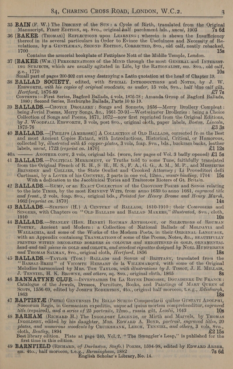  35 BAIN (F. W.) The Dzscent of the Sun: a Cycle of Birth, translated from the Original Manuscript, First Eprrion, sq. 8vo., original half parchment bds., uncut, 1903 7s 6d 36 [BAKER (THomas)] Reriections upon Learninc; wherein is shewn the Insufficiency thereof in its several particulars in Order to Evince the Usefulness and Necessity of Re- velations, by a GENTLEMAN, SECOND EpitTIon, CORRECTED, 8vo., old calf, neatly rebacked, 1700 15s Contains the armorial bookplate of Fettiplace Nott of the Middle Temple, London. 37 [BAKER (W.)] PerzecRrinations of the Mryp through the most GENERAL and InTEREST- ING SuBsEcTS, which are usually agitated in Life, by the RaTIoNALIST, sm. 8vo., old calf, .e., 1770 10s Snail part of pages 200-202 cut away destroying a Latin quotation at the head of Chapter 19. 38 BALLAD SOCIETY, edited, with Sprctan Inrropuctrions and Norss, by J. W. EBswortH, with his copies of original woodcuts, as under, 15 vols, 8vo., half blue calf gilt, Hertford, 1876-89 £7 7s Contents :—First Series, Bagford Ballads, 4 vols, 1876-78; Amanda Group of Bagford Ballads, 1880; Second Series, Roxburghe Ballads, Parts 10 to 19. 39 BALLADS.—Cuoyce Drotuery: Songs and Sonnets, 1656—Merry Drollery Compleat : being Jovial Poems, Merry Songs, &amp;c., 1661-70-91—-Westminster Drolleries : being a Choice Collection of Songs and Poems, 1671, 1672—now first reprinted from the Original Editions, by J. WoopFaLL Esswor tH, 3 vols, post 8vo., original cloth, paper labels, Boston, Lincoln, 1875-76 £3 38 40 BALLADS.—[Puitirs (Amprosz)] A Contection of OLD BALLADS, corrected from the Best and most Ancient Copies Extant, with Introductions, Historical, Critical, or Humorous, collected by, zlustrated with 45 copper-plates, 3 vols, fcap. 8vo., bds., buckram backs, leather labels, uncut, 1723 (reprint ca. 1870] £1 12s 40A ANOTHER COPY, 3 vols, original bds. (worn, few pages of Vol. 3 badly opened) £1 5s 41 BALLADS.—Potirican Merriment, or Truths told to some Tune, faithfully translated from the Original French of R. H.,S H., H. S., F. A., G. G., A. M., M. P., and Mxessizurs BRINSDEN and Courier, the State Oculist and Crooked Attorney; Li Proveditori delli Curtisani, by a Lover of his Country, 3 parts in one vol, 12mo., wants binding, 1714 15s With a dedication to the Jacobinical Tories and Traitorous Rioters of Gt. Britain. 42 BALLADS.—Rwvmp, or an Exact Connection of the CHoycusr Porms and Sones relating to the late Trmus, by the most Eminent Wits, from anno 1639 to anno 1661, engraved ttle and front., 2 vols, fcap. 8vo., original bds., Printed for Henry Brome and Henry Marsh, 1662 [reprint ca. 1870] 14s 43 BALLADS.—Simeson (H.) A Century of Bantaps, 1810-1910: their Composers and SINGERS, with Chapters on ‘‘OLpD BALLAbDs and Batnap MAKERS,” dlustrated, 8vo., te! 1910 Os 44 BALLADS.—Srantey (Hon. Henry) Rouman AntTuonoey, or SELECTIONS of RouMAN Portry, Ancient and Modern: a Collection of National Ballads of Monpavia and WALLACHIA, and some of the Works of the Modern Poets, in their ORIGINAL LANGUAGE, with an Appendix containing TRANSLATIONS of some of the Poems, Notes, &amp;c.,; BEAUTIFULLY PRINTED WITHIN DECORATED BORDERS 27 COLOURS and HEIGHTENED 2m GOLD, ORNAMENTAL head-and-taal pieces 1n GOLD and COLOUR, and woodcut vignettes designed by NorL HUMPHREYS and THOMAS SALMAN, 8vo., original cloth, Hertford, 1856 18s 45 BALLADS.—Taytor (Tom.) BartAps and Sones of Brirrany, translated from the ‘*BARSAZ-BREIZ” of Vicomte Hersart de la VILLEMARQUE, with some of the Original Melodies harmonized by Mrs. Tom Taytor, with dlustrations by J. Tissot, J. HE. Minwats, J. TENNIEL, H. K. Browns, and others, sq. 8vo., original cloth, 1865 8s 46 BANNATYNE CLUB.—Invenrarres De LA Royne Descossz, DovatsiIERE Db FRANCE: Catalogue of the Jewels, Dresses, Furniture, Books, and Paintings of MAry QuEEN of Scots, 1556-69, edited by JosepH ROBERTSON, 4to., original half ‘morocco, t.e.g., macula 1863 s 47 BAPTISTA (Perri) Genvensis De Betio Suecto Commentarii quibus Gusravi ADoLPHI, Suecorum Regis, in Germaniam expeditio, usque ad ipsius mortem comprehenditur, engraved ttle (repaired), and a series of 25 portraits, 12mo., russia gilt, Leodiz, 1643 10s 48 BARHAM (Ricuarp H.) The Incoupssy Lecenps, or Mirth and Marvels, by THomas InGoLpsBy, edited by his daughter, Mrs. Epwarp A. Bonp, portrait, engraved titles, 20 cloth, Bentley, 1894 £2 15s Best library edition. Plate at page 240, Vol. 2, ‘‘The Smuggler’s Leap,’”’ is published for the first time in this edition. 49 BARNFIELD (Ricuarp, of Darlaston, Staffs.) Poums, 1594-98, edited by Epwarp ARBER, sm. 4to., half morocco, t.e.g., Barmingham, 1882 7s 6d English Scholar’s Library, No. 14. 